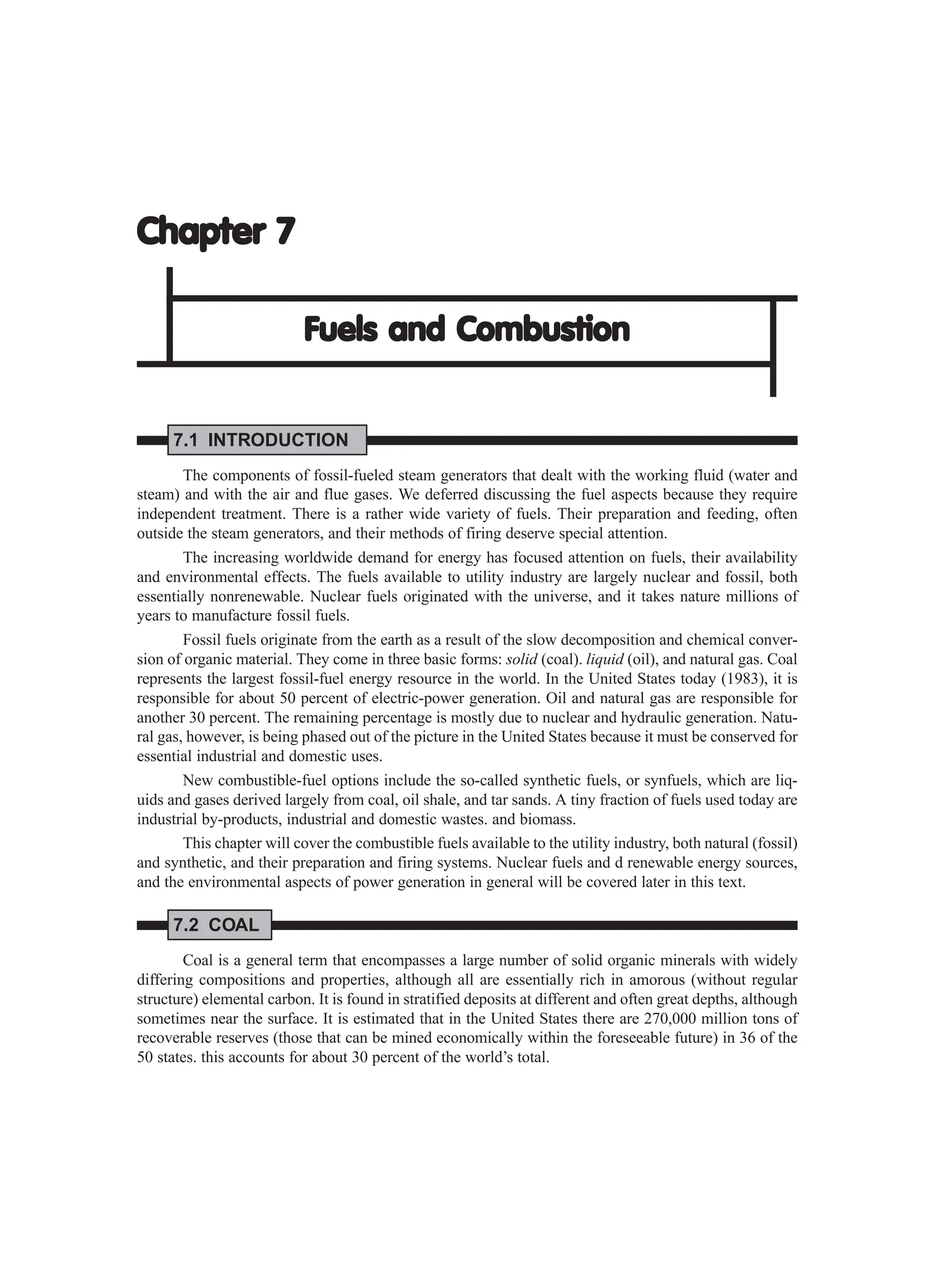 Chapter 7
Chapter 7
Chapter 7
Chapter 7
Chapter 7
Fuels and Combustion
Fuels and Combustion
Fuels and Combustion
Fuels and Combustion
Fuels and Combustion
7.1 INTRODUCTION
The components of fossil-fueled steam generators that dealt with the working fluid (water and
steam) and with the air and flue gases. We deferred discussing the fuel aspects because they require
independent treatment. There is a rather wide variety of fuels. Their preparation and feeding, often
outside the steam generators, and their methods of firing deserve special attention.
The increasing worldwide demand for energy has focused attention on fuels, their availability
and environmental effects. The fuels available to utility industry are largely nuclear and fossil, both
essentially nonrenewable. Nuclear fuels originated with the universe, and it takes nature millions of
years to manufacture fossil fuels.
Fossil fuels originate from the earth as a result of the slow decomposition and chemical conver-
sion of organic material. They come in three basic forms: solid (coal). liquid (oil), and natural gas. Coal
represents the largest fossil-fuel energy resource in the world. In the United States today (1983), it is
responsible for about 50 percent of electric-power generation. Oil and natural gas are responsible for
another 30 percent. The remaining percentage is mostly due to nuclear and hydraulic generation. Natu-
ral gas, however, is being phased out of the picture in the United States because it must be conserved for
essential industrial and domestic uses.
New combustible-fuel options include the so-called synthetic fuels, or synfuels, which are liq-
uids and gases derived largely from coal, oil shale, and tar sands. A tiny fraction of fuels used today are
industrial by-products, industrial and domestic wastes. and biomass.
This chapter will cover the combustible fuels available to the utility industry, both natural (fossil)
and synthetic, and their preparation and firing systems. Nuclear fuels and d renewable energy sources,
and the environmental aspects of power generation in general will be covered later in this text.
7.2 COAL
Coal is a general term that encompasses a large number of solid organic minerals with widely
differing compositions and properties, although all are essentially rich in amorous (without regular
structure) elemental carbon. It is found in stratified deposits at different and often great depths, although
sometimes near the surface. It is estimated that in the United States there are 270,000 million tons of
recoverable reserves (those that can be mined economically within the foreseeable future) in 36 of the
50 states. this accounts for about 30 percent of the world’s total.
 