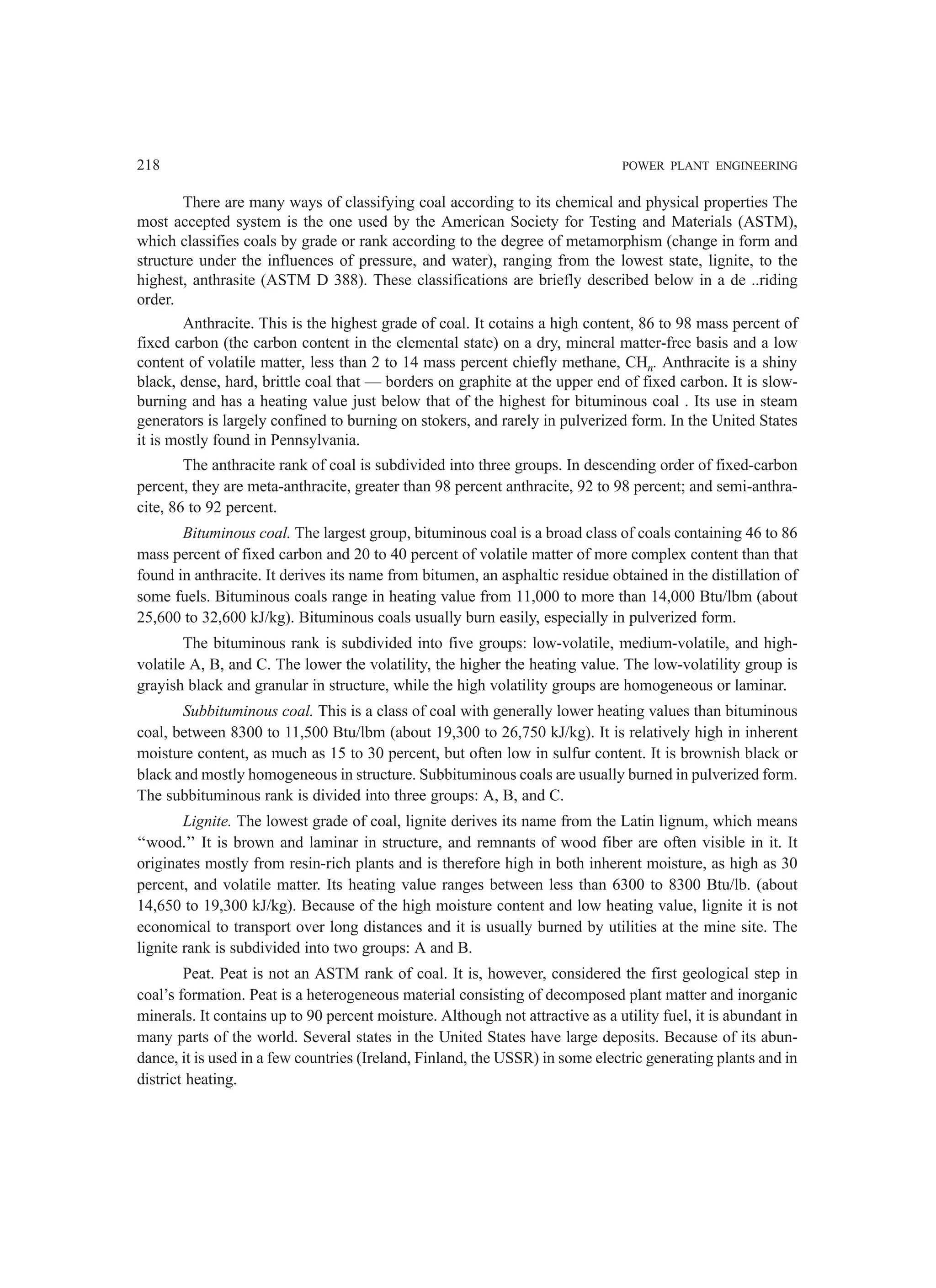 218 POWER PLANT ENGINEERING
There are many ways of classifying coal according to its chemical and physical properties The
most accepted system is the one used by the American Society for Testing and Materials (ASTM),
which classifies coals by grade or rank according to the degree of metamorphism (change in form and
structure under the influences of pressure, and water), ranging from the lowest state, lignite, to the
highest, anthrasite (ASTM D 388). These classifications are briefly described below in a de ..riding
order.
Anthracite. This is the highest grade of coal. It cotains a high content, 86 to 98 mass percent of
fixed carbon (the carbon content in the elemental state) on a dry, mineral matter-free basis and a low
content of volatile matter, less than 2 to 14 mass percent chiefly methane, CHn. Anthracite is a shiny
black, dense, hard, brittle coal that — borders on graphite at the upper end of fixed carbon. It is slow-
burning and has a heating value just below that of the highest for bituminous coal . Its use in steam
generators is largely confined to burning on stokers, and rarely in pulverized form. In the United States
it is mostly found in Pennsylvania.
The anthracite rank of coal is subdivided into three groups. In descending order of fixed-carbon
percent, they are meta-anthracite, greater than 98 percent anthracite, 92 to 98 percent; and semi-anthra-
cite, 86 to 92 percent.
Bituminous coal. The largest group, bituminous coal is a broad class of coals containing 46 to 86
mass percent of fixed carbon and 20 to 40 percent of volatile matter of more complex content than that
found in anthracite. It derives its name from bitumen, an asphaltic residue obtained in the distillation of
some fuels. Bituminous coals range in heating value from 11,000 to more than 14,000 Btu/lbm (about
25,600 to 32,600 kJ/kg). Bituminous coals usually burn easily, especially in pulverized form.
The bituminous rank is subdivided into five groups: low-volatile, medium-volatile, and high-
volatile A, B, and C. The lower the volatility, the higher the heating value. The low-volatility group is
grayish black and granular in structure, while the high volatility groups are homogeneous or laminar.
Subbituminous coal. This is a class of coal with generally lower heating values than bituminous
coal, between 8300 to 11,500 Btu/lbm (about 19,300 to 26,750 kJ/kg). It is relatively high in inherent
moisture content, as much as 15 to 30 percent, but often low in sulfur content. It is brownish black or
black and mostly homogeneous in structure. Subbituminous coals are usually burned in pulverized form.
The subbituminous rank is divided into three groups: A, B, and C.
Lignite. The lowest grade of coal, lignite derives its name from the Latin lignum, which means
‘‘wood.’’ It is brown and laminar in structure, and remnants of wood fiber are often visible in it. It
originates mostly from resin-rich plants and is therefore high in both inherent moisture, as high as 30
percent, and volatile matter. Its heating value ranges between less than 6300 to 8300 Btu/lb. (about
14,650 to 19,300 kJ/kg). Because of the high moisture content and low heating value, lignite it is not
economical to transport over long distances and it is usually burned by utilities at the mine site. The
lignite rank is subdivided into two groups: A and B.
Peat. Peat is not an ASTM rank of coal. It is, however, considered the first geological step in
coal’s formation. Peat is a heterogeneous material consisting of decomposed plant matter and inorganic
minerals. It contains up to 90 percent moisture. Although not attractive as a utility fuel, it is abundant in
many parts of the world. Several states in the United States have large deposits. Because of its abun-
dance, it is used in a few countries (Ireland, Finland, the USSR) in some electric generating plants and in
district heating.
 