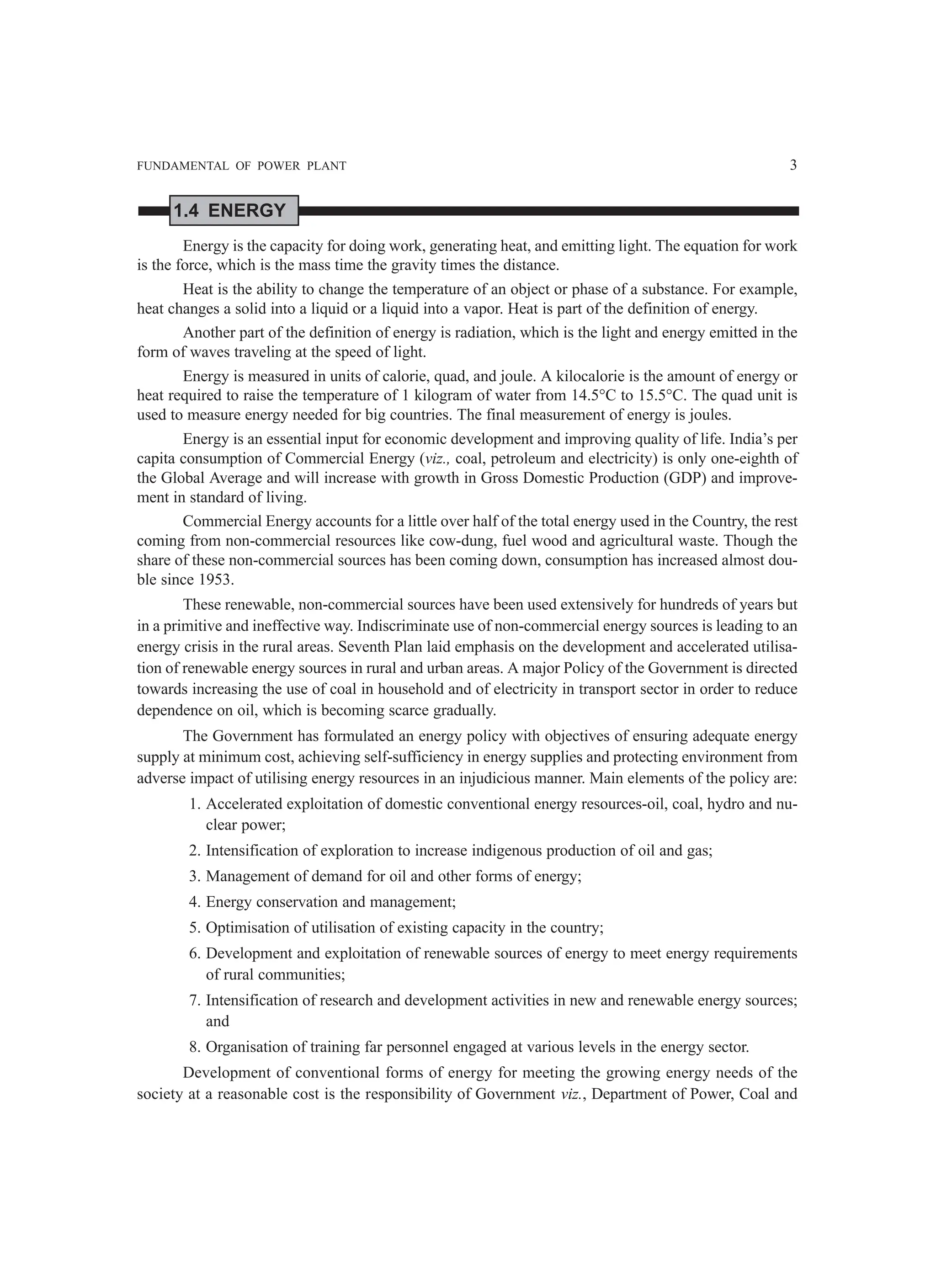 FUNDAMENTAL OF POWER PLANT 3
1.4 ENERGY
Energy is the capacity for doing work, generating heat, and emitting light. The equation for work
is the force, which is the mass time the gravity times the distance.
Heat is the ability to change the temperature of an object or phase of a substance. For example,
heat changes a solid into a liquid or a liquid into a vapor. Heat is part of the definition of energy.
Another part of the definition of energy is radiation, which is the light and energy emitted in the
form of waves traveling at the speed of light.
Energy is measured in units of calorie, quad, and joule. A kilocalorie is the amount of energy or
heat required to raise the temperature of 1 kilogram of water from 14.5°C to 15.5°C. The quad unit is
used to measure energy needed for big countries. The final measurement of energy is joules.
Energy is an essential input for economic development and improving quality of life. India’s per
capita consumption of Commercial Energy (viz., coal, petroleum and electricity) is only one-eighth of
the Global Average and will increase with growth in Gross Domestic Production (GDP) and improve-
ment in standard of living.
Commercial Energy accounts for a little over half of the total energy used in the Country, the rest
coming from non-commercial resources like cow-dung, fuel wood and agricultural waste. Though the
share of these non-commercial sources has been coming down, consumption has increased almost dou-
ble since 1953.
These renewable, non-commercial sources have been used extensively for hundreds of years but
in a primitive and ineffective way. Indiscriminate use of non-commercial energy sources is leading to an
energy crisis in the rural areas. Seventh Plan laid emphasis on the development and accelerated utilisa-
tion of renewable energy sources in rural and urban areas. A major Policy of the Government is directed
towards increasing the use of coal in household and of electricity in transport sector in order to reduce
dependence on oil, which is becoming scarce gradually.
The Government has formulated an energy policy with objectives of ensuring adequate energy
supply at minimum cost, achieving self-sufficiency in energy supplies and protecting environment from
adverse impact of utilising energy resources in an injudicious manner. Main elements of the policy are:
1. Accelerated exploitation of domestic conventional energy resources-oil, coal, hydro and nu-
clear power;
2. Intensification of exploration to increase indigenous production of oil and gas;
3. Management of demand for oil and other forms of energy;
4. Energy conservation and management;
5. Optimisation of utilisation of existing capacity in the country;
6. Development and exploitation of renewable sources of energy to meet energy requirements
of rural communities;
7. Intensification of research and development activities in new and renewable energy sources;
and
8. Organisation of training far personnel engaged at various levels in the energy sector.
Development of conventional forms of energy for meeting the growing energy needs of the
society at a reasonable cost is the responsibility of Government viz., Department of Power, Coal and
 