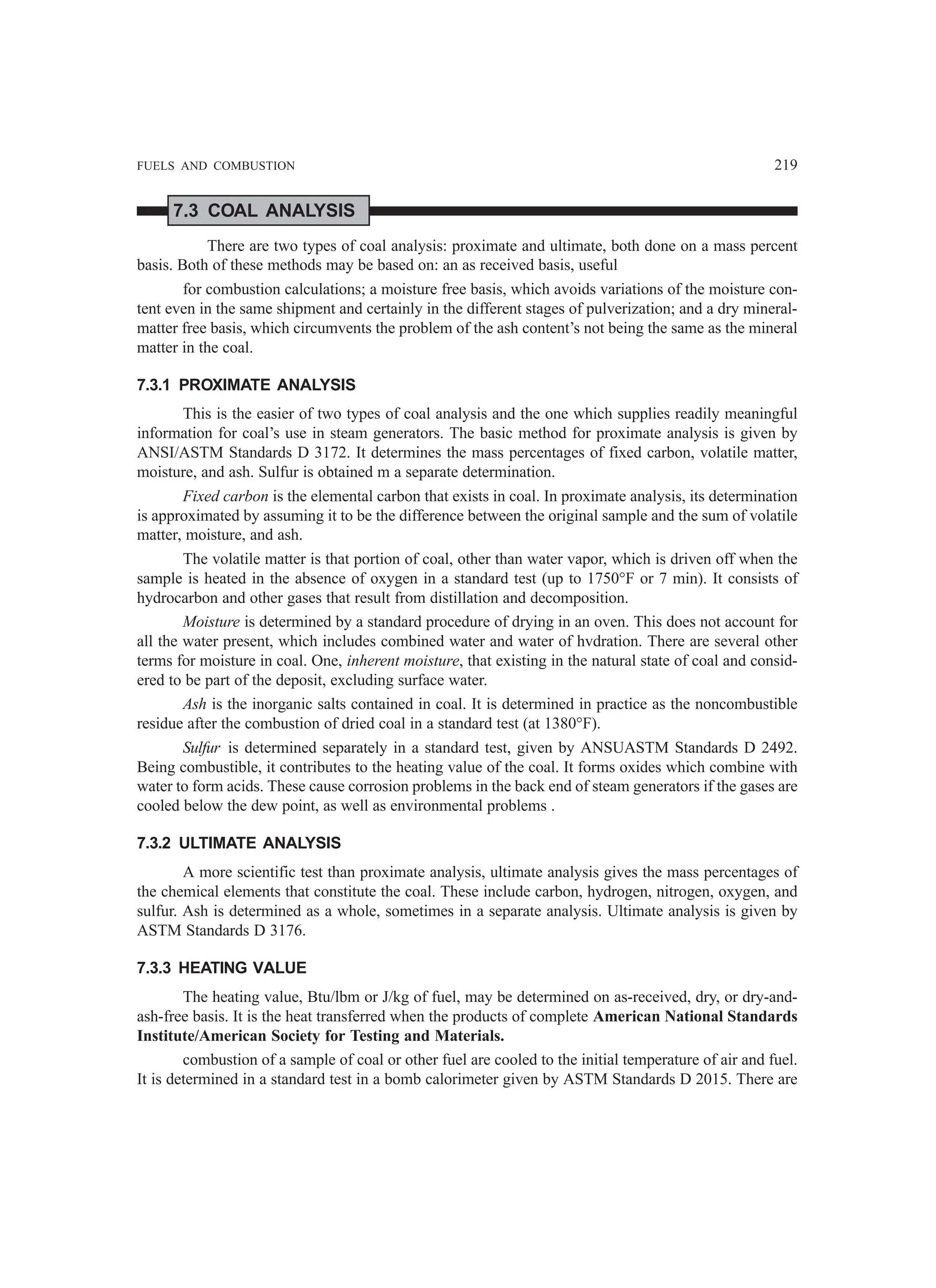 FUELS AND COMBUSTION 219
7.3 COAL ANALYSIS
There are two types of coal analysis: proximate and ultimate, both done on a mass percent
basis. Both of these methods may be based on: an as received basis, useful
for combustion calculations; a moisture free basis, which avoids variations of the moisture con-
tent even in the same shipment and certainly in the different stages of pulverization; and a dry mineral-
matter free basis, which circumvents the problem of the ash content’s not being the same as the mineral
matter in the coal.
7.3.1 PROXIMATE ANALYSIS
This is the easier of two types of coal analysis and the one which supplies readily meaningful
information for coal’s use in steam generators. The basic method for proximate analysis is given by
ANSI/ASTM Standards D 3172. It determines the mass percentages of fixed carbon, volatile matter,
moisture, and ash. Sulfur is obtained m a separate determination.
Fixed carbon is the elemental carbon that exists in coal. In proximate analysis, its determination
is approximated by assuming it to be the difference between the original sample and the sum of volatile
matter, moisture, and ash.
The volatile matter is that portion of coal, other than water vapor, which is driven off when the
sample is heated in the absence of oxygen in a standard test (up to 1750°F or 7 min). It consists of
hydrocarbon and other gases that result from distillation and decomposition.
Moisture is determined by a standard procedure of drying in an oven. This does not account for
all the water present, which includes combined water and water of hvdration. There are several other
terms for moisture in coal. One, inherent moisture, that existing in the natural state of coal and consid-
ered to be part of the deposit, excluding surface water.
Ash is the inorganic salts contained in coal. It is determined in practice as the noncombustible
residue after the combustion of dried coal in a standard test (at 1380°F).
Sulfur is determined separately in a standard test, given by ANSUASTM Standards D 2492.
Being combustible, it contributes to the heating value of the coal. It forms oxides which combine with
water to form acids. These cause corrosion problems in the back end of steam generators if the gases are
cooled below the dew point, as well as environmental problems .
7.3.2 ULTIMATE ANALYSIS
A more scientific test than proximate analysis, ultimate analysis gives the mass percentages of
the chemical elements that constitute the coal. These include carbon, hydrogen, nitrogen, oxygen, and
sulfur. Ash is determined as a whole, sometimes in a separate analysis. Ultimate analysis is given by
ASTM Standards D 3176.
7.3.3 HEATING VALUE
The heating value, Btu/lbm or J/kg of fuel, may be determined on as-received, dry, or dry-and-
ash-free basis. It is the heat transferred when the products of complete American National Standards
Institute/American Society for Testing and Materials.
combustion of a sample of coal or other fuel are cooled to the initial temperature of air and fuel.
It is determined in a standard test in a bomb calorimeter given by ASTM Standards D 2015. There are
 