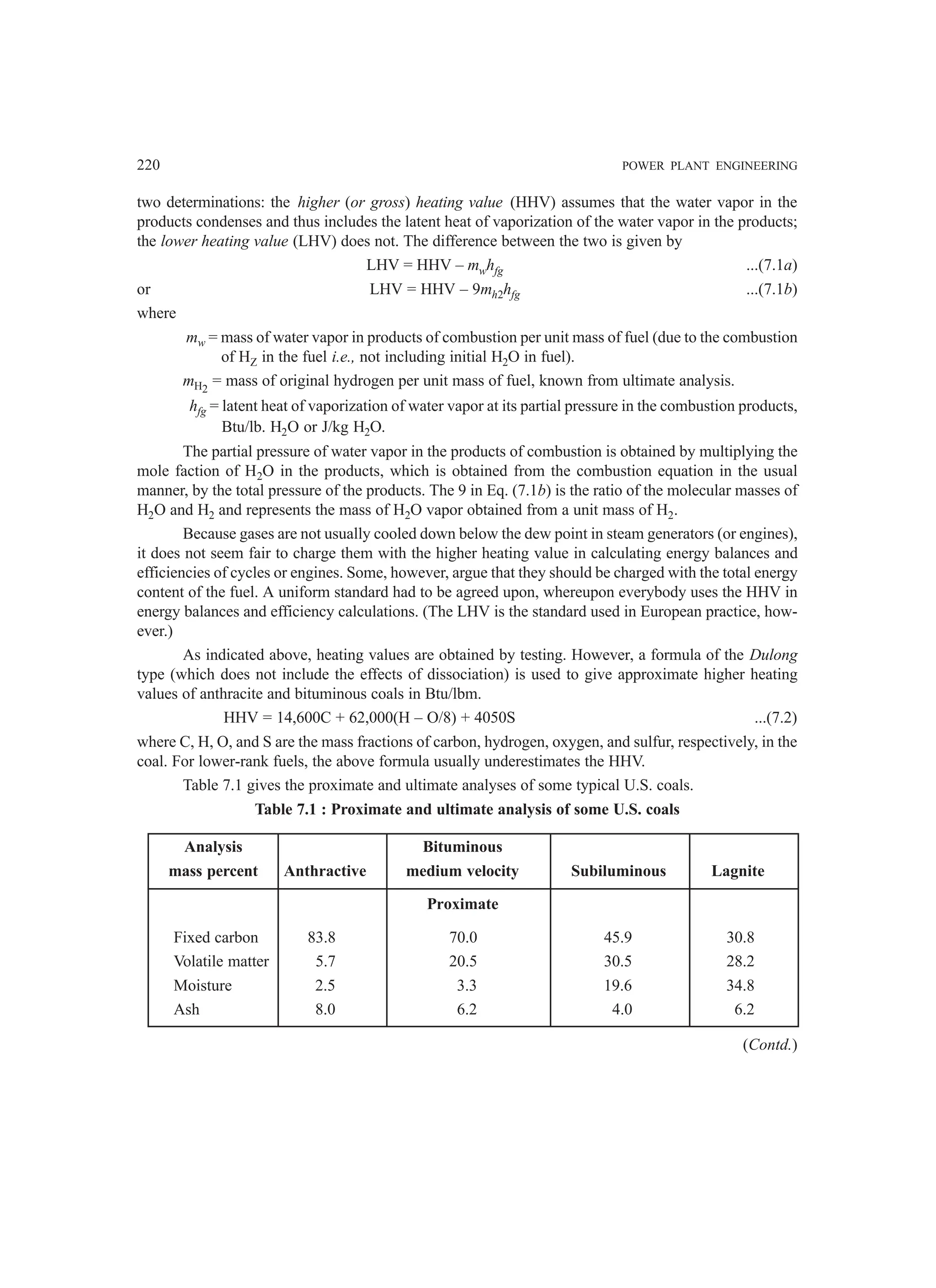 220 POWER PLANT ENGINEERING
two determinations: the higher (or gross) heating value (HHV) assumes that the water vapor in the
products condenses and thus includes the latent heat of vaporization of the water vapor in the products;
the lower heating value (LHV) does not. The difference between the two is given by
LHV = HHV – mwhfg ...(7.1a)
or LHV = HHV – 9mh2hfg ...(7.1b)
where
mw = mass of water vapor in products of combustion per unit mass of fuel (due to the combustion
of HZ in the fuel i.e., not including initial H2O in fuel).
mH2
= mass of original hydrogen per unit mass of fuel, known from ultimate analysis.
hfg = latent heat of vaporization of water vapor at its partial pressure in the combustion products,
Btu/lb. H2O or J/kg H2O.
The partial pressure of water vapor in the products of combustion is obtained by multiplying the
mole faction of H2O in the products, which is obtained from the combustion equation in the usual
manner, by the total pressure of the products. The 9 in Eq. (7.1b) is the ratio of the molecular masses of
H2O and H2 and represents the mass of H2O vapor obtained from a unit mass of H2.
Because gases are not usually cooled down below the dew point in steam generators (or engines),
it does not seem fair to charge them with the higher heating value in calculating energy balances and
efficiencies of cycles or engines. Some, however, argue that they should be charged with the total energy
content of the fuel. A uniform standard had to be agreed upon, whereupon everybody uses the HHV in
energy balances and efficiency calculations. (The LHV is the standard used in European practice, how-
ever.)
As indicated above, heating values are obtained by testing. However, a formula of the Dulong
type (which does not include the effects of dissociation) is used to give approximate higher heating
values of anthracite and bituminous coals in Btu/lbm.
HHV = 14,600C + 62,000(H – O/8) + 4050S ...(7.2)
where C, H, O, and S are the mass fractions of carbon, hydrogen, oxygen, and sulfur, respectively, in the
coal. For lower-rank fuels, the above formula usually underestimates the HHV.
Table 7.1 gives the proximate and ultimate analyses of some typical U.S. coals.
Table 7.1 : Proximate and ultimate analysis of some U.S. coals
Analysis Bituminous
mass percent Anthractive medium velocity Subiluminous Lagnite
Proximate
Fixed carbon 83.8 70.0 45.9 30.8
Volatile matter 5.7 20.5 30.5 28.2
Moisture 2.5 3.3 19.6 34.8
Ash 8.0 6.2 4.0 6.2
(Contd.)
 