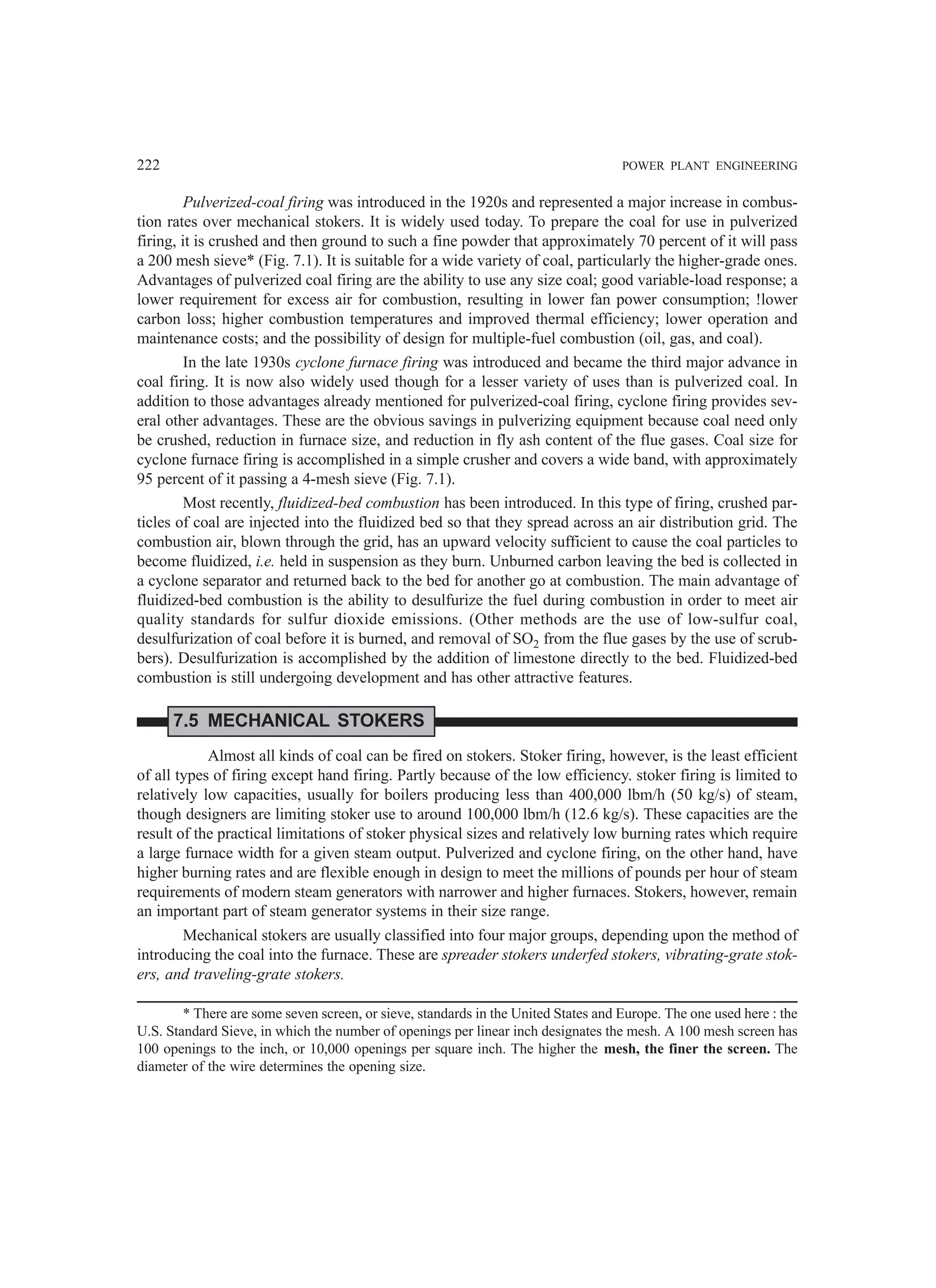 222 POWER PLANT ENGINEERING
Pulverized-coal firing was introduced in the 1920s and represented a major increase in combus-
tion rates over mechanical stokers. It is widely used today. To prepare the coal for use in pulverized
firing, it is crushed and then ground to such a fine powder that approximately 70 percent of it will pass
a 200 mesh sieve* (Fig. 7.1). It is suitable for a wide variety of coal, particularly the higher-grade ones.
Advantages of pulverized coal firing are the ability to use any size coal; good variable-load response; a
lower requirement for excess air for combustion, resulting in lower fan power consumption; !lower
carbon loss; higher combustion temperatures and improved thermal efficiency; lower operation and
maintenance costs; and the possibility of design for multiple-fuel combustion (oil, gas, and coal).
In the late 1930s cyclone furnace firing was introduced and became the third major advance in
coal firing. It is now also widely used though for a lesser variety of uses than is pulverized coal. In
addition to those advantages already mentioned for pulverized-coal firing, cyclone firing provides sev-
eral other advantages. These are the obvious savings in pulverizing equipment because coal need only
be crushed, reduction in furnace size, and reduction in fly ash content of the flue gases. Coal size for
cyclone furnace firing is accomplished in a simple crusher and covers a wide band, with approximately
95 percent of it passing a 4-mesh sieve (Fig. 7.1).
Most recently, fluidized-bed combustion has been introduced. In this type of firing, crushed par-
ticles of coal are injected into the fluidized bed so that they spread across an air distribution grid. The
combustion air, blown through the grid, has an upward velocity sufficient to cause the coal particles to
become fluidized, i.e. held in suspension as they burn. Unburned carbon leaving the bed is collected in
a cyclone separator and returned back to the bed for another go at combustion. The main advantage of
fluidized-bed combustion is the ability to desulfurize the fuel during combustion in order to meet air
quality standards for sulfur dioxide emissions. (Other methods are the use of low-sulfur coal,
desulfurization of coal before it is burned, and removal of SO2 from the flue gases by the use of scrub-
bers). Desulfurization is accomplished by the addition of limestone directly to the bed. Fluidized-bed
combustion is still undergoing development and has other attractive features.
7.5 MECHANICAL STOKERS
Almost all kinds of coal can be fired on stokers. Stoker firing, however, is the least efficient
of all types of firing except hand firing. Partly because of the low efficiency. stoker firing is limited to
relatively low capacities, usually for boilers producing less than 400,000 lbm/h (50 kg/s) of steam,
though designers are limiting stoker use to around 100,000 lbm/h (12.6 kg/s). These capacities are the
result of the practical limitations of stoker physical sizes and relatively low burning rates which require
a large furnace width for a given steam output. Pulverized and cyclone firing, on the other hand, have
higher burning rates and are flexible enough in design to meet the millions of pounds per hour of steam
requirements of modern steam generators with narrower and higher furnaces. Stokers, however, remain
an important part of steam generator systems in their size range.
Mechanical stokers are usually classified into four major groups, depending upon the method of
introducing the coal into the furnace. These are spreader stokers underfed stokers, vibrating-grate stok-
ers, and traveling-grate stokers.
* There are some seven screen, or sieve, standards in the United States and Europe. The one used here : the
U.S. Standard Sieve, in which the number of openings per linear inch designates the mesh. A 100 mesh screen has
100 openings to the inch, or 10,000 openings per square inch. The higher the mesh, the finer the screen. The
diameter of the wire determines the opening size.
 