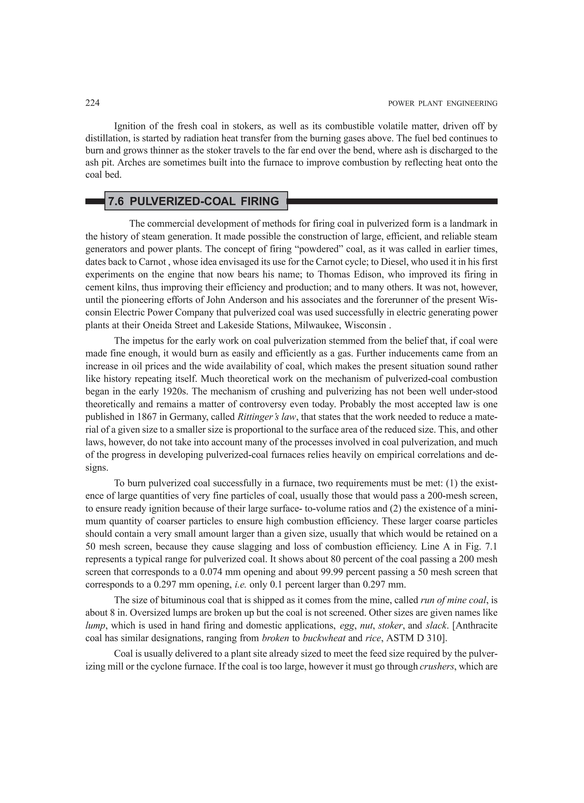 224 POWER PLANT ENGINEERING
Ignition of the fresh coal in stokers, as well as its combustible volatile matter, driven off by
distillation, is started by radiation heat transfer from the burning gases above. The fuel bed continues to
burn and grows thinner as the stoker travels to the far end over the bend, where ash is discharged to the
ash pit. Arches are sometimes built into the furnace to improve combustion by reflecting heat onto the
coal bed.
7.6 PULVERIZED-COAL FIRING
The commercial development of methods for firing coal in pulverized form is a landmark in
the history of steam generation. It made possible the construction of large, efficient, and reliable steam
generators and power plants. The concept of firing “powdered” coal, as it was called in earlier times,
dates back to Carnot , whose idea envisaged its use for the Carnot cycle; to Diesel, who used it in his first
experiments on the engine that now bears his name; to Thomas Edison, who improved its firing in
cement kilns, thus improving their efficiency and production; and to many others. It was not, however,
until the pioneering efforts of John Anderson and his associates and the forerunner of the present Wis-
consin Electric Power Company that pulverized coal was used successfully in electric generating power
plants at their Oneida Street and Lakeside Stations, Milwaukee, Wisconsin .
The impetus for the early work on coal pulverization stemmed from the belief that, if coal were
made fine enough, it would burn as easily and efficiently as a gas. Further inducements came from an
increase in oil prices and the wide availability of coal, which makes the present situation sound rather
like history repeating itself. Much theoretical work on the mechanism of pulverized-coal combustion
began in the early 1920s. The mechanism of crushing and pulverizing has not been well under-stood
theoretically and remains a matter of controversy even today. Probably the most accepted law is one
published in 1867 in Germany, called Rittinger’s law, that states that the work needed to reduce a mate-
rial of a given size to a smaller size is proportional to the surface area of the reduced size. This, and other
laws, however, do not take into account many of the processes involved in coal pulverization, and much
of the progress in developing pulverized-coal furnaces relies heavily on empirical correlations and de-
signs.
To burn pulverized coal successfully in a furnace, two requirements must be met: (1) the exist-
ence of large quantities of very fine particles of coal, usually those that would pass a 200-mesh screen,
to ensure ready ignition because of their large surface- to-volume ratios and (2) the existence of a mini-
mum quantity of coarser particles to ensure high combustion efficiency. These larger coarse particles
should contain a very small amount larger than a given size, usually that which would be retained on a
50 mesh screen, because they cause slagging and loss of combustion efficiency. Line A in Fig. 7.1
represents a typical range for pulverized coal. It shows about 80 percent of the coal passing a 200 mesh
screen that corresponds to a 0.074 mm opening and about 99.99 percent passing a 50 mesh screen that
corresponds to a 0.297 mm opening, i.e. only 0.1 percent larger than 0.297 mm.
The size of bituminous coal that is shipped as it comes from the mine, called run of mine coal, is
about 8 in. Oversized lumps are broken up but the coal is not screened. Other sizes are given names like
lump, which is used in hand firing and domestic applications, egg, nut, stoker, and slack. [Anthracite
coal has similar designations, ranging from broken to buckwheat and rice, ASTM D 310].
Coal is usually delivered to a plant site already sized to meet the feed size required by the pulver-
izing mill or the cyclone furnace. If the coal is too large, however it must go through crushers, which are
 