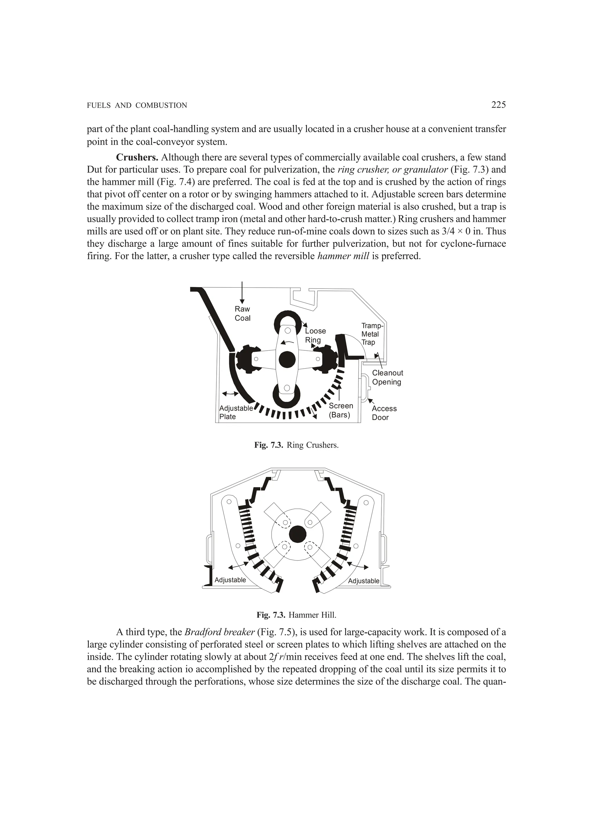FUELS AND COMBUSTION 225
part of the plant coal-handling system and are usually located in a crusher house at a convenient transfer
point in the coal-conveyor system.
Crushers. Although there are several types of commercially available coal crushers, a few stand
Dut for particular uses. To prepare coal for pulverization, the ring crusher, or granulator (Fig. 7.3) and
the hammer mill (Fig. 7.4) are preferred. The coal is fed at the top and is crushed by the action of rings
that pivot off center on a rotor or by swinging hammers attached to it. Adjustable screen bars determine
the maximum size of the discharged coal. Wood and other foreign material is also crushed, but a trap is
usually provided to collect tramp iron (metal and other hard-to-crush matter.) Ring crushers and hammer
mills are used off or on plant site. They reduce run-of-mine coals down to sizes such as 3/4 × 0 in. Thus
they discharge a large amount of fines suitable for further pulverization, but not for cyclone-furnace
firing. For the latter, a crusher type called the reversible hammer mill is preferred.
Raw
Coal
Loose
Ring
Tramp-
Metal
Trap
Cleanout
Opening
Access
Door
Screen
(Bars)
Adjustable
Plate
Fig. 7.3. Ring Crushers.
Adjustable Adjustable
Fig. 7.3. Hammer Hill.
A third type, the Bradford breaker (Fig. 7.5), is used for large-capacity work. It is composed of a
large cylinder consisting of perforated steel or screen plates to which lifting shelves are attached on the
inside. The cylinder rotating slowly at about 2f r/min receives feed at one end. The shelves lift the coal,
and the breaking action io accomplished by the repeated dropping of the coal until its size permits it to
be discharged through the perforations, whose size determines the size of the discharge coal. The quan-
 