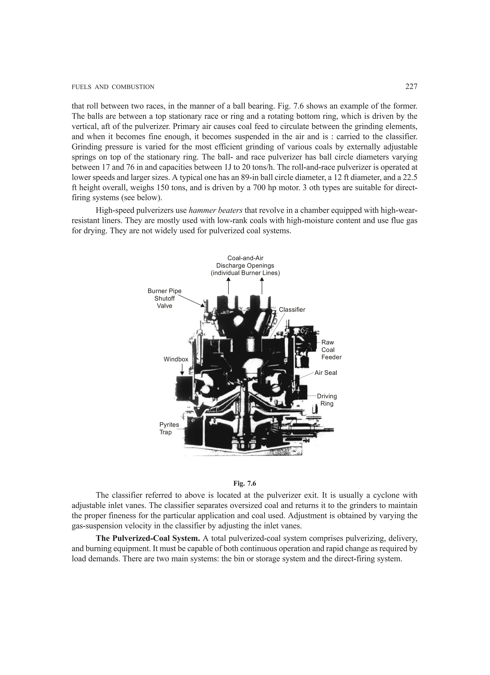 FUELS AND COMBUSTION 227
that roll between two races, in the manner of a ball bearing. Fig. 7.6 shows an example of the former.
The balls are between a top stationary race or ring and a rotating bottom ring, which is driven by the
vertical, aft of the pulverizer. Primary air causes coal feed to circulate between the grinding elements,
and when it becomes fine enough, it becomes suspended in the air and is : carried to the classifier.
Grinding pressure is varied for the most efficient grinding of various coals by externally adjustable
springs on top of the stationary ring. The ball- and race pulverizer has ball circle diameters varying
between 17 and 76 in and capacities between 1J to 20 tons/h. The roll-and-race pulverizer is operated at
lower speeds and larger sizes. A typical one has an 89-in ball circle diameter, a 12 ft diameter, and a 22.5
ft height overall, weighs 150 tons, and is driven by a 700 hp motor. 3 oth types are suitable for direct-
firing systems (see below).
High-speed pulverizers use hammer beaters that revolve in a chamber equipped with high-wear-
resistant liners. They are mostly used with low-rank coals with high-moisture content and use flue gas
for drying. They are not widely used for pulverized coal systems.
Burner Pipe
Shutoff
Valve
Coal-and-Air
Discharge Openings
(individual Burner Lines)
Classifier
Raw
Coal
Feeder
Air Seal
Driving
Ring
Pyrites
Trap
Windbox
Fig. 7.6
The classifier referred to above is located at the pulverizer exit. It is usually a cyclone with
adjustable inlet vanes. The classifier separates oversized coal and returns it to the grinders to maintain
the proper fineness for the particular application and coal used. Adjustment is obtained by varying the
gas-suspension velocity in the classifier by adjusting the inlet vanes.
The Pulverized-Coal System. A total pulverized-coal system comprises pulverizing, delivery,
and burning equipment. It must be capable of both continuous operation and rapid change as required by
load demands. There are two main systems: the bin or storage system and the direct-firing system.
 