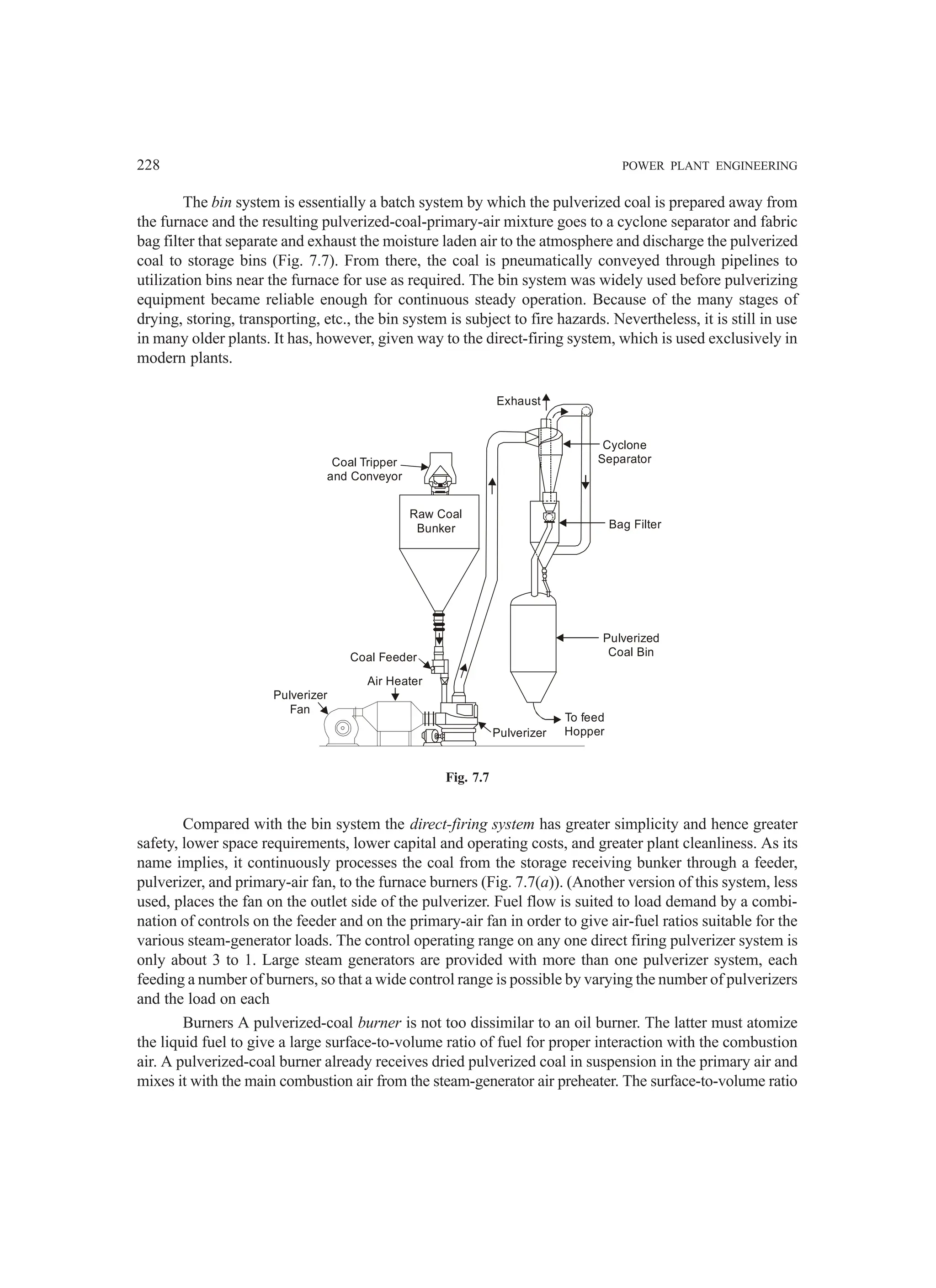 228 POWER PLANT ENGINEERING
The bin system is essentially a batch system by which the pulverized coal is prepared away from
the furnace and the resulting pulverized-coal-primary-air mixture goes to a cyclone separator and fabric
bag filter that separate and exhaust the moisture laden air to the atmosphere and discharge the pulverized
coal to storage bins (Fig. 7.7). From there, the coal is pneumatically conveyed through pipelines to
utilization bins near the furnace for use as required. The bin system was widely used before pulverizing
equipment became reliable enough for continuous steady operation. Because of the many stages of
drying, storing, transporting, etc., the bin system is subject to fire hazards. Nevertheless, it is still in use
in many older plants. It has, however, given way to the direct-firing system, which is used exclusively in
modern plants.
Pulverized
Coal Bin
To feed
Hopper
Pulverizer
Cyclone
Separator
Bag Filter
Exhaust
Coal Tripper
and Conveyor
Pulverizer
Fan
Air Heater
Coal Feeder
Raw Coal
Bunker
Fig. 7.7
Compared with the bin system the direct-firing system has greater simplicity and hence greater
safety, lower space requirements, lower capital and operating costs, and greater plant cleanliness. As its
name implies, it continuously processes the coal from the storage receiving bunker through a feeder,
pulverizer, and primary-air fan, to the furnace burners (Fig. 7.7(a)). (Another version of this system, less
used, places the fan on the outlet side of the pulverizer. Fuel flow is suited to load demand by a combi-
nation of controls on the feeder and on the primary-air fan in order to give air-fuel ratios suitable for the
various steam-generator loads. The control operating range on any one direct firing pulverizer system is
only about 3 to 1. Large steam generators are provided with more than one pulverizer system, each
feeding a number of burners, so that a wide control range is possible by varying the number of pulverizers
and the load on each
Burners A pulverized-coal burner is not too dissimilar to an oil burner. The latter must atomize
the liquid fuel to give a large surface-to-volume ratio of fuel for proper interaction with the combustion
air. A pulverized-coal burner already receives dried pulverized coal in suspension in the primary air and
mixes it with the main combustion air from the steam-generator air preheater. The surface-to-volume ratio
 