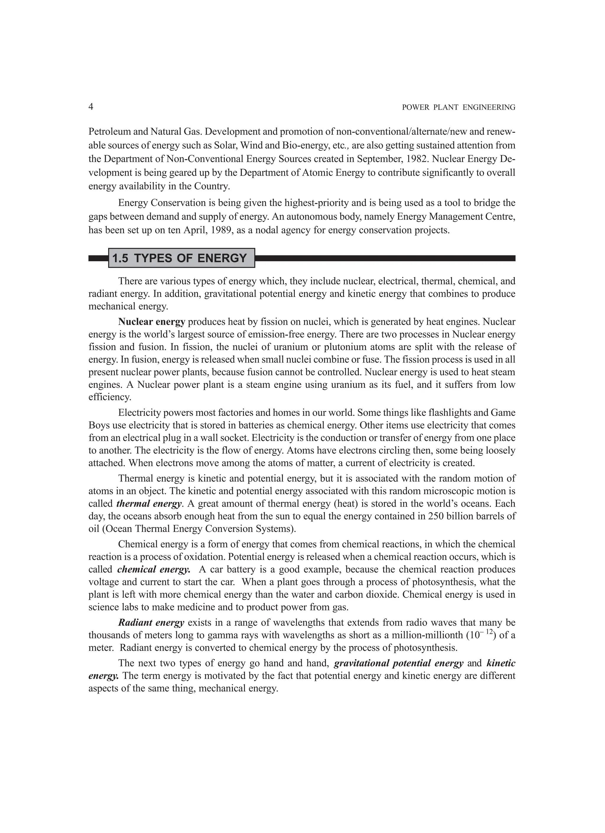 4 POWER PLANT ENGINEERING
Petroleum and Natural Gas. Development and promotion of non-conventional/alternate/new and renew-
able sources of energy such as Solar, Wind and Bio-energy, etc., are also getting sustained attention from
the Department of Non-Conventional Energy Sources created in September, 1982. Nuclear Energy De-
velopment is being geared up by the Department of Atomic Energy to contribute significantly to overall
energy availability in the Country.
Energy Conservation is being given the highest-priority and is being used as a tool to bridge the
gaps between demand and supply of energy. An autonomous body, namely Energy Management Centre,
has been set up on ten April, 1989, as a nodal agency for energy conservation projects.
1.5 TYPES OF ENERGY
There are various types of energy which, they include nuclear, electrical, thermal, chemical, and
radiant energy. In addition, gravitational potential energy and kinetic energy that combines to produce
mechanical energy.
Nuclear energy produces heat by fission on nuclei, which is generated by heat engines. Nuclear
energy is the world’s largest source of emission-free energy. There are two processes in Nuclear energy
fission and fusion. In fission, the nuclei of uranium or plutonium atoms are split with the release of
energy. In fusion, energy is released when small nuclei combine or fuse. The fission process is used in all
present nuclear power plants, because fusion cannot be controlled. Nuclear energy is used to heat steam
engines. A Nuclear power plant is a steam engine using uranium as its fuel, and it suffers from low
efficiency.
Electricity powers most factories and homes in our world. Some things like flashlights and Game
Boys use electricity that is stored in batteries as chemical energy. Other items use electricity that comes
from an electrical plug in a wall socket. Electricity is the conduction or transfer of energy from one place
to another. The electricity is the flow of energy. Atoms have electrons circling then, some being loosely
attached. When electrons move among the atoms of matter, a current of electricity is created.
Thermal energy is kinetic and potential energy, but it is associated with the random motion of
atoms in an object. The kinetic and potential energy associated with this random microscopic motion is
called thermal energy. A great amount of thermal energy (heat) is stored in the world’s oceans. Each
day, the oceans absorb enough heat from the sun to equal the energy contained in 250 billion barrels of
oil (Ocean Thermal Energy Conversion Systems).
Chemical energy is a form of energy that comes from chemical reactions, in which the chemical
reaction is a process of oxidation. Potential energy is released when a chemical reaction occurs, which is
called chemical energy. A car battery is a good example, because the chemical reaction produces
voltage and current to start the car. When a plant goes through a process of photosynthesis, what the
plant is left with more chemical energy than the water and carbon dioxide. Chemical energy is used in
science labs to make medicine and to product power from gas.
Radiant energy exists in a range of wavelengths that extends from radio waves that many be
thousands of meters long to gamma rays with wavelengths as short as a million-millionth (10– 12
) of a
meter. Radiant energy is converted to chemical energy by the process of photosynthesis.
The next two types of energy go hand and hand, gravitational potential energy and kinetic
energy. The term energy is motivated by the fact that potential energy and kinetic energy are different
aspects of the same thing, mechanical energy.
 