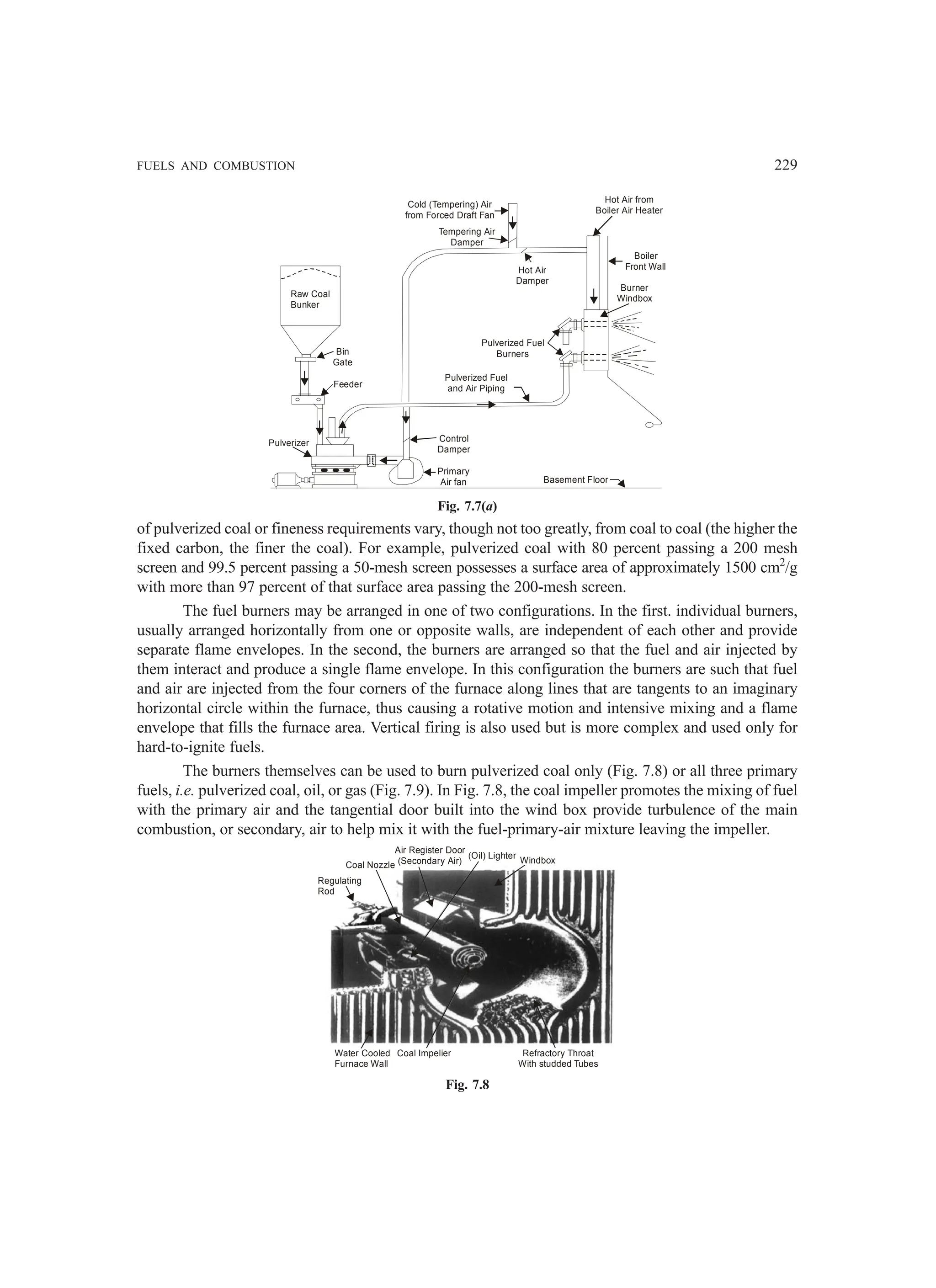 FUELS AND COMBUSTION 229
Raw Coal
Bunker
Bin
Gate
Feeder
Pulverizer Control
Damper
Primary
Air fan
Pulverized Fuel
and Air Piping
Pulverized Fuel
Burners
Hot Air
Damper
Tempering Air
Damper
Cold (Tempering) Air
from Forced Draft Fan
Hot Air from
Boiler Air Heater
Boiler
Front Wall
Burner
Windbox
Basement Floor
Fig. 7.7(a)
of pulverized coal or fineness requirements vary, though not too greatly, from coal to coal (the higher the
fixed carbon, the finer the coal). For example, pulverized coal with 80 percent passing a 200 mesh
screen and 99.5 percent passing a 50-mesh screen possesses a surface area of approximately 1500 cm2
/g
with more than 97 percent of that surface area passing the 200-mesh screen.
The fuel burners may be arranged in one of two configurations. In the first. individual burners,
usually arranged horizontally from one or opposite walls, are independent of each other and provide
separate flame envelopes. In the second, the burners are arranged so that the fuel and air injected by
them interact and produce a single flame envelope. In this configuration the burners are such that fuel
and air are injected from the four corners of the furnace along lines that are tangents to an imaginary
horizontal circle within the furnace, thus causing a rotative motion and intensive mixing and a flame
envelope that fills the furnace area. Vertical firing is also used but is more complex and used only for
hard-to-ignite fuels.
The burners themselves can be used to burn pulverized coal only (Fig. 7.8) or all three primary
fuels, i.e. pulverized coal, oil, or gas (Fig. 7.9). In Fig. 7.8, the coal impeller promotes the mixing of fuel
with the primary air and the tangential door built into the wind box provide turbulence of the main
combustion, or secondary, air to help mix it with the fuel-primary-air mixture leaving the impeller.
Regulating
Rod
Coal Nozzle
Air Register Door
(Secondary Air)
(Oil) Lighter
Windbox
Refractory Throat
With studded Tubes
Coal Impelier
Water Cooled
Furnace Wall
Fig. 7.8
 
