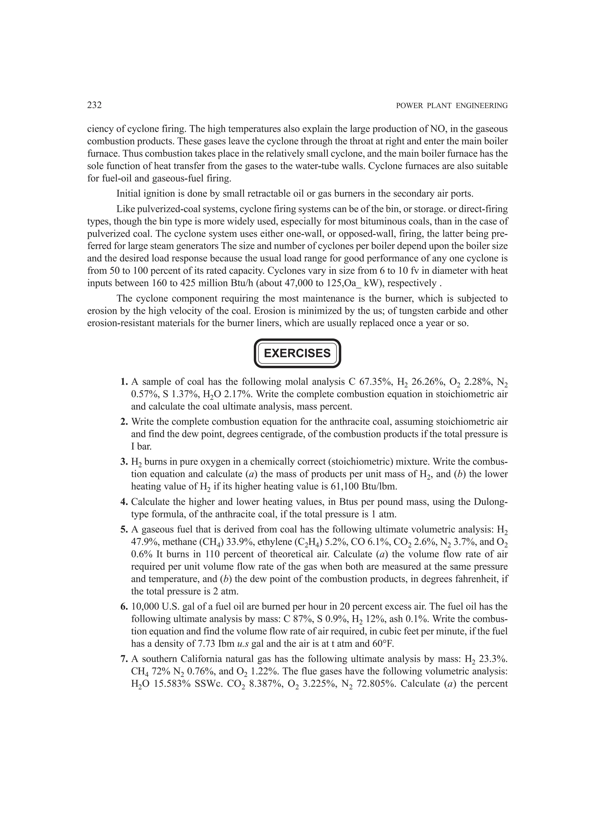 232 POWER PLANT ENGINEERING
ciency of cyclone firing. The high temperatures also explain the large production of NO, in the gaseous
combustion products. These gases leave the cyclone through the throat at right and enter the main boiler
furnace. Thus combustion takes place in the relatively small cyclone, and the main boiler furnace has the
sole function of heat transfer from the gases to the water-tube walls. Cyclone furnaces are also suitable
for fuel-oil and gaseous-fuel firing.
Initial ignition is done by small retractable oil or gas burners in the secondary air ports.
Like pulverized-coal systems, cyclone firing systems can be of the bin, or storage. or direct-firing
types, though the bin type is more widely used, especially for most bituminous coals, than in the case of
pulverized coal. The cyclone system uses either one-wall, or opposed-wall, firing, the latter being pre-
ferred for large steam generators The size and number of cyclones per boiler depend upon the boiler size
and the desired load response because the usual load range for good performance of any one cyclone is
from 50 to 100 percent of its rated capacity. Cyclones vary in size from 6 to 10 fv in diameter with heat
inputs between 160 to 425 million Btu/h (about 47,000 to 125,Oa_ kW), respectively .
The cyclone component requiring the most maintenance is the burner, which is subjected to
erosion by the high velocity of the coal. Erosion is minimized by the us; of tungsten carbide and other
erosion-resistant materials for the burner liners, which are usually replaced once a year or so.
EXERCISES
1. A sample of coal has the following molal analysis C 67.35%, H2 26.26%, O2 2.28%, N2
0.57%, S 1.37%, H2O 2.17%. Write the complete combustion equation in stoichiometric air
and calculate the coal ultimate analysis, mass percent.
2. Write the complete combustion equation for the anthracite coal, assuming stoichiometric air
and find the dew point, degrees centigrade, of the combustion products if the total pressure is
I bar.
3. H2 burns in pure oxygen in a chemically correct (stoichiometric) mixture. Write the combus-
tion equation and calculate (a) the mass of products per unit mass of H2, and (b) the lower
heating value of H2 if its higher heating value is 61,100 Btu/lbm.
4. Calculate the higher and lower heating values, in Btus per pound mass, using the Dulong-
type formula, of the anthracite coal, if the total pressure is 1 atm.
5. A gaseous fuel that is derived from coal has the following ultimate volumetric analysis: H2
47.9%, methane (CH4) 33.9%, ethylene (C2H4) 5.2%, CO 6.1%, CO2 2.6%, N2 3.7%, and O2
0.6% It burns in 110 percent of theoretical air. Calculate (a) the volume flow rate of air
required per unit volume flow rate of the gas when both are measured at the same pressure
and temperature, and (b) the dew point of the combustion products, in degrees fahrenheit, if
the total pressure is 2 atm.
6. 10,000 U.S. gal of a fuel oil are burned per hour in 20 percent excess air. The fuel oil has the
following ultimate analysis by mass: C 87%, S 0.9%, H2 12%, ash 0.1%. Write the combus-
tion equation and find the volume flow rate of air required, in cubic feet per minute, if the fuel
has a density of 7.73 Ibm u.s gal and the air is at t atm and 60°F.
7. A southern California natural gas has the following ultimate analysis by mass: H2 23.3%.
CH4 72% N2 0.76%, and O2 1.22%. The flue gases have the following volumetric analysis:
H2O 15.583% SSWc. CO2 8.387%, O2 3.225%, N2 72.805%. Calculate (a) the percent
 
