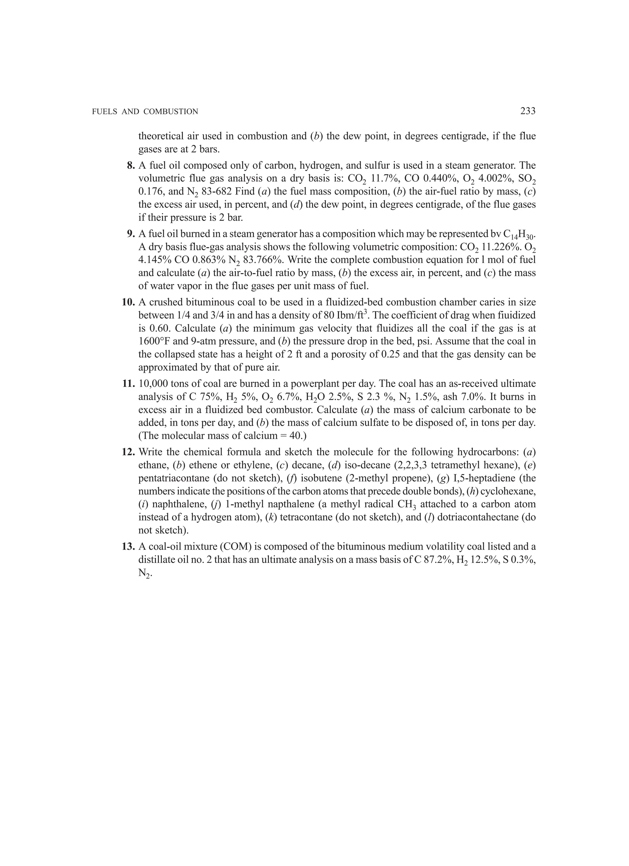 FUELS AND COMBUSTION 233
theoretical air used in combustion and (b) the dew point, in degrees centigrade, if the flue
gases are at 2 bars.
8. A fuel oil composed only of carbon, hydrogen, and sulfur is used in a steam generator. The
volumetric flue gas analysis on a dry basis is: CO2 11.7%, CO 0.440%, O2 4.002%, SO2
0.176, and N2 83-682 Find (a) the fuel mass composition, (b) the air-fuel ratio by mass, (c)
the excess air used, in percent, and (d) the dew point, in degrees centigrade, of the flue gases
if their pressure is 2 bar.
9. A fuel oil burned in a steam generator has a composition which may be represented bv C14H30.
A dry basis flue-gas analysis shows the following volumetric composition: CO2 11.226%. O2
4.145% CO 0.863% N2 83.766%. Write the complete combustion equation for l mol of fuel
and calculate (a) the air-to-fuel ratio by mass, (b) the excess air, in percent, and (c) the mass
of water vapor in the flue gases per unit mass of fuel.
10. A crushed bituminous coal to be used in a fluidized-bed combustion chamber caries in size
between 1/4 and 3/4 in and has a density of 80 Ibm/ft3
. The coefficient of drag when fiuidized
is 0.60. Calculate (a) the minimum gas velocity that fluidizes all the coal if the gas is at
1600°F and 9-atm pressure, and (b) the pressure drop in the bed, psi. Assume that the coal in
the collapsed state has a height of 2 ft and a porosity of 0.25 and that the gas density can be
approximated by that of pure air.
11. 10,000 tons of coal are burned in a powerplant per day. The coal has an as-received ultimate
analysis of C 75%, H2 5%, O2 6.7%, H2O 2.5%, S 2.3 %, N2 1.5%, ash 7.0%. It burns in
excess air in a fluidized bed combustor. Calculate (a) the mass of calcium carbonate to be
added, in tons per day, and (b) the mass of calcium sulfate to be disposed of, in tons per day.
(The molecular mass of calcium = 40.)
12. Write the chemical formula and sketch the molecule for the following hydrocarbons: (a)
ethane, (b) ethene or ethylene, (c) decane, (d) iso-decane (2,2,3,3 tetramethyl hexane), (e)
pentatriacontane (do not sketch), (f) isobutene (2-methyl propene), (g) I,5-heptadiene (the
numbers indicate the positions of the carbon atoms that precede double bonds), (h) cyclohexane,
(i) naphthalene, (j) 1-methyl napthalene (a methyl radical CH3 attached to a carbon atom
instead of a hydrogen atom), (k) tetracontane (do not sketch), and (l) dotriacontahectane (do
not sketch).
13. A coal-oil mixture (COM) is composed of the bituminous medium volatility coal listed and a
distillate oil no. 2 that has an ultimate analysis on a mass basis of C 87.2%, H2 12.5%, S 0.3%,
N2.
 
