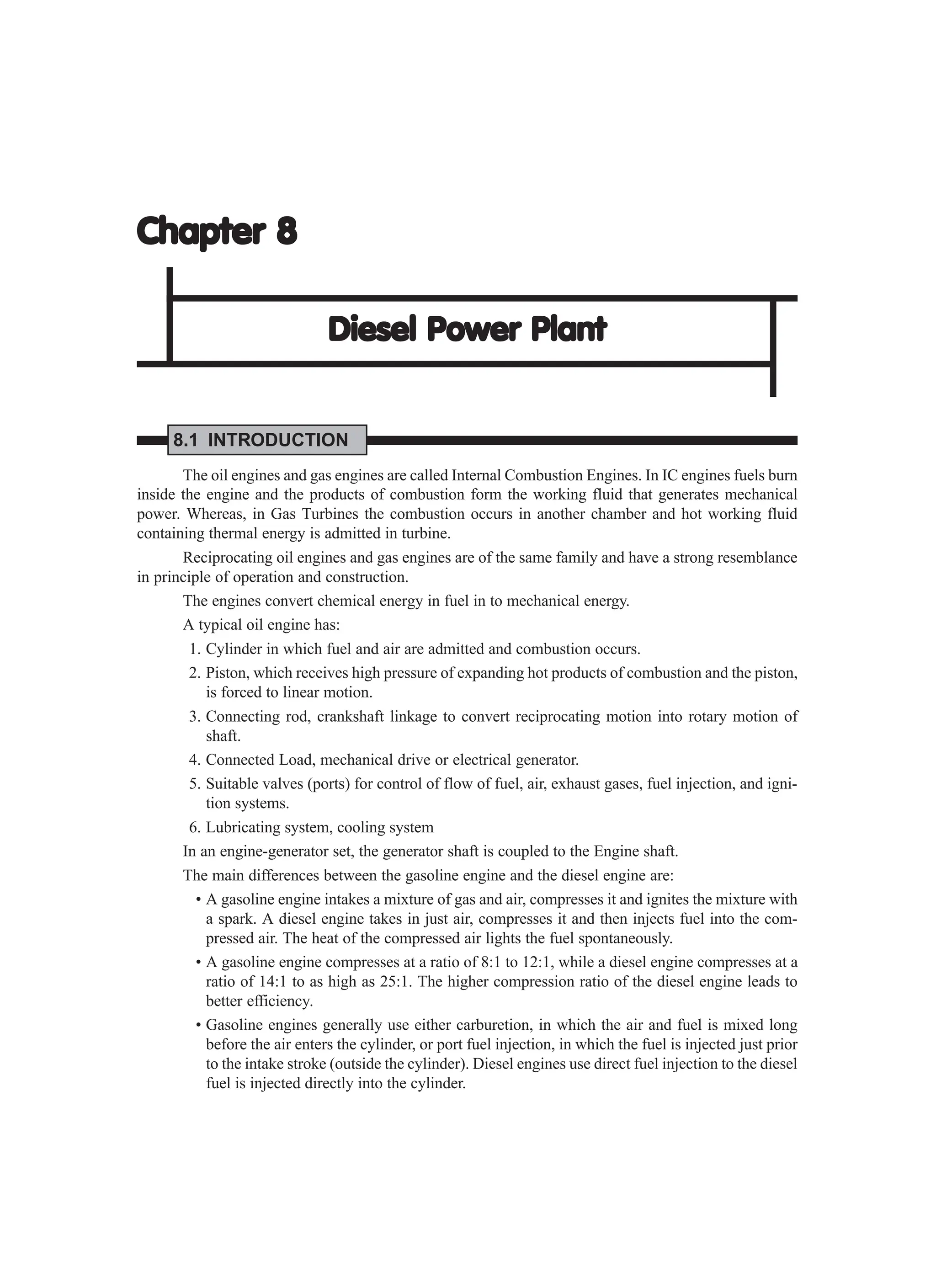 Chapter 8
Chapter 8
Chapter 8
Chapter 8
Chapter 8
Diesel Power Plant
Diesel Power Plant
Diesel Power Plant
Diesel Power Plant
Diesel Power Plant
8.1 INTRODUCTION
The oil engines and gas engines are called Internal Combustion Engines. In IC engines fuels burn
inside the engine and the products of combustion form the working fluid that generates mechanical
power. Whereas, in Gas Turbines the combustion occurs in another chamber and hot working fluid
containing thermal energy is admitted in turbine.
Reciprocating oil engines and gas engines are of the same family and have a strong resemblance
in principle of operation and construction.
The engines convert chemical energy in fuel in to mechanical energy.
A typical oil engine has:
1. Cylinder in which fuel and air are admitted and combustion occurs.
2. Piston, which receives high pressure of expanding hot products of combustion and the piston,
is forced to linear motion.
3. Connecting rod, crankshaft linkage to convert reciprocating motion into rotary motion of
shaft.
4. Connected Load, mechanical drive or electrical generator.
5. Suitable valves (ports) for control of flow of fuel, air, exhaust gases, fuel injection, and igni-
tion systems.
6. Lubricating system, cooling system
In an engine-generator set, the generator shaft is coupled to the Engine shaft.
The main differences between the gasoline engine and the diesel engine are:
• A gasoline engine intakes a mixture of gas and air, compresses it and ignites the mixture with
a spark. A diesel engine takes in just air, compresses it and then injects fuel into the com-
pressed air. The heat of the compressed air lights the fuel spontaneously.
• A gasoline engine compresses at a ratio of 8:1 to 12:1, while a diesel engine compresses at a
ratio of 14:1 to as high as 25:1. The higher compression ratio of the diesel engine leads to
better efficiency.
• Gasoline engines generally use either carburetion, in which the air and fuel is mixed long
before the air enters the cylinder, or port fuel injection, in which the fuel is injected just prior
to the intake stroke (outside the cylinder). Diesel engines use direct fuel injection to the diesel
fuel is injected directly into the cylinder.
 