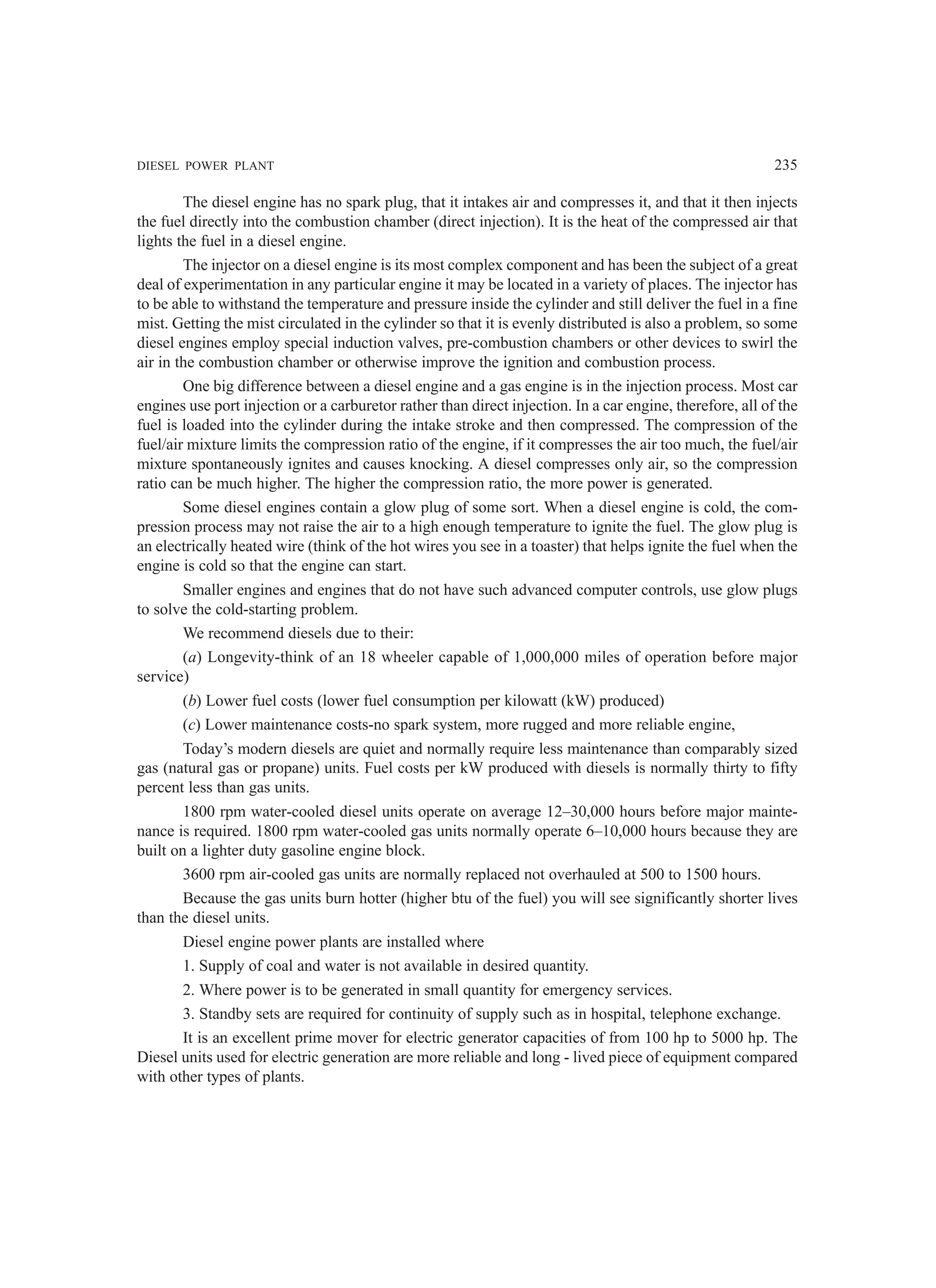 DIESEL POWER PLANT 235
The diesel engine has no spark plug, that it intakes air and compresses it, and that it then injects
the fuel directly into the combustion chamber (direct injection). It is the heat of the compressed air that
lights the fuel in a diesel engine.
The injector on a diesel engine is its most complex component and has been the subject of a great
deal of experimentation in any particular engine it may be located in a variety of places. The injector has
to be able to withstand the temperature and pressure inside the cylinder and still deliver the fuel in a fine
mist. Getting the mist circulated in the cylinder so that it is evenly distributed is also a problem, so some
diesel engines employ special induction valves, pre-combustion chambers or other devices to swirl the
air in the combustion chamber or otherwise improve the ignition and combustion process.
One big difference between a diesel engine and a gas engine is in the injection process. Most car
engines use port injection or a carburetor rather than direct injection. In a car engine, therefore, all of the
fuel is loaded into the cylinder during the intake stroke and then compressed. The compression of the
fuel/air mixture limits the compression ratio of the engine, if it compresses the air too much, the fuel/air
mixture spontaneously ignites and causes knocking. A diesel compresses only air, so the compression
ratio can be much higher. The higher the compression ratio, the more power is generated.
Some diesel engines contain a glow plug of some sort. When a diesel engine is cold, the com-
pression process may not raise the air to a high enough temperature to ignite the fuel. The glow plug is
an electrically heated wire (think of the hot wires you see in a toaster) that helps ignite the fuel when the
engine is cold so that the engine can start.
Smaller engines and engines that do not have such advanced computer controls, use glow plugs
to solve the cold-starting problem.
We recommend diesels due to their:
(a) Longevity-think of an 18 wheeler capable of 1,000,000 miles of operation before major
service)
(b) Lower fuel costs (lower fuel consumption per kilowatt (kW) produced)
(c) Lower maintenance costs-no spark system, more rugged and more reliable engine,
Today’s modern diesels are quiet and normally require less maintenance than comparably sized
gas (natural gas or propane) units. Fuel costs per kW produced with diesels is normally thirty to fifty
percent less than gas units.
1800 rpm water-cooled diesel units operate on average 12–30,000 hours before major mainte-
nance is required. 1800 rpm water-cooled gas units normally operate 6–10,000 hours because they are
built on a lighter duty gasoline engine block.
3600 rpm air-cooled gas units are normally replaced not overhauled at 500 to 1500 hours.
Because the gas units burn hotter (higher btu of the fuel) you will see significantly shorter lives
than the diesel units.
Diesel engine power plants are installed where
1. Supply of coal and water is not available in desired quantity.
2. Where power is to be generated in small quantity for emergency services.
3. Standby sets are required for continuity of supply such as in hospital, telephone exchange.
It is an excellent prime mover for electric generator capacities of from 100 hp to 5000 hp. The
Diesel units used for electric generation are more reliable and long - lived piece of equipment compared
with other types of plants.
 