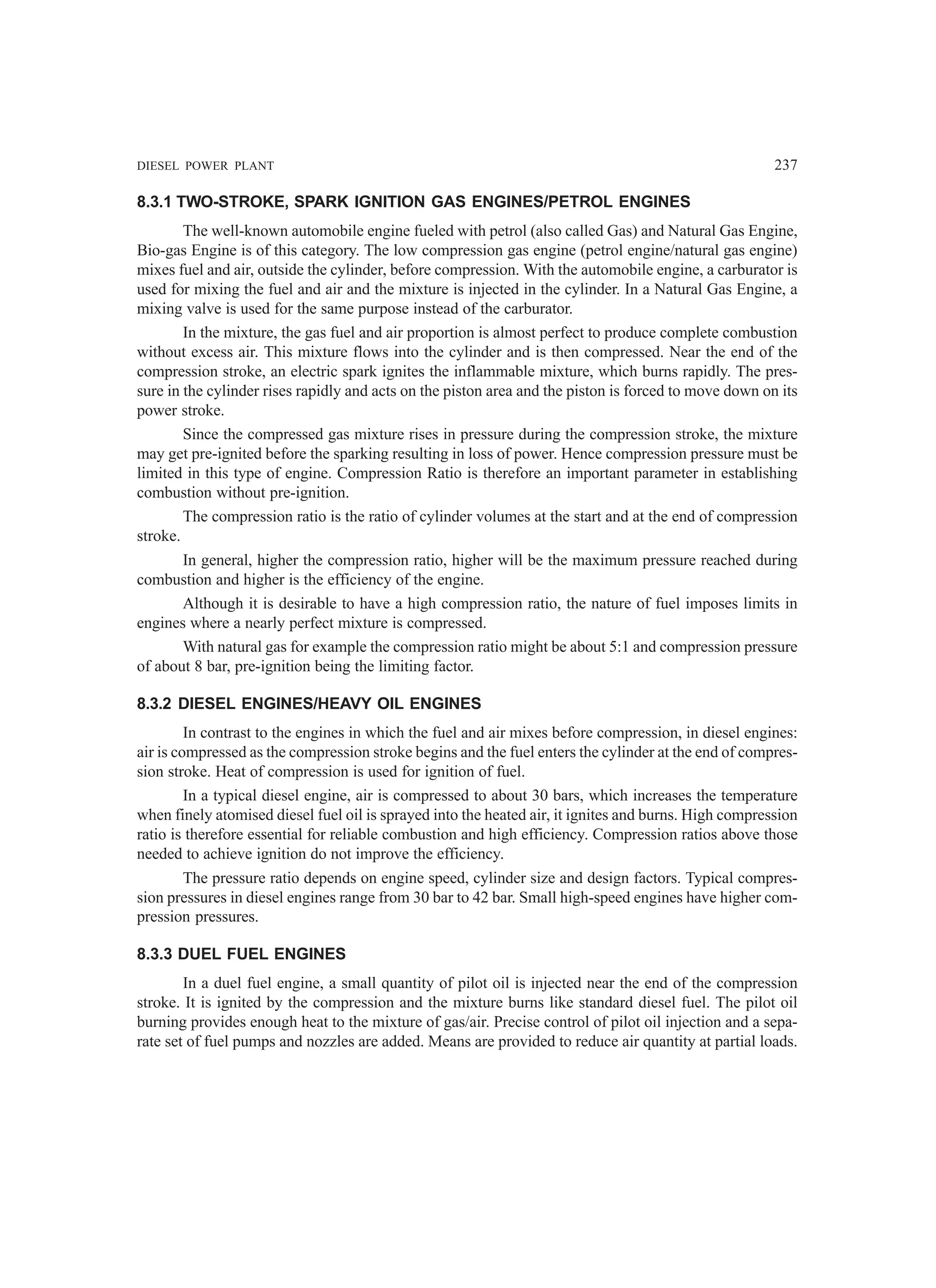 DIESEL POWER PLANT 237
8.3.1 TWO-STROKE, SPARK IGNITION GAS ENGINES/PETROL ENGINES
The well-known automobile engine fueled with petrol (also called Gas) and Natural Gas Engine,
Bio-gas Engine is of this category. The low compression gas engine (petrol engine/natural gas engine)
mixes fuel and air, outside the cylinder, before compression. With the automobile engine, a carburator is
used for mixing the fuel and air and the mixture is injected in the cylinder. In a Natural Gas Engine, a
mixing valve is used for the same purpose instead of the carburator.
In the mixture, the gas fuel and air proportion is almost perfect to produce complete combustion
without excess air. This mixture flows into the cylinder and is then compressed. Near the end of the
compression stroke, an electric spark ignites the inflammable mixture, which burns rapidly. The pres-
sure in the cylinder rises rapidly and acts on the piston area and the piston is forced to move down on its
power stroke.
Since the compressed gas mixture rises in pressure during the compression stroke, the mixture
may get pre-ignited before the sparking resulting in loss of power. Hence compression pressure must be
limited in this type of engine. Compression Ratio is therefore an important parameter in establishing
combustion without pre-ignition.
The compression ratio is the ratio of cylinder volumes at the start and at the end of compression
stroke.
In general, higher the compression ratio, higher will be the maximum pressure reached during
combustion and higher is the efficiency of the engine.
Although it is desirable to have a high compression ratio, the nature of fuel imposes limits in
engines where a nearly perfect mixture is compressed.
With natural gas for example the compression ratio might be about 5:1 and compression pressure
of about 8 bar, pre-ignition being the limiting factor.
8.3.2 DIESEL ENGINES/HEAVY OIL ENGINES
In contrast to the engines in which the fuel and air mixes before compression, in diesel engines:
air is compressed as the compression stroke begins and the fuel enters the cylinder at the end of compres-
sion stroke. Heat of compression is used for ignition of fuel.
In a typical diesel engine, air is compressed to about 30 bars, which increases the temperature
when finely atomised diesel fuel oil is sprayed into the heated air, it ignites and burns. High compression
ratio is therefore essential for reliable combustion and high efficiency. Compression ratios above those
needed to achieve ignition do not improve the efficiency.
The pressure ratio depends on engine speed, cylinder size and design factors. Typical compres-
sion pressures in diesel engines range from 30 bar to 42 bar. Small high-speed engines have higher com-
pression pressures.
8.3.3 DUEL FUEL ENGINES
In a duel fuel engine, a small quantity of pilot oil is injected near the end of the compression
stroke. It is ignited by the compression and the mixture burns like standard diesel fuel. The pilot oil
burning provides enough heat to the mixture of gas/air. Precise control of pilot oil injection and a sepa-
rate set of fuel pumps and nozzles are added. Means are provided to reduce air quantity at partial loads.
 