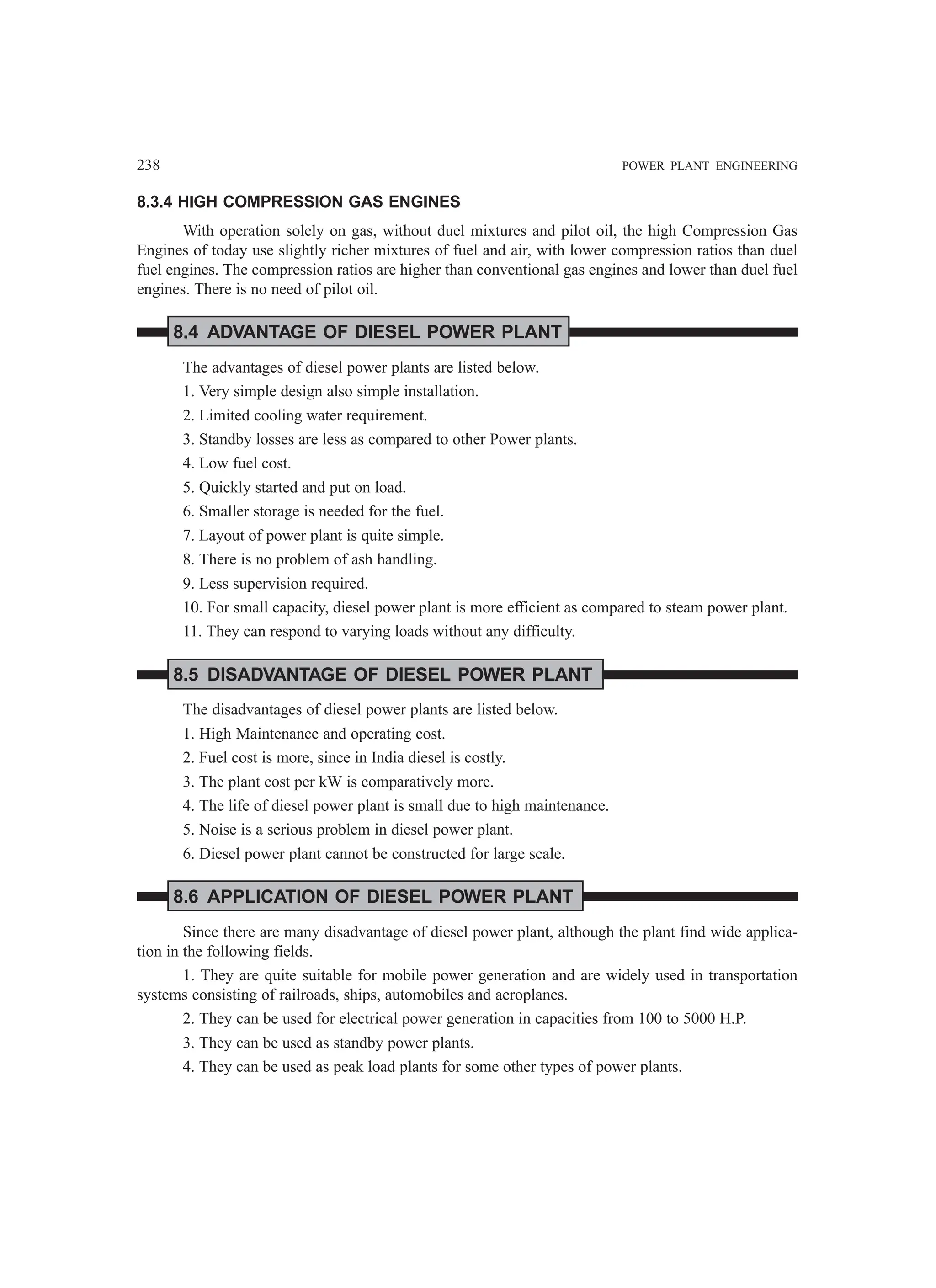 238 POWER PLANT ENGINEERING
8.3.4 HIGH COMPRESSION GAS ENGINES
With operation solely on gas, without duel mixtures and pilot oil, the high Compression Gas
Engines of today use slightly richer mixtures of fuel and air, with lower compression ratios than duel
fuel engines. The compression ratios are higher than conventional gas engines and lower than duel fuel
engines. There is no need of pilot oil.
8.4 ADVANTAGE OF DIESEL POWER PLANT
The advantages of diesel power plants are listed below.
1. Very simple design also simple installation.
2. Limited cooling water requirement.
3. Standby losses are less as compared to other Power plants.
4. Low fuel cost.
5. Quickly started and put on load.
6. Smaller storage is needed for the fuel.
7. Layout of power plant is quite simple.
8. There is no problem of ash handling.
9. Less supervision required.
10. For small capacity, diesel power plant is more efficient as compared to steam power plant.
11. They can respond to varying loads without any difficulty.
8.5 DISADVANTAGE OF DIESEL POWER PLANT
The disadvantages of diesel power plants are listed below.
1. High Maintenance and operating cost.
2. Fuel cost is more, since in India diesel is costly.
3. The plant cost per kW is comparatively more.
4. The life of diesel power plant is small due to high maintenance.
5. Noise is a serious problem in diesel power plant.
6. Diesel power plant cannot be constructed for large scale.
8.6 APPLICATION OF DIESEL POWER PLANT
Since there are many disadvantage of diesel power plant, although the plant find wide applica-
tion in the following fields.
1. They are quite suitable for mobile power generation and are widely used in transportation
systems consisting of railroads, ships, automobiles and aeroplanes.
2. They can be used for electrical power generation in capacities from 100 to 5000 H.P.
3. They can be used as standby power plants.
4. They can be used as peak load plants for some other types of power plants.
 