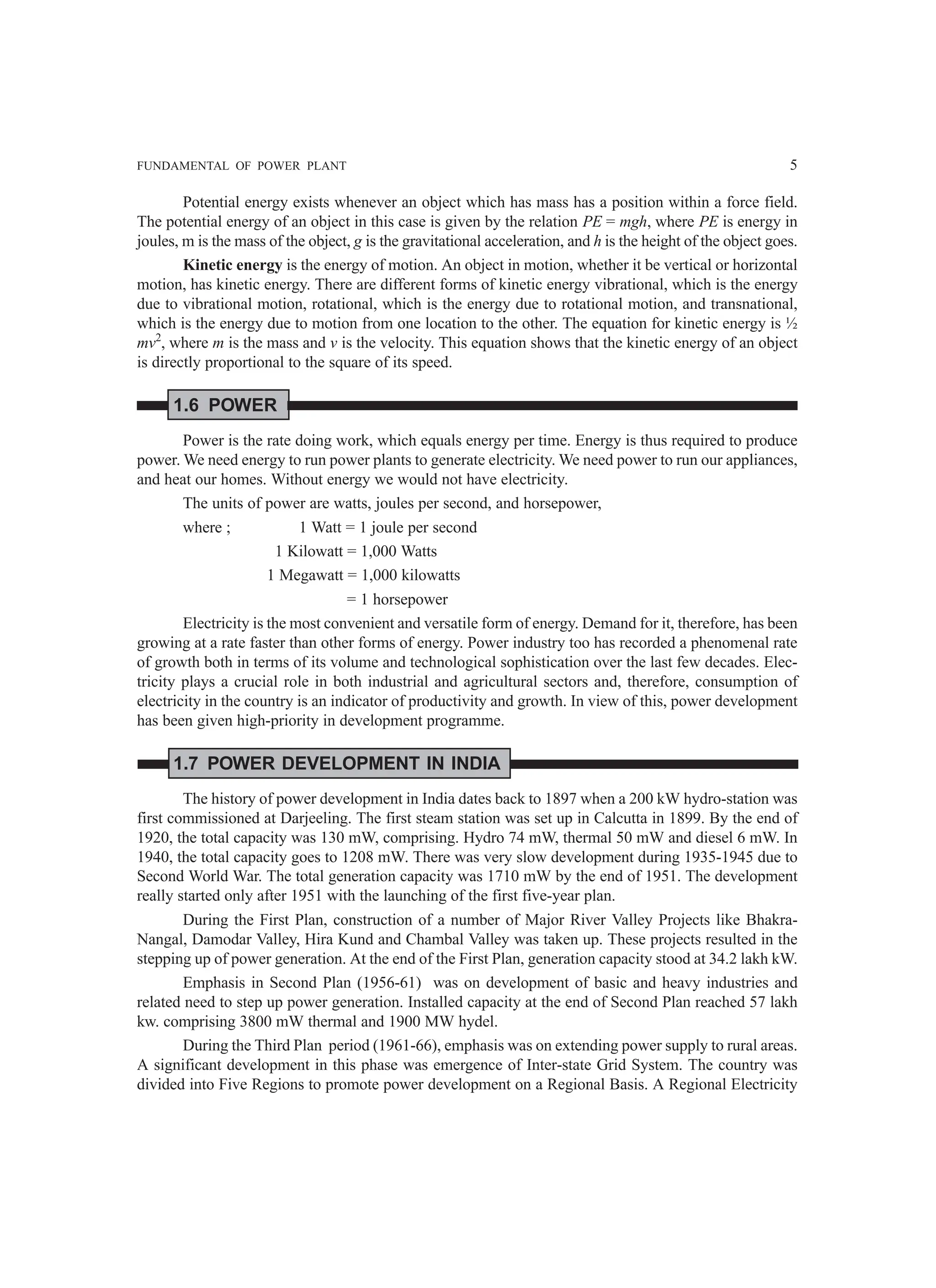 FUNDAMENTAL OF POWER PLANT 5
Potential energy exists whenever an object which has mass has a position within a force field.
The potential energy of an object in this case is given by the relation PE = mgh, where PE is energy in
joules, m is the mass of the object, g is the gravitational acceleration, and h is the height of the object goes.
Kinetic energy is the energy of motion. An object in motion, whether it be vertical or horizontal
motion, has kinetic energy. There are different forms of kinetic energy vibrational, which is the energy
due to vibrational motion, rotational, which is the energy due to rotational motion, and transnational,
which is the energy due to motion from one location to the other. The equation for kinetic energy is ½
mv2
, where m is the mass and v is the velocity. This equation shows that the kinetic energy of an object
is directly proportional to the square of its speed.
1.6 POWER
Power is the rate doing work, which equals energy per time. Energy is thus required to produce
power. We need energy to run power plants to generate electricity. We need power to run our appliances,
and heat our homes. Without energy we would not have electricity.
The units of power are watts, joules per second, and horsepower,
where ; 1 Watt = 1 joule per second
1 Kilowatt = 1,000 Watts
1 Megawatt = 1,000 kilowatts
= 1 horsepower
Electricity is the most convenient and versatile form of energy. Demand for it, therefore, has been
growing at a rate faster than other forms of energy. Power industry too has recorded a phenomenal rate
of growth both in terms of its volume and technological sophistication over the last few decades. Elec-
tricity plays a crucial role in both industrial and agricultural sectors and, therefore, consumption of
electricity in the country is an indicator of productivity and growth. In view of this, power development
has been given high-priority in development programme.
1.7 POWER DEVELOPMENT IN INDIA
The history of power development in India dates back to 1897 when a 200 kW hydro-station was
first commissioned at Darjeeling. The first steam station was set up in Calcutta in 1899. By the end of
1920, the total capacity was 130 mW, comprising. Hydro 74 mW, thermal 50 mW and diesel 6 mW. In
1940, the total capacity goes to 1208 mW. There was very slow development during 1935-1945 due to
Second World War. The total generation capacity was 1710 mW by the end of 1951. The development
really started only after 1951 with the launching of the first five-year plan.
During the First Plan, construction of a number of Major River Valley Projects like Bhakra-
Nangal, Damodar Valley, Hira Kund and Chambal Valley was taken up. These projects resulted in the
stepping up of power generation. At the end of the First Plan, generation capacity stood at 34.2 lakh kW.
Emphasis in Second Plan (1956-61) was on development of basic and heavy industries and
related need to step up power generation. Installed capacity at the end of Second Plan reached 57 lakh
kw. comprising 3800 mW thermal and 1900 MW hydel.
During the Third Plan period (1961-66), emphasis was on extending power supply to rural areas.
A significant development in this phase was emergence of Inter-state Grid System. The country was
divided into Five Regions to promote power development on a Regional Basis. A Regional Electricity
 