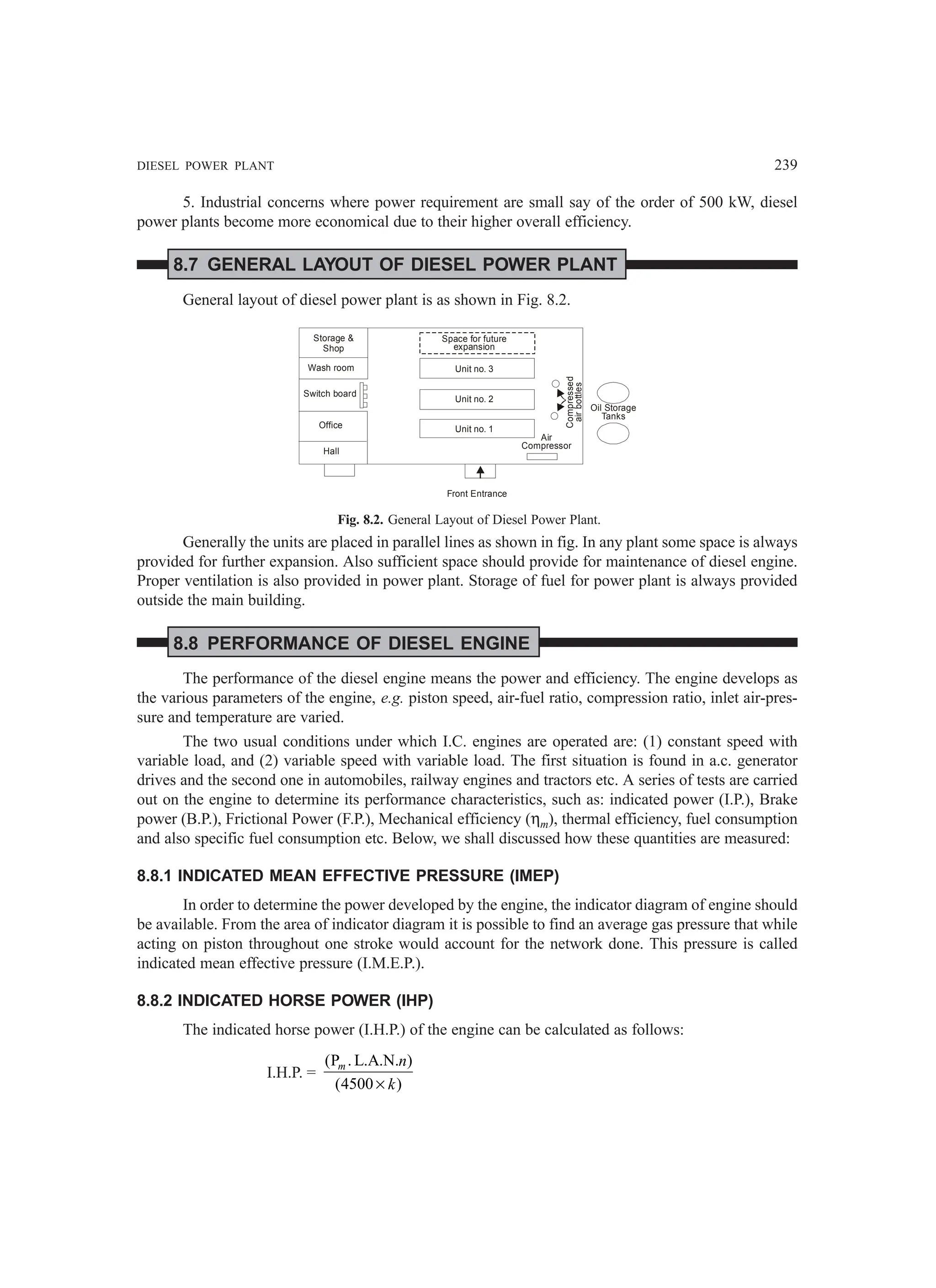 DIESEL POWER PLANT 239
5. Industrial concerns where power requirement are small say of the order of 500 kW, diesel
power plants become more economical due to their higher overall efficiency.
8.7 GENERAL LAYOUT OF DIESEL POWER PLANT
General layout of diesel power plant is as shown in Fig. 8.2.
Storage 
Shop
Wash room
Office
Hall
Space for future
expansion
Unit no. 3
Unit no. 2
Unit no. 1
Air
Compressor
Compressed
air
bottles
Oil Storage
Tanks
Front Entrance
Switch board
Fig. 8.2. General Layout of Diesel Power Plant.
Generally the units are placed in parallel lines as shown in fig. In any plant some space is always
provided for further expansion. Also sufficient space should provide for maintenance of diesel engine.
Proper ventilation is also provided in power plant. Storage of fuel for power plant is always provided
outside the main building.
8.8 PERFORMANCE OF DIESEL ENGINE
The performance of the diesel engine means the power and efficiency. The engine develops as
the various parameters of the engine, e.g. piston speed, air-fuel ratio, compression ratio, inlet air-pres-
sure and temperature are varied.
The two usual conditions under which I.C. engines are operated are: (1) constant speed with
variable load, and (2) variable speed with variable load. The first situation is found in a.c. generator
drives and the second one in automobiles, railway engines and tractors etc. A series of tests are carried
out on the engine to determine its performance characteristics, such as: indicated power (I.P.), Brake
power (B.P.), Frictional Power (F.P.), Mechanical efficiency (ηm), thermal efficiency, fuel consumption
and also specific fuel consumption etc. Below, we shall discussed how these quantities are measured:
8.8.1 INDICATED MEAN EFFECTIVE PRESSURE (IMEP)
In order to determine the power developed by the engine, the indicator diagram of engine should
be available. From the area of indicator diagram it is possible to find an average gas pressure that while
acting on piston throughout one stroke would account for the network done. This pressure is called
indicated mean effective pressure (I.M.E.P.).
8.8.2 INDICATED HORSE POWER (IHP)
The indicated horse power (I.H.P.) of the engine can be calculated as follows:
I.H.P. =
(P . L.A.N. )
(4500 )
×
m n
k
 