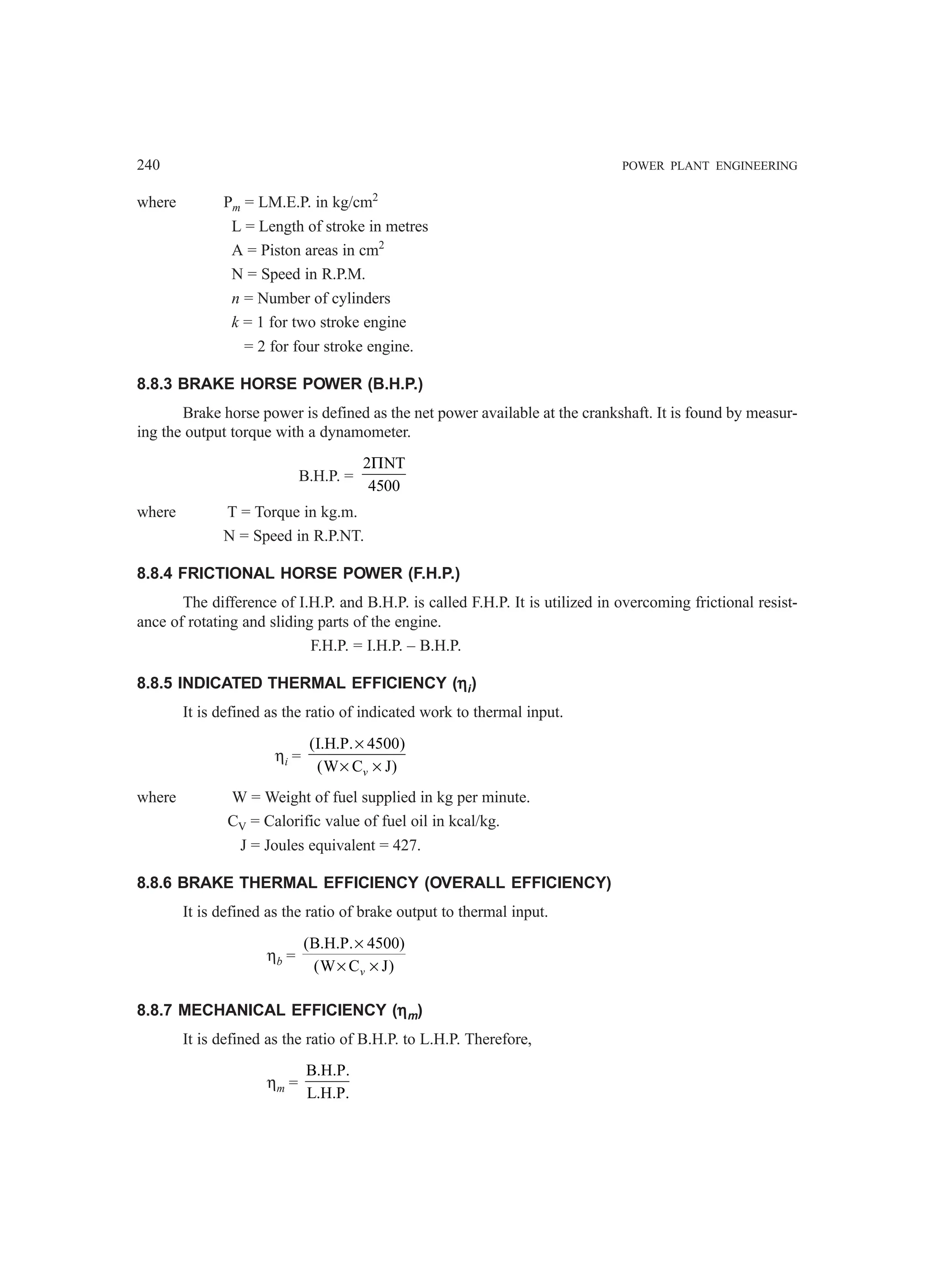 240 POWER PLANT ENGINEERING
where Pm = LM.E.P. in kg/cm2
L = Length of stroke in metres
A = Piston areas in cm2
N = Speed in R.P.M.
n = Number of cylinders
k = 1 for two stroke engine
= 2 for four stroke engine.
8.8.3 BRAKE HORSE POWER (B.H.P.)
Brake horse power is defined as the net power available at the crankshaft. It is found by measur-
ing the output torque with a dynamometer.
B.H.P. =
2 NT
4500
Π
where T = Torque in kg.m.
N = Speed in R.P.NT.
8.8.4 FRICTIONAL HORSE POWER (F.H.P.)
The difference of I.H.P. and B.H.P. is called F.H.P. It is utilized in overcoming frictional resist-
ance of rotating and sliding parts of the engine.
F.H.P. = I.H.P. – B.H.P.
8.8.5 INDICATED THERMAL EFFICIENCY (η
η
η
η
ηi)
It is defined as the ratio of indicated work to thermal input.
ηi =
(I.H.P. 4500)
(W C J)
v
×
× ×
where W = Weight of fuel supplied in kg per minute.
CV = Calorific value of fuel oil in kcal/kg.
J = Joules equivalent = 427.
8.8.6 BRAKE THERMAL EFFICIENCY (OVERALL EFFICIENCY)
It is defined as the ratio of brake output to thermal input.
ηb =
(B.H.P. 4500)
(W C J)
×
× ×
v
8.8.7 MECHANICAL EFFICIENCY (η
η
η
η
ηm)
It is defined as the ratio of B.H.P. to L.H.P. Therefore,
ηm =
B.H.P.
L.H.P.
 
