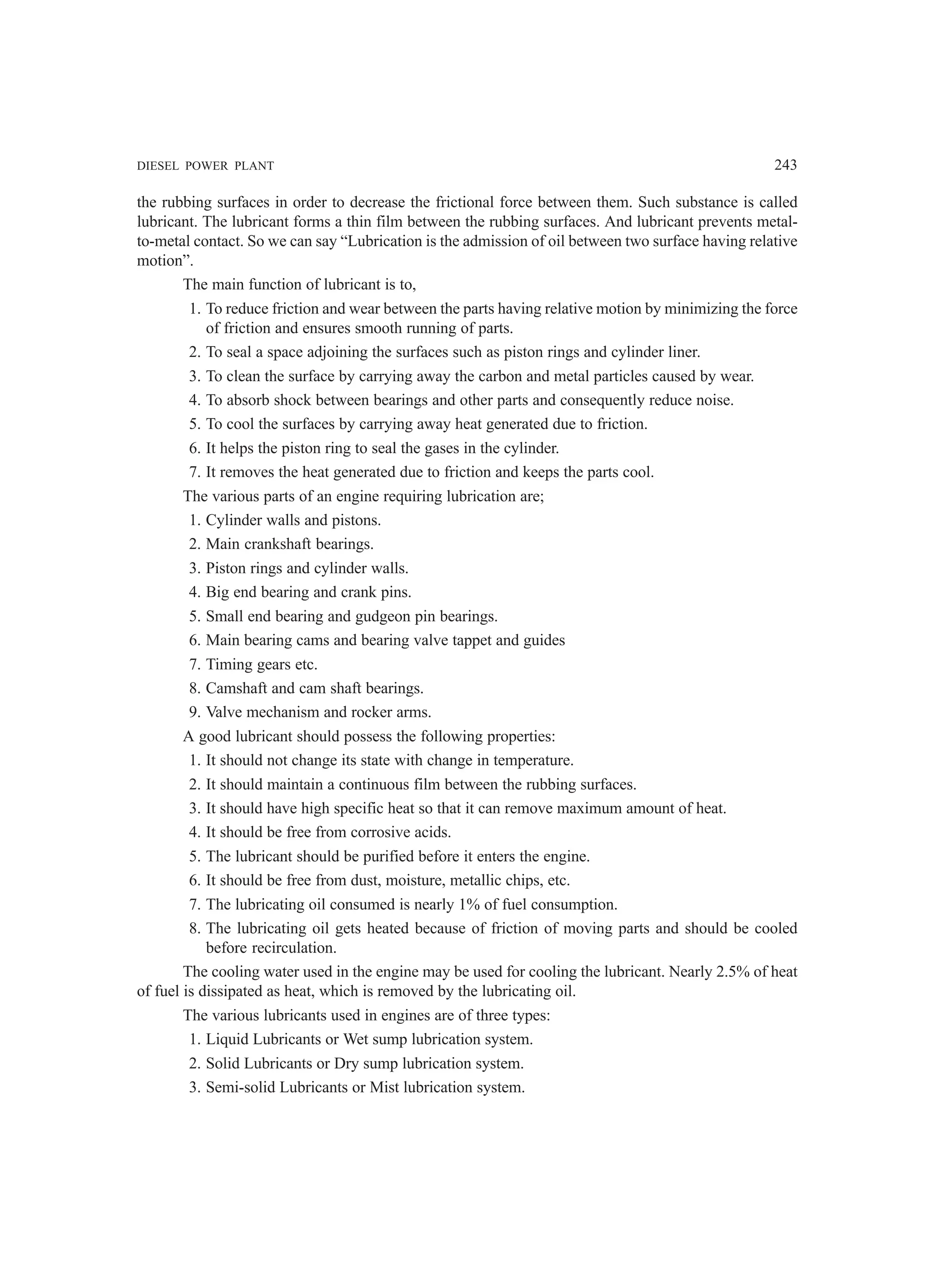 DIESEL POWER PLANT 243
the rubbing surfaces in order to decrease the frictional force between them. Such substance is called
lubricant. The lubricant forms a thin film between the rubbing surfaces. And lubricant prevents metal-
to-metal contact. So we can say “Lubrication is the admission of oil between two surface having relative
motion”.
The main function of lubricant is to,
1. To reduce friction and wear between the parts having relative motion by minimizing the force
of friction and ensures smooth running of parts.
2. To seal a space adjoining the surfaces such as piston rings and cylinder liner.
3. To clean the surface by carrying away the carbon and metal particles caused by wear.
4. To absorb shock between bearings and other parts and consequently reduce noise.
5. To cool the surfaces by carrying away heat generated due to friction.
6. It helps the piston ring to seal the gases in the cylinder.
7. It removes the heat generated due to friction and keeps the parts cool.
The various parts of an engine requiring lubrication are;
1. Cylinder walls and pistons.
2. Main crankshaft bearings.
3. Piston rings and cylinder walls.
4. Big end bearing and crank pins.
5. Small end bearing and gudgeon pin bearings.
6. Main bearing cams and bearing valve tappet and guides
7. Timing gears etc.
8. Camshaft and cam shaft bearings.
9. Valve mechanism and rocker arms.
A good lubricant should possess the following properties:
1. It should not change its state with change in temperature.
2. It should maintain a continuous film between the rubbing surfaces.
3. It should have high specific heat so that it can remove maximum amount of heat.
4. It should be free from corrosive acids.
5. The lubricant should be purified before it enters the engine.
6. It should be free from dust, moisture, metallic chips, etc.
7. The lubricating oil consumed is nearly 1% of fuel consumption.
8. The lubricating oil gets heated because of friction of moving parts and should be cooled
before recirculation.
The cooling water used in the engine may be used for cooling the lubricant. Nearly 2.5% of heat
of fuel is dissipated as heat, which is removed by the lubricating oil.
The various lubricants used in engines are of three types:
1. Liquid Lubricants or Wet sump lubrication system.
2. Solid Lubricants or Dry sump lubrication system.
3. Semi-solid Lubricants or Mist lubrication system.
 