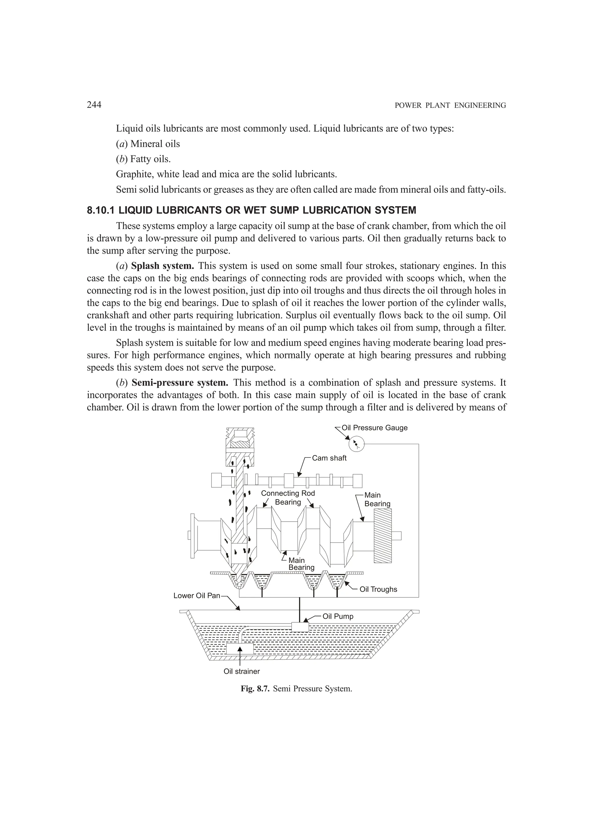 244 POWER PLANT ENGINEERING
Liquid oils lubricants are most commonly used. Liquid lubricants are of two types:
(a) Mineral oils
(b) Fatty oils.
Graphite, white lead and mica are the solid lubricants.
Semi solid lubricants or greases as they are often called are made from mineral oils and fatty-oils.
8.10.1 LIQUID LUBRICANTS OR WET SUMP LUBRICATION SYSTEM
These systems employ a large capacity oil sump at the base of crank chamber, from which the oil
is drawn by a low-pressure oil pump and delivered to various parts. Oil then gradually returns back to
the sump after serving the purpose.
(a) Splash system. This system is used on some small four strokes, stationary engines. In this
case the caps on the big ends bearings of connecting rods are provided with scoops which, when the
connecting rod is in the lowest position, just dip into oil troughs and thus directs the oil through holes in
the caps to the big end bearings. Due to splash of oil it reaches the lower portion of the cylinder walls,
crankshaft and other parts requiring lubrication. Surplus oil eventually flows back to the oil sump. Oil
level in the troughs is maintained by means of an oil pump which takes oil from sump, through a filter.
Splash system is suitable for low and medium speed engines having moderate bearing load pres-
sures. For high performance engines, which normally operate at high bearing pressures and rubbing
speeds this system does not serve the purpose.
(b) Semi-pressure system. This method is a combination of splash and pressure systems. It
incorporates the advantages of both. In this case main supply of oil is located in the base of crank
chamber. Oil is drawn from the lower portion of the sump through a filter and is delivered by means of
Oil Troughs
Lower Oil Pan
Oil Pump
Main
Bearing
Connecting Rod
Bearing
Main
Bearing
Cam shaft
Oil Pressure Gauge
Oil strainer
Fig. 8.7. Semi Pressure System.
 