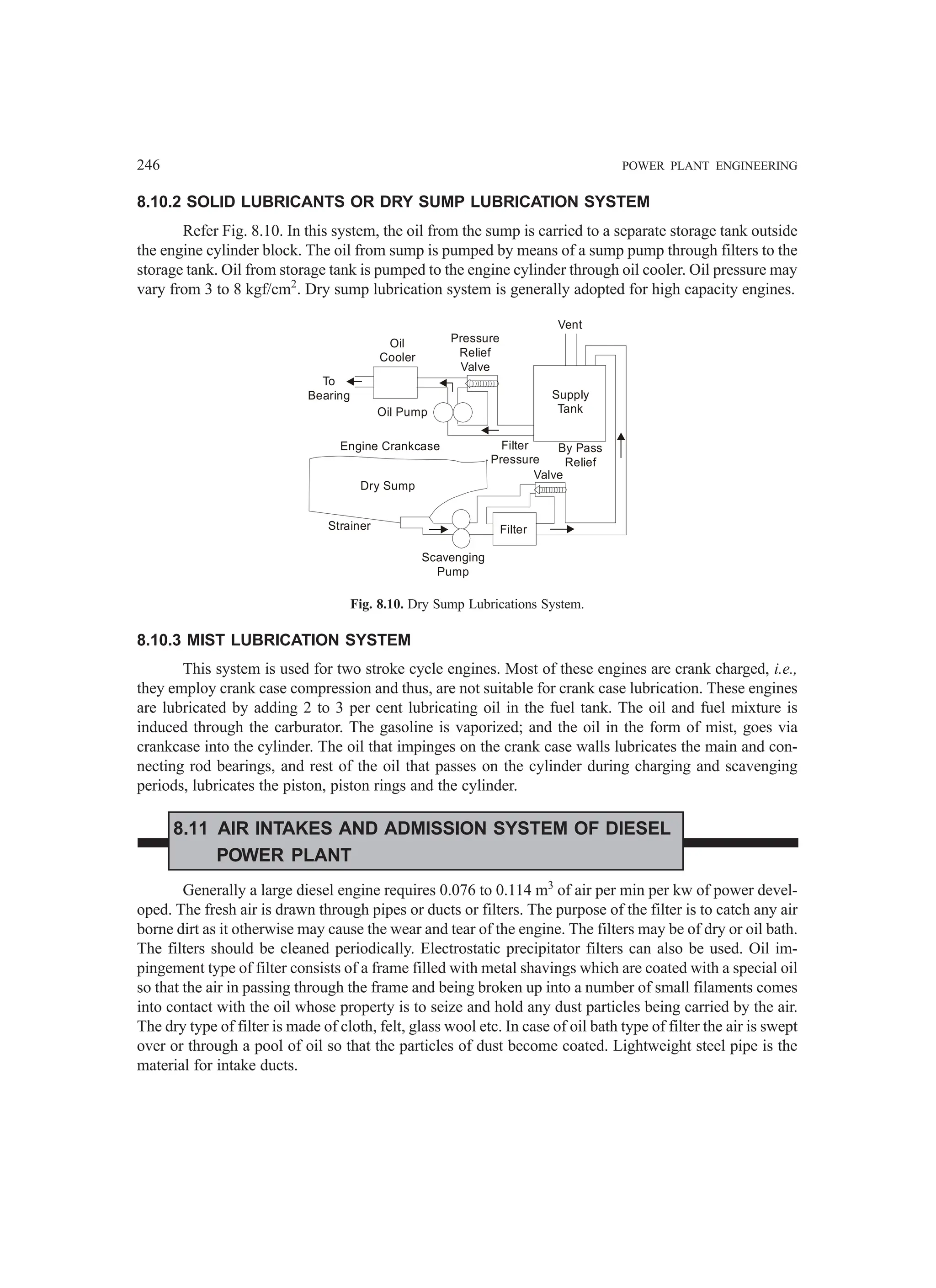 246 POWER PLANT ENGINEERING
8.10.2 SOLID LUBRICANTS OR DRY SUMP LUBRICATION SYSTEM
Refer Fig. 8.10. In this system, the oil from the sump is carried to a separate storage tank outside
the engine cylinder block. The oil from sump is pumped by means of a sump pump through filters to the
storage tank. Oil from storage tank is pumped to the engine cylinder through oil cooler. Oil pressure may
vary from 3 to 8 kgf/cm2
. Dry sump lubrication system is generally adopted for high capacity engines.
To
Bearing
Oil Pump
Engine Crankcase
Dry Sump
Strainer
Scavenging
Pump
Filter
Filter
Pressure
Valve
By Pass
Relief
Supply
Tank
Vent
Pressure
Relief
Valve
Oil
Cooler
Fig. 8.10. Dry Sump Lubrications System.
8.10.3 MIST LUBRICATION SYSTEM
This system is used for two stroke cycle engines. Most of these engines are crank charged, i.e.,
they employ crank case compression and thus, are not suitable for crank case lubrication. These engines
are lubricated by adding 2 to 3 per cent lubricating oil in the fuel tank. The oil and fuel mixture is
induced through the carburator. The gasoline is vaporized; and the oil in the form of mist, goes via
crankcase into the cylinder. The oil that impinges on the crank case walls lubricates the main and con-
necting rod bearings, and rest of the oil that passes on the cylinder during charging and scavenging
periods, lubricates the piston, piston rings and the cylinder.
8.11 AIR INTAKES AND ADMISSION SYSTEM OF DIESEL
POWER PLANT
Generally a large diesel engine requires 0.076 to 0.114 m3
of air per min per kw of power devel-
oped. The fresh air is drawn through pipes or ducts or filters. The purpose of the filter is to catch any air
borne dirt as it otherwise may cause the wear and tear of the engine. The filters may be of dry or oil bath.
The filters should be cleaned periodically. Electrostatic precipitator filters can also be used. Oil im-
pingement type of filter consists of a frame filled with metal shavings which are coated with a special oil
so that the air in passing through the frame and being broken up into a number of small filaments comes
into contact with the oil whose property is to seize and hold any dust particles being carried by the air.
The dry type of filter is made of cloth, felt, glass wool etc. In case of oil bath type of filter the air is swept
over or through a pool of oil so that the particles of dust become coated. Lightweight steel pipe is the
material for intake ducts.
 