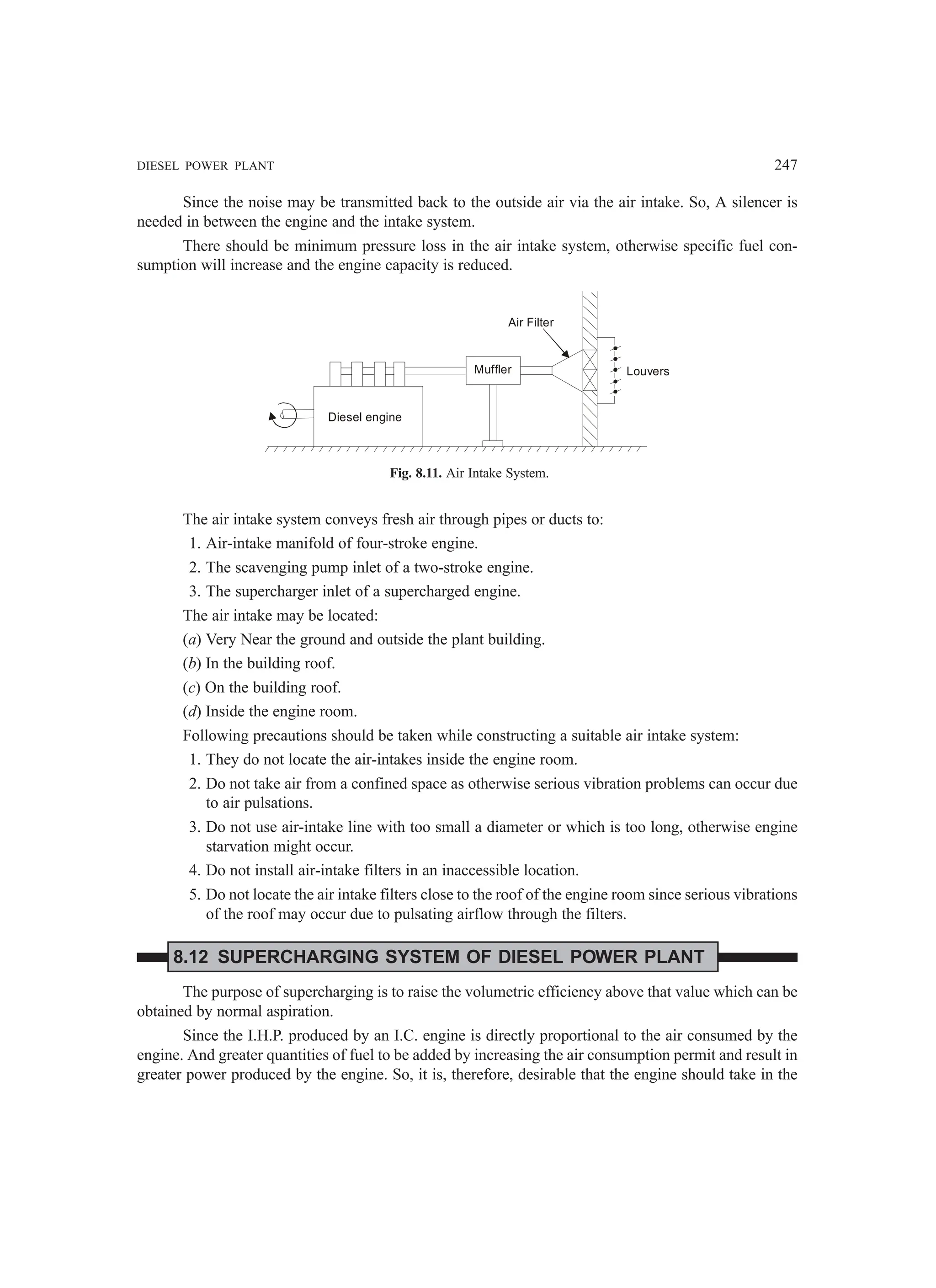 DIESEL POWER PLANT 247
Since the noise may be transmitted back to the outside air via the air intake. So, A silencer is
needed in between the engine and the intake system.
There should be minimum pressure loss in the air intake system, otherwise specific fuel con-
sumption will increase and the engine capacity is reduced.
Diesel engine
Muffler
Air Filter
Louvers
Fig. 8.11. Air Intake System.
The air intake system conveys fresh air through pipes or ducts to:
1. Air-intake manifold of four-stroke engine.
2. The scavenging pump inlet of a two-stroke engine.
3. The supercharger inlet of a supercharged engine.
The air intake may be located:
(a) Very Near the ground and outside the plant building.
(b) In the building roof.
(c) On the building roof.
(d) Inside the engine room.
Following precautions should be taken while constructing a suitable air intake system:
1. They do not locate the air-intakes inside the engine room.
2. Do not take air from a confined space as otherwise serious vibration problems can occur due
to air pulsations.
3. Do not use air-intake line with too small a diameter or which is too long, otherwise engine
starvation might occur.
4. Do not install air-intake filters in an inaccessible location.
5. Do not locate the air intake filters close to the roof of the engine room since serious vibrations
of the roof may occur due to pulsating airflow through the filters.
8.12 SUPERCHARGING SYSTEM OF DIESEL POWER PLANT
The purpose of supercharging is to raise the volumetric efficiency above that value which can be
obtained by normal aspiration.
Since the I.H.P. produced by an I.C. engine is directly proportional to the air consumed by the
engine. And greater quantities of fuel to be added by increasing the air consumption permit and result in
greater power produced by the engine. So, it is, therefore, desirable that the engine should take in the
 