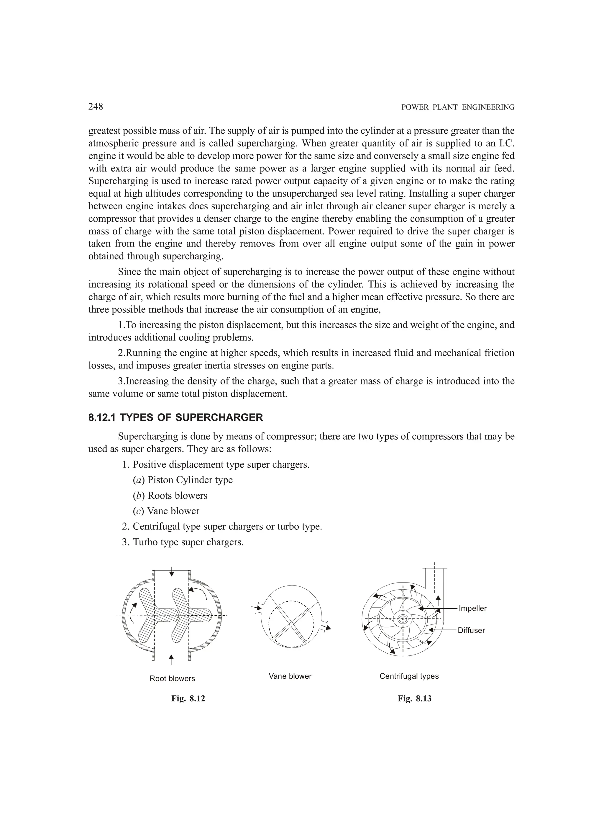 248 POWER PLANT ENGINEERING
greatest possible mass of air. The supply of air is pumped into the cylinder at a pressure greater than the
atmospheric pressure and is called supercharging. When greater quantity of air is supplied to an I.C.
engine it would be able to develop more power for the same size and conversely a small size engine fed
with extra air would produce the same power as a larger engine supplied with its normal air feed.
Supercharging is used to increase rated power output capacity of a given engine or to make the rating
equal at high altitudes corresponding to the unsupercharged sea level rating. Installing a super charger
between engine intakes does supercharging and air inlet through air cleaner super charger is merely a
compressor that provides a denser charge to the engine thereby enabling the consumption of a greater
mass of charge with the same total piston displacement. Power required to drive the super charger is
taken from the engine and thereby removes from over all engine output some of the gain in power
obtained through supercharging.
Since the main object of supercharging is to increase the power output of these engine without
increasing its rotational speed or the dimensions of the cylinder. This is achieved by increasing the
charge of air, which results more burning of the fuel and a higher mean effective pressure. So there are
three possible methods that increase the air consumption of an engine,
1.To increasing the piston displacement, but this increases the size and weight of the engine, and
introduces additional cooling problems.
2.Running the engine at higher speeds, which results in increased fluid and mechanical friction
losses, and imposes greater inertia stresses on engine parts.
3.Increasing the density of the charge, such that a greater mass of charge is introduced into the
same volume or same total piston displacement.
8.12.1 TYPES OF SUPERCHARGER
Supercharging is done by means of compressor; there are two types of compressors that may be
used as super chargers. They are as follows:
1. Positive displacement type super chargers.
(a) Piston Cylinder type
(b) Roots blowers
(c) Vane blower
2. Centrifugal type super chargers or turbo type.
3. Turbo type super chargers.
Root blowers Vane blower
Impeller
Diffuser
Centrifugal types
Fig. 8.12 Fig. 8.13
 