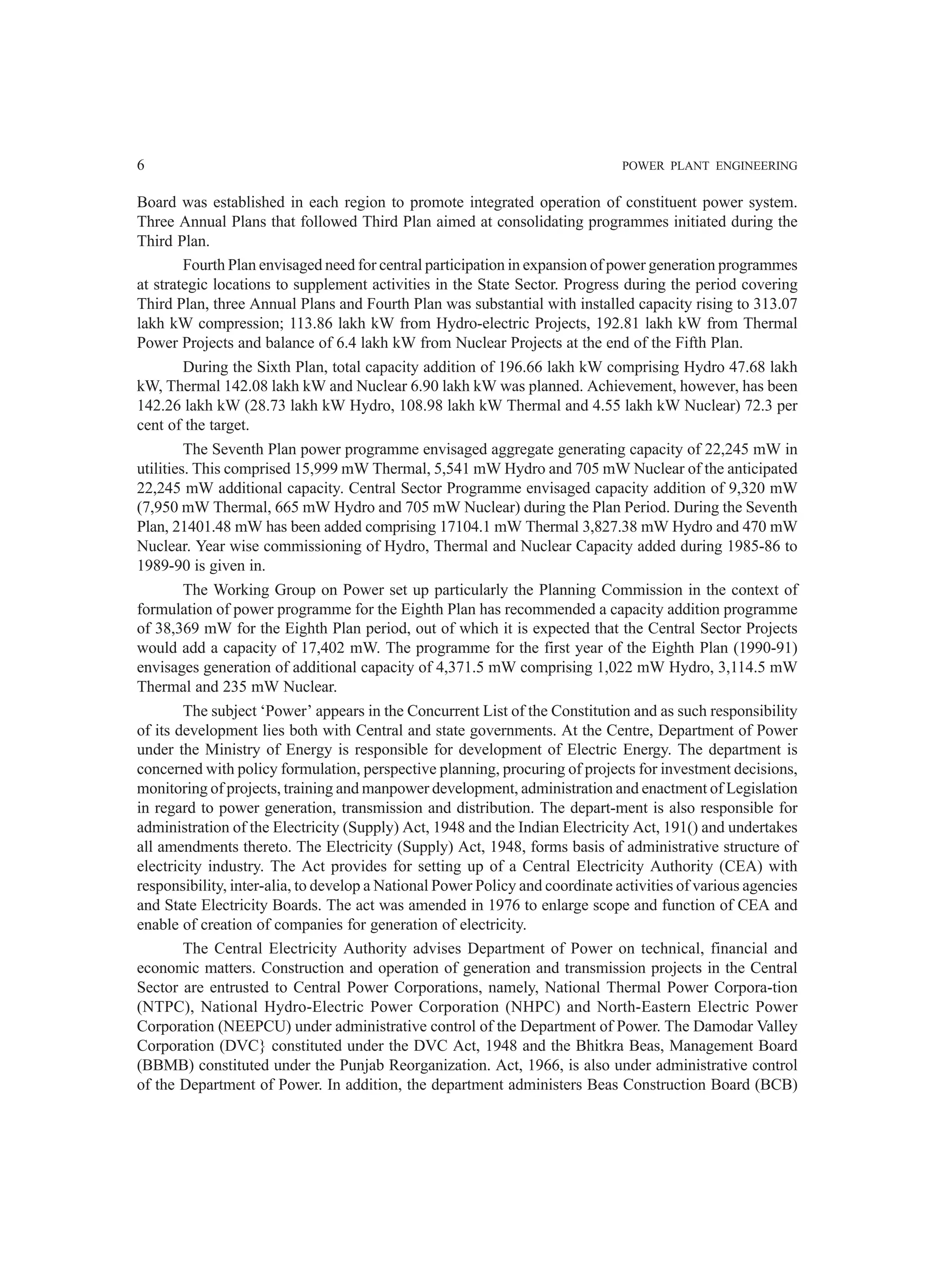 6 POWER PLANT ENGINEERING
Board was established in each region to promote integrated operation of constituent power system.
Three Annual Plans that followed Third Plan aimed at consolidating programmes initiated during the
Third Plan.
Fourth Plan envisaged need for central participation in expansion of power generation programmes
at strategic locations to supplement activities in the State Sector. Progress during the period covering
Third Plan, three Annual Plans and Fourth Plan was substantial with installed capacity rising to 313.07
lakh kW compression; 113.86 lakh kW from Hydro-electric Projects, 192.81 lakh kW from Thermal
Power Projects and balance of 6.4 lakh kW from Nuclear Projects at the end of the Fifth Plan.
During the Sixth Plan, total capacity addition of 196.66 lakh kW comprising Hydro 47.68 lakh
kW, Thermal 142.08 lakh kW and Nuclear 6.90 lakh kW was planned. Achievement, however, has been
142.26 lakh kW (28.73 lakh kW Hydro, 108.98 lakh kW Thermal and 4.55 lakh kW Nuclear) 72.3 per
cent of the target.
The Seventh Plan power programme envisaged aggregate generating capacity of 22,245 mW in
utilities. This comprised 15,999 mW Thermal, 5,541 mW Hydro and 705 mW Nuclear of the anticipated
22,245 mW additional capacity. Central Sector Programme envisaged capacity addition of 9,320 mW
(7,950 mW Thermal, 665 mW Hydro and 705 mW Nuclear) during the Plan Period. During the Seventh
Plan, 21401.48 mW has been added comprising 17104.1 mW Thermal 3,827.38 mW Hydro and 470 mW
Nuclear. Year wise commissioning of Hydro, Thermal and Nuclear Capacity added during 1985-86 to
1989-90 is given in.
The Working Group on Power set up particularly the Planning Commission in the context of
formulation of power programme for the Eighth Plan has recommended a capacity addition programme
of 38,369 mW for the Eighth Plan period, out of which it is expected that the Central Sector Projects
would add a capacity of 17,402 mW. The programme for the first year of the Eighth Plan (1990-91)
envisages generation of additional capacity of 4,371.5 mW comprising 1,022 mW Hydro, 3,114.5 mW
Thermal and 235 mW Nuclear.
The subject ‘Power’ appears in the Concurrent List of the Constitution and as such responsibility
of its development lies both with Central and state governments. At the Centre, Department of Power
under the Ministry of Energy is responsible for development of Electric Energy. The department is
concerned with policy formulation, perspective planning, procuring of projects for investment decisions,
monitoring of projects, training and manpower development, administration and enactment of Legislation
in regard to power generation, transmission and distribution. The depart-ment is also responsible for
administration of the Electricity (Supply) Act, 1948 and the Indian Electricity Act, 191() and undertakes
all amendments thereto. The Electricity (Supply) Act, 1948, forms basis of administrative structure of
electricity industry. The Act provides for setting up of a Central Electricity Authority (CEA) with
responsibility, inter-alia, to develop a National Power Policy and coordinate activities of various agencies
and State Electricity Boards. The act was amended in 1976 to enlarge scope and function of CEA and
enable of creation of companies for generation of electricity.
The Central Electricity Authority advises Department of Power on technical, financial and
economic matters. Construction and operation of generation and transmission projects in the Central
Sector are entrusted to Central Power Corporations, namely, National Thermal Power Corpora-tion
(NTPC), National Hydro-Electric Power Corporation (NHPC) and North-Eastern Electric Power
Corporation (NEEPCU) under administrative control of the Department of Power. The Damodar Valley
Corporation (DVC} constituted under the DVC Act, 1948 and the Bhitkra Beas, Management Board
(BBMB) constituted under the Punjab Reorganization. Act, 1966, is also under administrative control
of the Department of Power. In addition, the department administers Beas Construction Board (BCB)
 