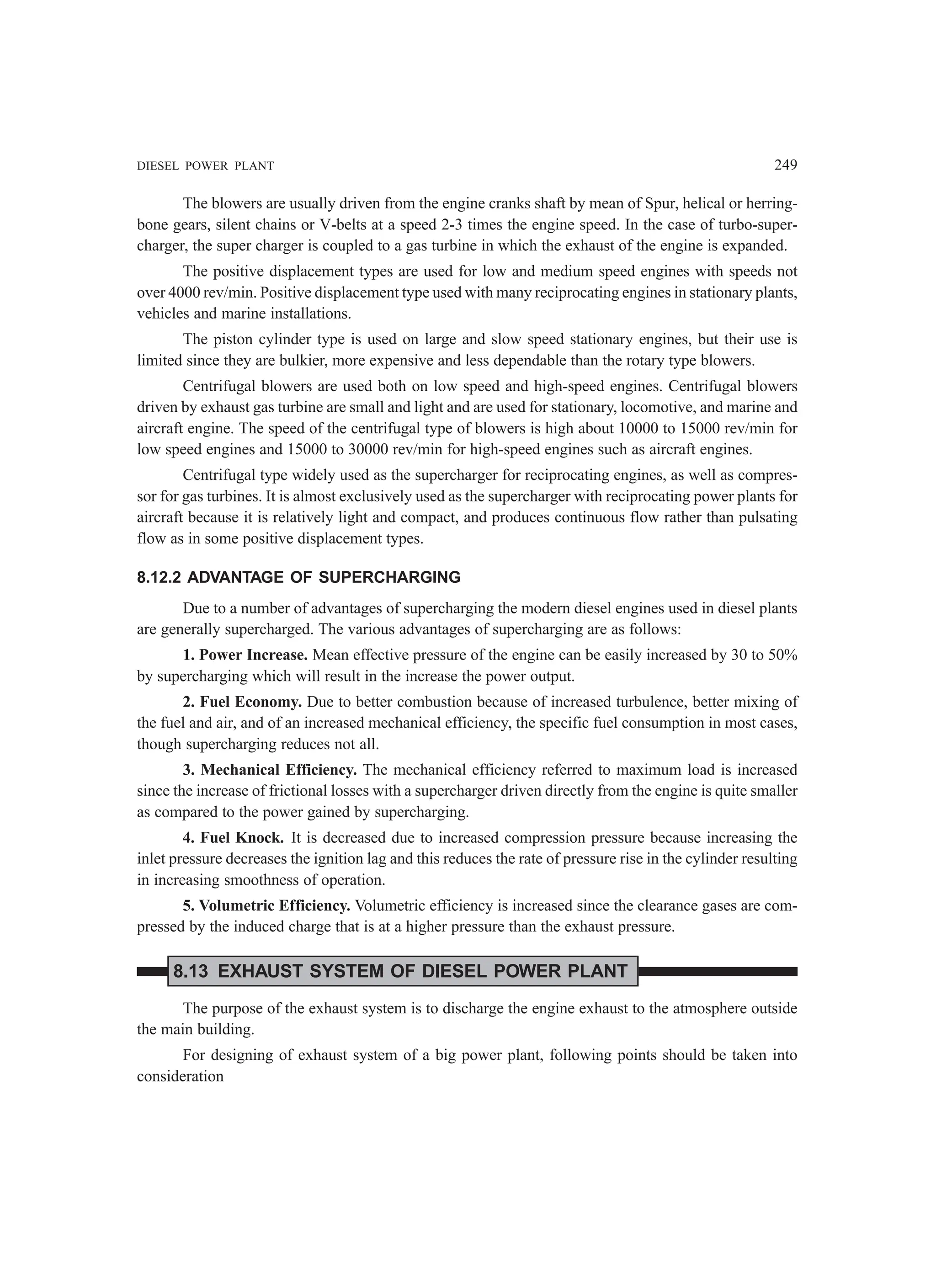 DIESEL POWER PLANT 249
The blowers are usually driven from the engine cranks shaft by mean of Spur, helical or herring-
bone gears, silent chains or V-belts at a speed 2-3 times the engine speed. In the case of turbo-super-
charger, the super charger is coupled to a gas turbine in which the exhaust of the engine is expanded.
The positive displacement types are used for low and medium speed engines with speeds not
over 4000 rev/min. Positive displacement type used with many reciprocating engines in stationary plants,
vehicles and marine installations.
The piston cylinder type is used on large and slow speed stationary engines, but their use is
limited since they are bulkier, more expensive and less dependable than the rotary type blowers.
Centrifugal blowers are used both on low speed and high-speed engines. Centrifugal blowers
driven by exhaust gas turbine are small and light and are used for stationary, locomotive, and marine and
aircraft engine. The speed of the centrifugal type of blowers is high about 10000 to 15000 rev/min for
low speed engines and 15000 to 30000 rev/min for high-speed engines such as aircraft engines.
Centrifugal type widely used as the supercharger for reciprocating engines, as well as compres-
sor for gas turbines. It is almost exclusively used as the supercharger with reciprocating power plants for
aircraft because it is relatively light and compact, and produces continuous flow rather than pulsating
flow as in some positive displacement types.
8.12.2 ADVANTAGE OF SUPERCHARGING
Due to a number of advantages of supercharging the modern diesel engines used in diesel plants
are generally supercharged. The various advantages of supercharging are as follows:
1. Power Increase. Mean effective pressure of the engine can be easily increased by 30 to 50%
by supercharging which will result in the increase the power output.
2. Fuel Economy. Due to better combustion because of increased turbulence, better mixing of
the fuel and air, and of an increased mechanical efficiency, the specific fuel consumption in most cases,
though supercharging reduces not all.
3. Mechanical Efficiency. The mechanical efficiency referred to maximum load is increased
since the increase of frictional losses with a supercharger driven directly from the engine is quite smaller
as compared to the power gained by supercharging.
4. Fuel Knock. It is decreased due to increased compression pressure because increasing the
inlet pressure decreases the ignition lag and this reduces the rate of pressure rise in the cylinder resulting
in increasing smoothness of operation.
5. Volumetric Efficiency. Volumetric efficiency is increased since the clearance gases are com-
pressed by the induced charge that is at a higher pressure than the exhaust pressure.
8.13 EXHAUST SYSTEM OF DIESEL POWER PLANT
The purpose of the exhaust system is to discharge the engine exhaust to the atmosphere outside
the main building.
For designing of exhaust system of a big power plant, following points should be taken into
consideration
 