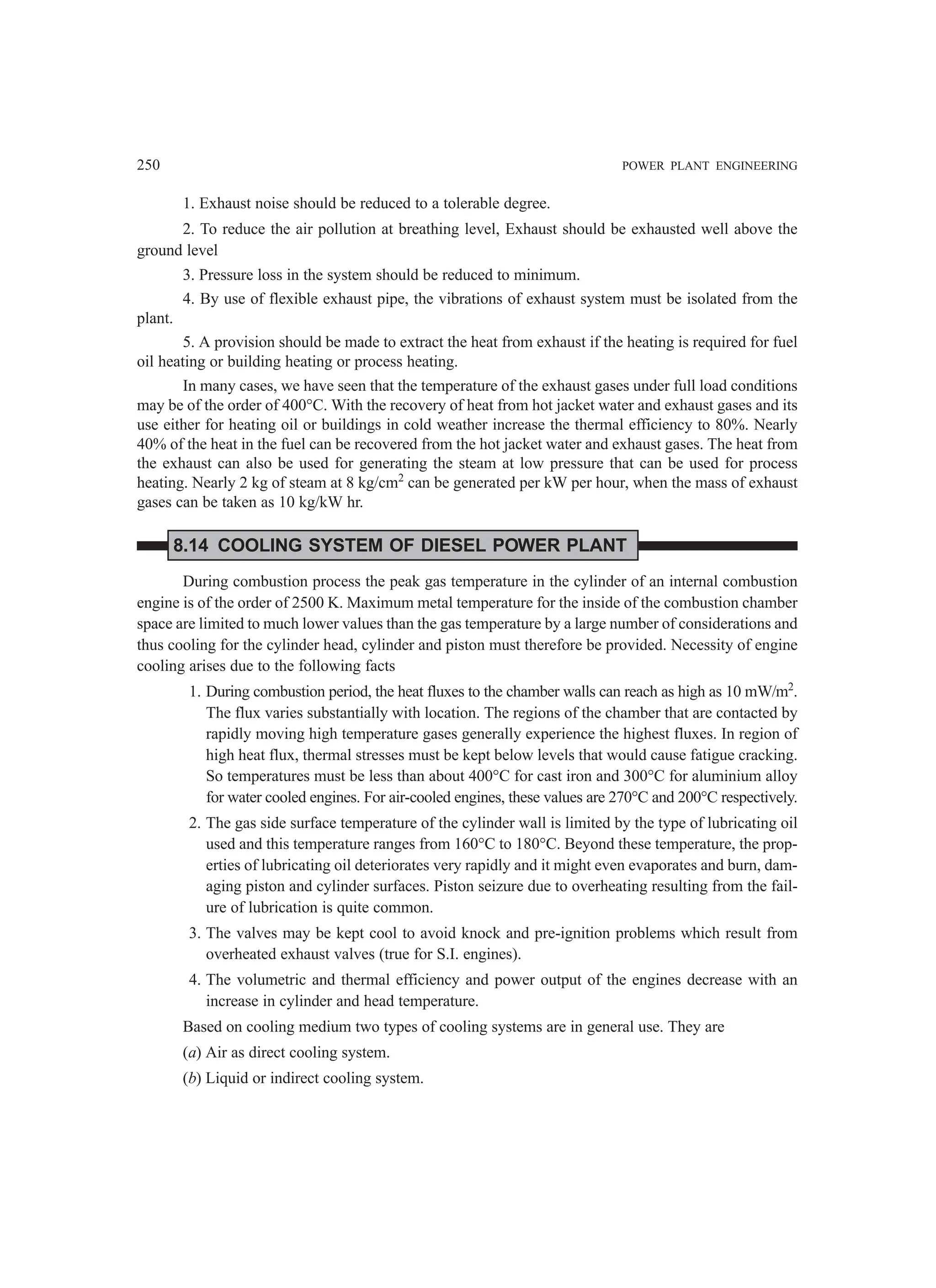 250 POWER PLANT ENGINEERING
1. Exhaust noise should be reduced to a tolerable degree.
2. To reduce the air pollution at breathing level, Exhaust should be exhausted well above the
ground level
3. Pressure loss in the system should be reduced to minimum.
4. By use of flexible exhaust pipe, the vibrations of exhaust system must be isolated from the
plant.
5. A provision should be made to extract the heat from exhaust if the heating is required for fuel
oil heating or building heating or process heating.
In many cases, we have seen that the temperature of the exhaust gases under full load conditions
may be of the order of 400°C. With the recovery of heat from hot jacket water and exhaust gases and its
use either for heating oil or buildings in cold weather increase the thermal efficiency to 80%. Nearly
40% of the heat in the fuel can be recovered from the hot jacket water and exhaust gases. The heat from
the exhaust can also be used for generating the steam at low pressure that can be used for process
heating. Nearly 2 kg of steam at 8 kg/cm2
can be generated per kW per hour, when the mass of exhaust
gases can be taken as 10 kg/kW hr.
8.14 COOLING SYSTEM OF DIESEL POWER PLANT
During combustion process the peak gas temperature in the cylinder of an internal combustion
engine is of the order of 2500 K. Maximum metal temperature for the inside of the combustion chamber
space are limited to much lower values than the gas temperature by a large number of considerations and
thus cooling for the cylinder head, cylinder and piston must therefore be provided. Necessity of engine
cooling arises due to the following facts
1. During combustion period, the heat fluxes to the chamber walls can reach as high as 10 mW/m2
.
The flux varies substantially with location. The regions of the chamber that are contacted by
rapidly moving high temperature gases generally experience the highest fluxes. In region of
high heat flux, thermal stresses must be kept below levels that would cause fatigue cracking.
So temperatures must be less than about 400°C for cast iron and 300°C for aluminium alloy
for water cooled engines. For air-cooled engines, these values are 270°C and 200°C respectively.
2. The gas side surface temperature of the cylinder wall is limited by the type of lubricating oil
used and this temperature ranges from 160°C to 180°C. Beyond these temperature, the prop-
erties of lubricating oil deteriorates very rapidly and it might even evaporates and burn, dam-
aging piston and cylinder surfaces. Piston seizure due to overheating resulting from the fail-
ure of lubrication is quite common.
3. The valves may be kept cool to avoid knock and pre-ignition problems which result from
overheated exhaust valves (true for S.I. engines).
4. The volumetric and thermal efficiency and power output of the engines decrease with an
increase in cylinder and head temperature.
Based on cooling medium two types of cooling systems are in general use. They are
(a) Air as direct cooling system.
(b) Liquid or indirect cooling system.
 
