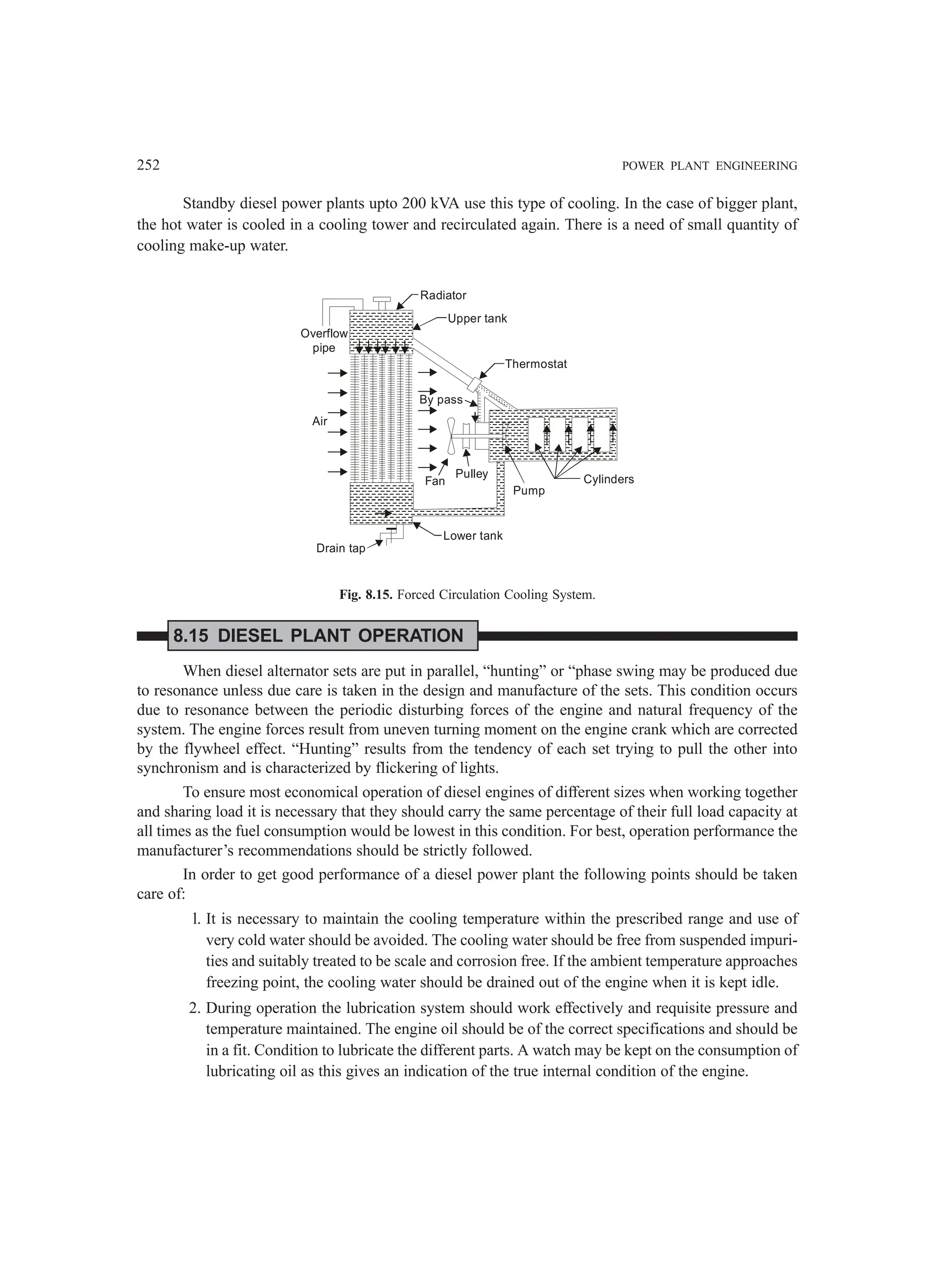 252 POWER PLANT ENGINEERING
Standby diesel power plants upto 200 kVA use this type of cooling. In the case of bigger plant,
the hot water is cooled in a cooling tower and recirculated again. There is a need of small quantity of
cooling make-up water.
Air
Drain tap
Overflow
pipe
Radiator
Upper tank
Thermostat
By pass
Fan
Pulley Cylinders
Pump
Lower tank
Fig. 8.15. Forced Circulation Cooling System.
8.15 DIESEL PLANT OPERATION
When diesel alternator sets are put in parallel, “hunting” or “phase swing may be produced due
to resonance unless due care is taken in the design and manufacture of the sets. This condition occurs
due to resonance between the periodic disturbing forces of the engine and natural frequency of the
system. The engine forces result from uneven turning moment on the engine crank which are corrected
by the flywheel effect. “Hunting” results from the tendency of each set trying to pull the other into
synchronism and is characterized by flickering of lights.
To ensure most economical operation of diesel engines of different sizes when working together
and sharing load it is necessary that they should carry the same percentage of their full load capacity at
all times as the fuel consumption would be lowest in this condition. For best, operation performance the
manufacturer’s recommendations should be strictly followed.
In order to get good performance of a diesel power plant the following points should be taken
care of:
l. It is necessary to maintain the cooling temperature within the prescribed range and use of
very cold water should be avoided. The cooling water should be free from suspended impuri-
ties and suitably treated to be scale and corrosion free. If the ambient temperature approaches
freezing point, the cooling water should be drained out of the engine when it is kept idle.
2. During operation the lubrication system should work effectively and requisite pressure and
temperature maintained. The engine oil should be of the correct specifications and should be
in a fit. Condition to lubricate the different parts. A watch may be kept on the consumption of
lubricating oil as this gives an indication of the true internal condition of the engine.
 