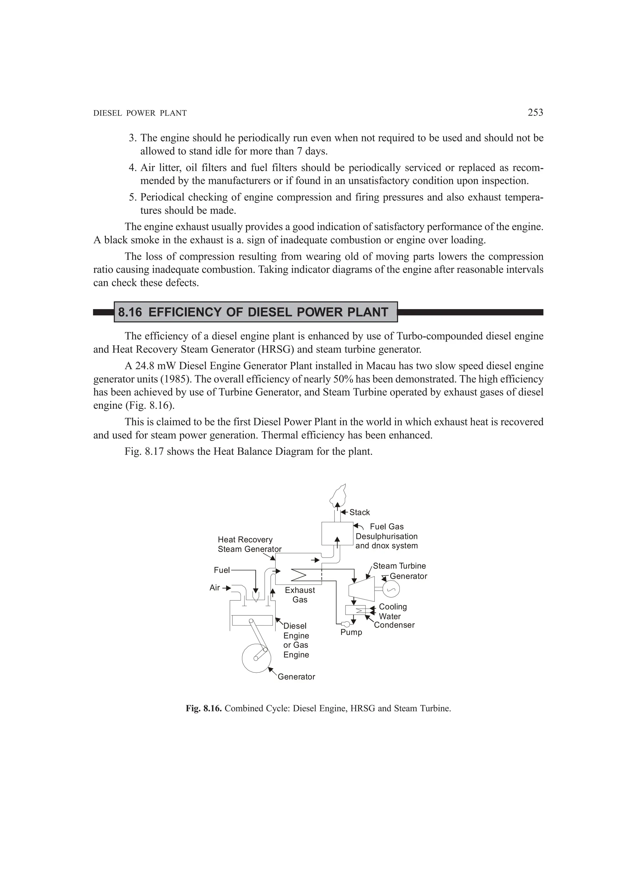 DIESEL POWER PLANT 253
3. The engine should he periodically run even when not required to be used and should not be
allowed to stand idle for more than 7 days.
4. Air litter, oil filters and fuel filters should be periodically serviced or replaced as recom-
mended by the manufacturers or if found in an unsatisfactory condition upon inspection.
5. Periodical checking of engine compression and firing pressures and also exhaust tempera-
tures should be made.
The engine exhaust usually provides a good indication of satisfactory performance of the engine.
A black smoke in the exhaust is a. sign of inadequate combustion or engine over loading.
The loss of compression resulting from wearing old of moving parts lowers the compression
ratio causing inadequate combustion. Taking indicator diagrams of the engine after reasonable intervals
can check these defects.
8.16 EFFICIENCY OF DIESEL POWER PLANT
The efficiency of a diesel engine plant is enhanced by use of Turbo-compounded diesel engine
and Heat Recovery Steam Generator (HRSG) and steam turbine generator.
A 24.8 mW Diesel Engine Generator Plant installed in Macau has two slow speed diesel engine
generator units (1985). The overall efficiency of nearly 50% has been demonstrated. The high efficiency
has been achieved by use of Turbine Generator, and Steam Turbine operated by exhaust gases of diesel
engine (Fig. 8.16).
This is claimed to be the first Diesel Power Plant in the world in which exhaust heat is recovered
and used for steam power generation. Thermal efficiency has been enhanced.
Fig. 8.17 shows the Heat Balance Diagram for the plant.
Stack
Fuel Gas
Desulphurisation
and dnox system
Steam Turbine
Generator
Cooling
Water
Condenser
Pump
Diesel
Engine
or Gas
Engine
Generator
Exhaust
Gas
Air
Fuel
Heat Recovery
Steam Generator
Fig. 8.16. Combined Cycle: Diesel Engine, HRSG and Steam Turbine.
 