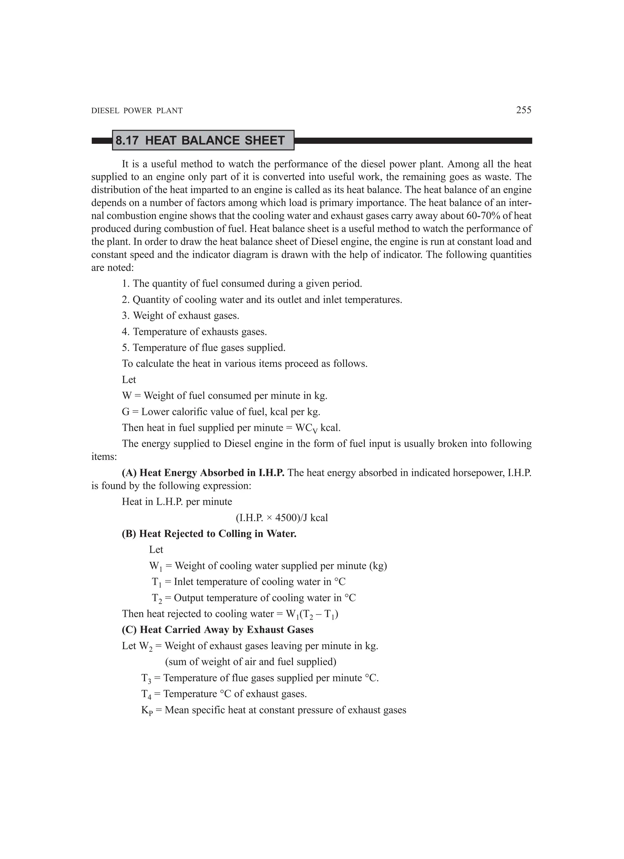 DIESEL POWER PLANT 255
8.17 HEAT BALANCE SHEET
It is a useful method to watch the performance of the diesel power plant. Among all the heat
supplied to an engine only part of it is converted into useful work, the remaining goes as waste. The
distribution of the heat imparted to an engine is called as its heat balance. The heat balance of an engine
depends on a number of factors among which load is primary importance. The heat balance of an inter-
nal combustion engine shows that the cooling water and exhaust gases carry away about 60-70% of heat
produced during combustion of fuel. Heat balance sheet is a useful method to watch the performance of
the plant. In order to draw the heat balance sheet of Diesel engine, the engine is run at constant load and
constant speed and the indicator diagram is drawn with the help of indicator. The following quantities
are noted:
1. The quantity of fuel consumed during a given period.
2. Quantity of cooling water and its outlet and inlet temperatures.
3. Weight of exhaust gases.
4. Temperature of exhausts gases.
5. Temperature of flue gases supplied.
To calculate the heat in various items proceed as follows.
Let
W = Weight of fuel consumed per minute in kg.
G = Lower calorific value of fuel, kcal per kg.
Then heat in fuel supplied per minute = WCV kcal.
The energy supplied to Diesel engine in the form of fuel input is usually broken into following
items:
(A) Heat Energy Absorbed in I.H.P. The heat energy absorbed in indicated horsepower, I.H.P.
is found by the following expression:
Heat in L.H.P. per minute
(I.H.P. × 4500)/J kcal
(B) Heat Rejected to Colling in Water.
Let
W1 = Weight of cooling water supplied per minute (kg)
T1 = Inlet temperature of cooling water in °C
T2 = Output temperature of cooling water in °C
Then heat rejected to cooling water = W1(T2 – T1)
(C) Heat Carried Away by Exhaust Gases
Let W2 = Weight of exhaust gases leaving per minute in kg.
(sum of weight of air and fuel supplied)
T3 = Temperature of flue gases supplied per minute °C.
T4 = Temperature °C of exhaust gases.
KP = Mean specific heat at constant pressure of exhaust gases
 