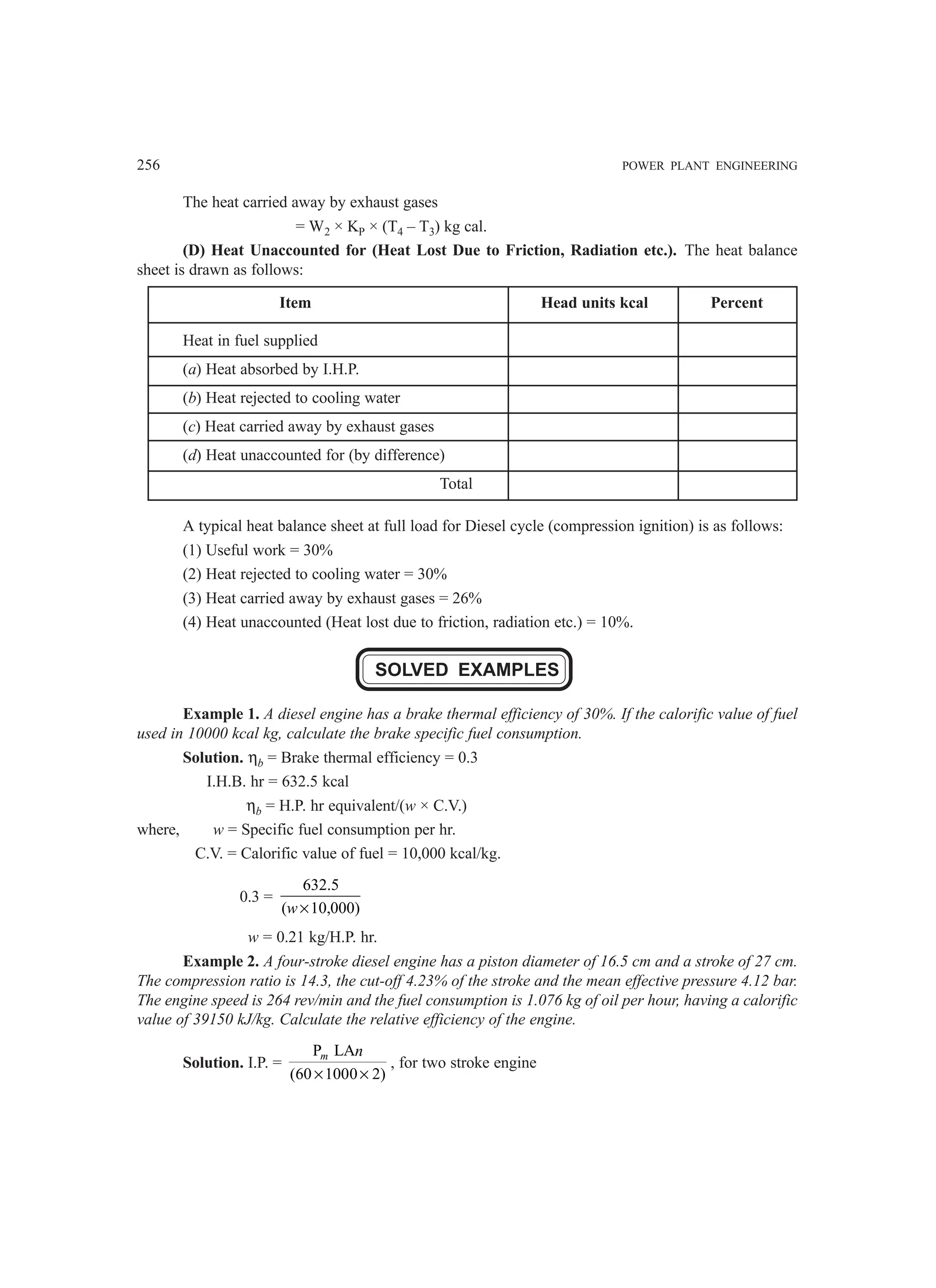 256 POWER PLANT ENGINEERING
The heat carried away by exhaust gases
= W2 × KP × (T4 – T3) kg cal.
(D) Heat Unaccounted for (Heat Lost Due to Friction, Radiation etc.). The heat balance
sheet is drawn as follows:
Item Head units kcal Percent
Heat in fuel supplied
(a) Heat absorbed by I.H.P.
(b) Heat rejected to cooling water
(c) Heat carried away by exhaust gases
(d) Heat unaccounted for (by difference)
Total
A typical heat balance sheet at full load for Diesel cycle (compression ignition) is as follows:
(1) Useful work = 30%
(2) Heat rejected to cooling water = 30%
(3) Heat carried away by exhaust gases = 26%
(4) Heat unaccounted (Heat lost due to friction, radiation etc.) = 10%.
SOLVED EXAMPLES
Example 1. A diesel engine has a brake thermal efficiency of 30%. If the calorific value of fuel
used in 10000 kcal kg, calculate the brake specific fuel consumption.
Solution. ηb = Brake thermal efficiency = 0.3
I.H.B. hr = 632.5 kcal
ηb = H.P. hr equivalent/(w × C.V.)
where, w = Specific fuel consumption per hr.
C.V. = Calorific value of fuel = 10,000 kcal/kg.
0.3 =
632.5
( 10,000)
w ×
w = 0.21 kg/H.P. hr.
Example 2. A four-stroke diesel engine has a piston diameter of 16.5 cm and a stroke of 27 cm.
The compression ratio is 14.3, the cut-off 4.23% of the stroke and the mean effective pressure 4.12 bar.
The engine speed is 264 rev/min and the fuel consumption is 1.076 kg of oil per hour, having a calorific
value of 39150 kJ/kg. Calculate the relative efficiency of the engine.
Solution. I.P. =
P LA
(60 1000 2)
m n
× ×
, for two stroke engine
 