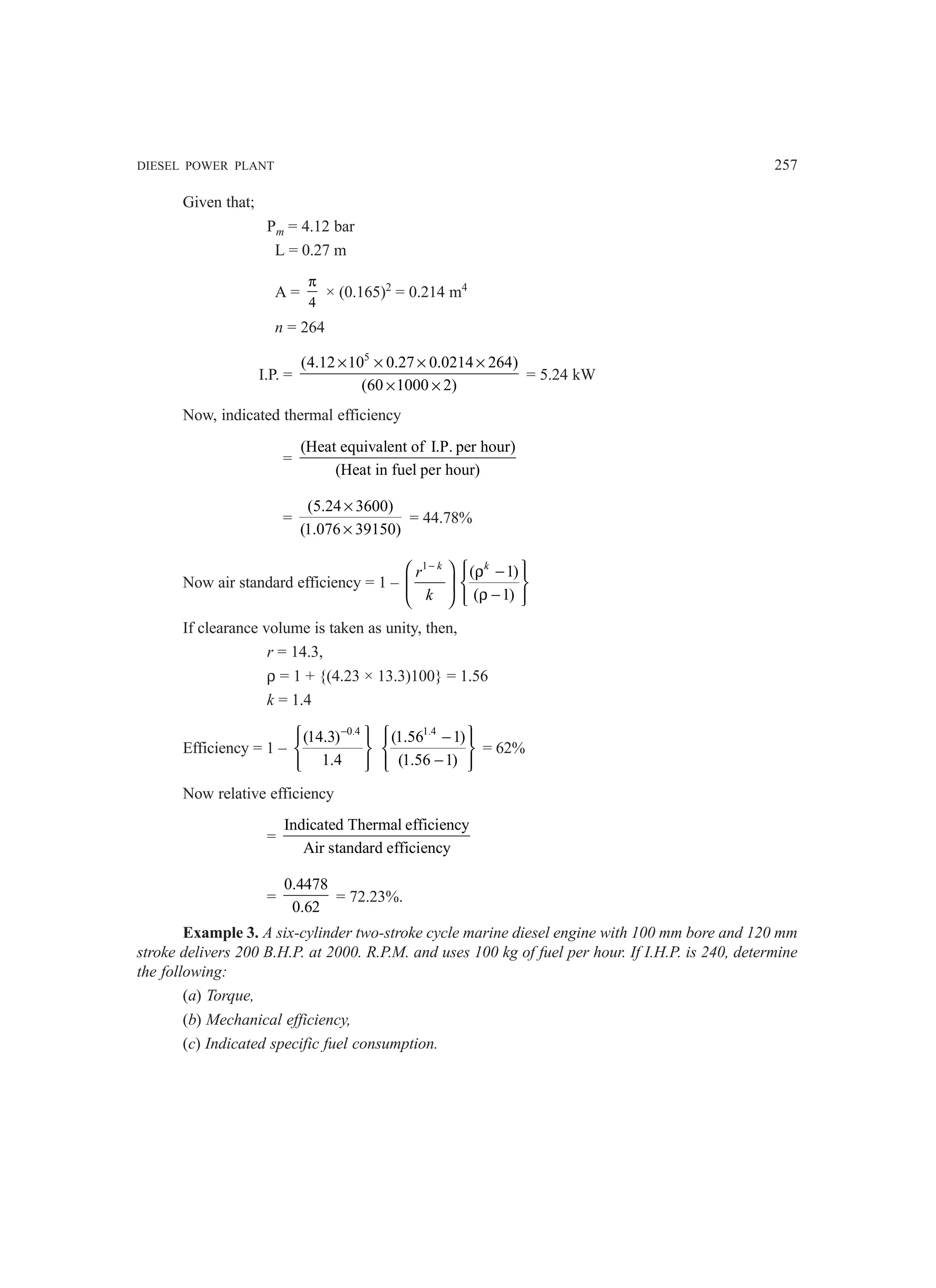 DIESEL POWER PLANT 257
Given that;
Pm = 4.12 bar
L = 0.27 m
A =
4
π
× (0.165)2
= 0.214 m4
n = 264
I.P. =
5
(4.12 10 0.27 0.0214 264)
(60 1000 2)
× × × ×
× ×
= 5.24 kW
Now, indicated thermal efficiency
=
(Heat equivalent of I.P. per hour)
(Heat in fuel per hour)
=
(5.24 3600)
(1.076 39150)
×
×
= 44.78%
Now air standard efficiency = 1 –
1 k
r
k
−
 
 
 
( 1)
( 1)
k
 
ρ −
 
 
ρ −
 
 
If clearance volume is taken as unity, then,
r = 14.3,
ρ = 1 + {(4.23 × 13.3)100} = 1.56
k = 1.4
Efficiency = 1 –
0.4
(14.3)
1.4
−
 
 
 
 
 
1.4
(1.56 1)
(1.56 1)
 
−
 
 
−
 
 
= 62%
Now relative efficiency
=
Indicated Thermal efficiency
Air standard efficiency
=
0.4478
0.62
= 72.23%.
Example 3. A six-cylinder two-stroke cycle marine diesel engine with 100 mm bore and 120 mm
stroke delivers 200 B.H.P. at 2000. R.P.M. and uses 100 kg of fuel per hour. If I.H.P. is 240, determine
the following:
(a) Torque,
(b) Mechanical efficiency,
(c) Indicated specific fuel consumption.
 