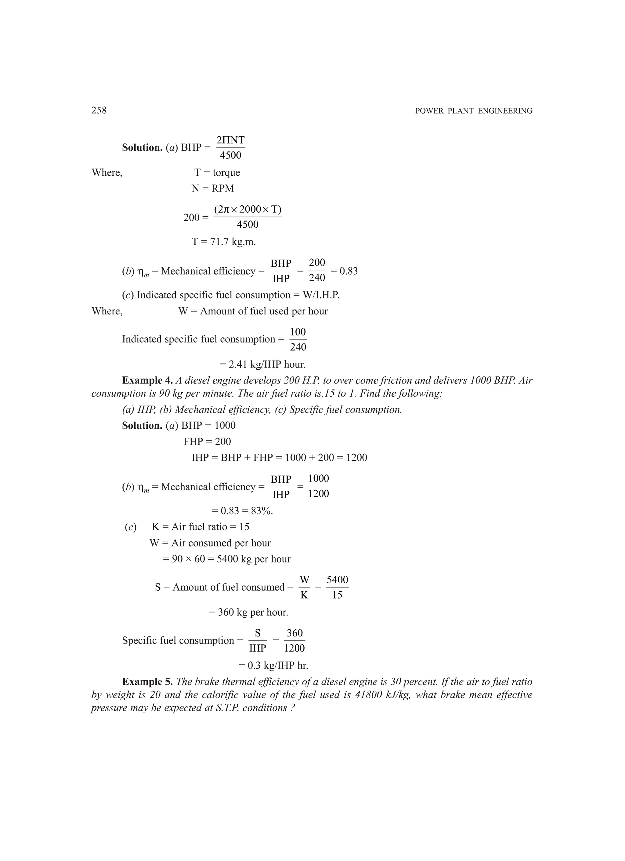 258 POWER PLANT ENGINEERING
Solution. (a) BHP =
2 NT
4500
Π
Where, T = torque
N = RPM
200 =
(2 2000 T)
4500
π × ×
T = 71.7 kg.m.
(b) ηm = Mechanical efficiency =
BHP
IHP
=
200
240
= 0.83
(c) Indicated specific fuel consumption = W/I.H.P.
Where, W = Amount of fuel used per hour
Indicated specific fuel consumption =
100
240
= 2.41 kg/IHP hour.
Example 4. A diesel engine develops 200 H.P. to over come friction and delivers 1000 BHP. Air
consumption is 90 kg per minute. The air fuel ratio is.15 to 1. Find the following:
(a) IHP, (b) Mechanical efficiency, (c) Specific fuel consumption.
Solution. (a) BHP = 1000
FHP = 200
IHP = BHP + FHP = 1000 + 200 = 1200
(b) ηm = Mechanical efficiency =
BHP
IHP
=
1000
1200
= 0.83 = 83%.
(c) K = Air fuel ratio = 15
W = Air consumed per hour
= 90 × 60 = 5400 kg per hour
S = Amount of fuel consumed =
W
K
=
5400
15
= 360 kg per hour.
Specific fuel consumption =
S
IHP
=
360
1200
= 0.3 kg/IHP hr.
Example 5. The brake thermal efficiency of a diesel engine is 30 percent. If the air to fuel ratio
by weight is 20 and the calorific value of the fuel used is 41800 kJ/kg, what brake mean effective
pressure may be expected at S.T.P. conditions ?
 