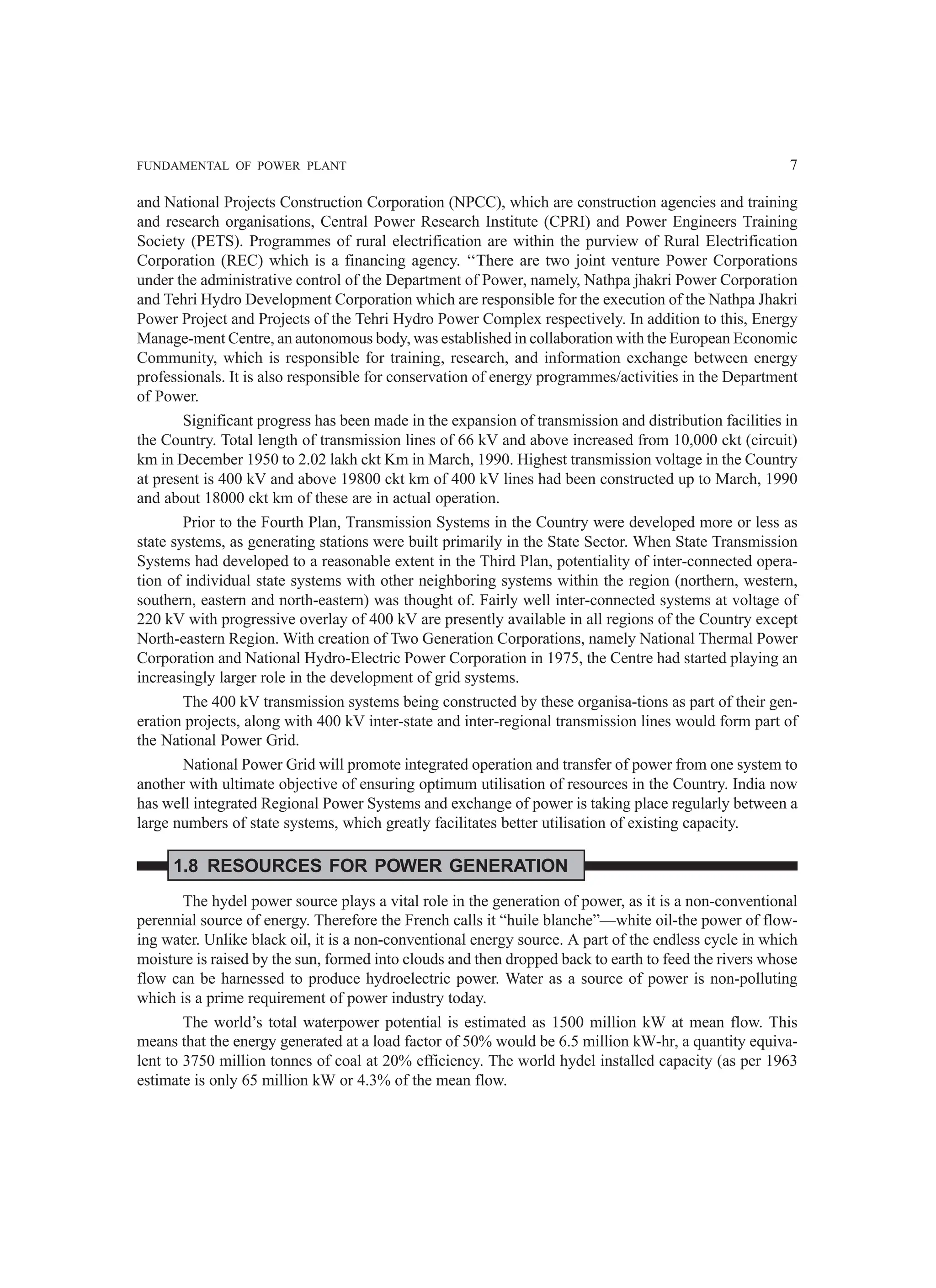 FUNDAMENTAL OF POWER PLANT 7
and National Projects Construction Corporation (NPCC), which are construction agencies and training
and research organisations, Central Power Research Institute (CPRI) and Power Engineers Training
Society (PETS). Programmes of rural electrification are within the purview of Rural Electrification
Corporation (REC) which is a financing agency. ‘‘There are two joint venture Power Corporations
under the administrative control of the Department of Power, namely, Nathpa jhakri Power Corporation
and Tehri Hydro Development Corporation which are responsible for the execution of the Nathpa Jhakri
Power Project and Projects of the Tehri Hydro Power Complex respectively. In addition to this, Energy
Manage-ment Centre, an autonomous body, was established in collaboration with the European Economic
Community, which is responsible for training, research, and information exchange between energy
professionals. It is also responsible for conservation of energy programmes/activities in the Department
of Power.
Significant progress has been made in the expansion of transmission and distribution facilities in
the Country. Total length of transmission lines of 66 kV and above increased from 10,000 ckt (circuit)
km in December 1950 to 2.02 lakh ckt Km in March, 1990. Highest transmission voltage in the Country
at present is 400 kV and above 19800 ckt km of 400 kV lines had been constructed up to March, 1990
and about 18000 ckt km of these are in actual operation.
Prior to the Fourth Plan, Transmission Systems in the Country were developed more or less as
state systems, as generating stations were built primarily in the State Sector. When State Transmission
Systems had developed to a reasonable extent in the Third Plan, potentiality of inter-connected opera-
tion of individual state systems with other neighboring systems within the region (northern, western,
southern, eastern and north-eastern) was thought of. Fairly well inter-connected systems at voltage of
220 kV with progressive overlay of 400 kV are presently available in all regions of the Country except
North-eastern Region. With creation of Two Generation Corporations, namely National Thermal Power
Corporation and National Hydro-Electric Power Corporation in 1975, the Centre had started playing an
increasingly larger role in the development of grid systems.
The 400 kV transmission systems being constructed by these organisa-tions as part of their gen-
eration projects, along with 400 kV inter-state and inter-regional transmission lines would form part of
the National Power Grid.
National Power Grid will promote integrated operation and transfer of power from one system to
another with ultimate objective of ensuring optimum utilisation of resources in the Country. India now
has well integrated Regional Power Systems and exchange of power is taking place regularly between a
large numbers of state systems, which greatly facilitates better utilisation of existing capacity.
1.8 RESOURCES FOR POWER GENERATION
The hydel power source plays a vital role in the generation of power, as it is a non-conventional
perennial source of energy. Therefore the French calls it “huile blanche”—white oil-the power of flow-
ing water. Unlike black oil, it is a non-conventional energy source. A part of the endless cycle in which
moisture is raised by the sun, formed into clouds and then dropped back to earth to feed the rivers whose
flow can be harnessed to produce hydroelectric power. Water as a source of power is non-polluting
which is a prime requirement of power industry today.
The world’s total waterpower potential is estimated as 1500 million kW at mean flow. This
means that the energy generated at a load factor of 50% would be 6.5 million kW-hr, a quantity equiva-
lent to 3750 million tonnes of coal at 20% efficiency. The world hydel installed capacity (as per 1963
estimate is only 65 million kW or 4.3% of the mean flow.
 