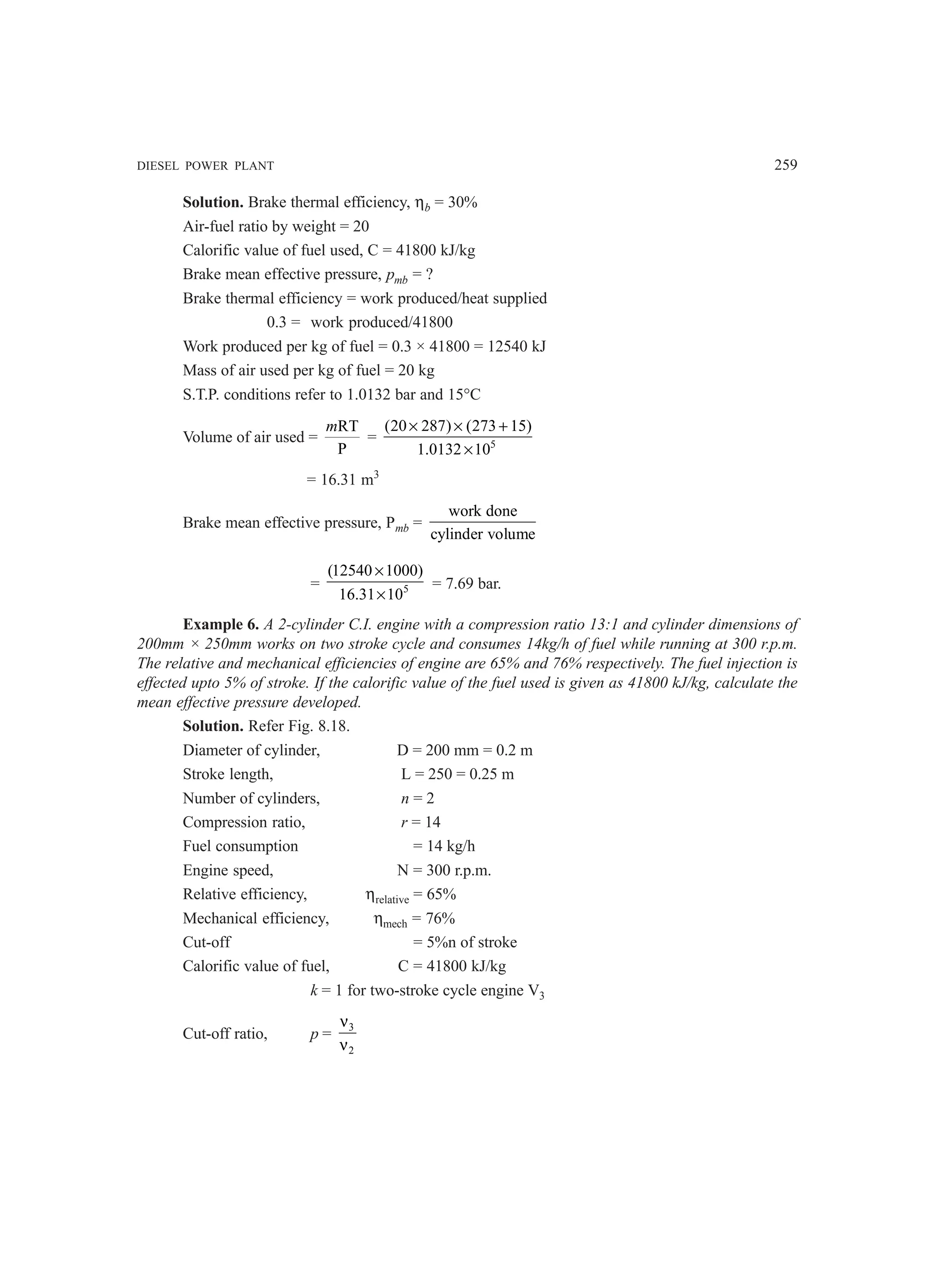 DIESEL POWER PLANT 259
Solution. Brake thermal efficiency, ηb = 30%
Air-fuel ratio by weight = 20
Calorific value of fuel used, C = 41800 kJ/kg
Brake mean effective pressure, pmb = ?
Brake thermal efficiency = work produced/heat supplied
0.3 = work produced/41800
Work produced per kg of fuel = 0.3 × 41800 = 12540 kJ
Mass of air used per kg of fuel = 20 kg
S.T.P. conditions refer to 1.0132 bar and 15°C
Volume of air used =
RT
P
m
= 5
(20 287) (273 15)
1.0132 10
× × +
×
= 16.31 m3
Brake mean effective pressure, Pmb =
work done
cylinder volume
= 5
(12540 1000)
16.31 10
×
×
= 7.69 bar.
Example 6. A 2-cylinder C.I. engine with a compression ratio 13:1 and cylinder dimensions of
200mm × 250mm works on two stroke cycle and consumes 14kg/h of fuel while running at 300 r.p.m.
The relative and mechanical efficiencies of engine are 65% and 76% respectively. The fuel injection is
effected upto 5% of stroke. If the calorific value of the fuel used is given as 41800 kJ/kg, calculate the
mean effective pressure developed.
Solution. Refer Fig. 8.18.
Diameter of cylinder, D = 200 mm = 0.2 m
Stroke length, L = 250 = 0.25 m
Number of cylinders, n = 2
Compression ratio, r = 14
Fuel consumption = 14 kg/h
Engine speed, N = 300 r.p.m.
Relative efficiency, ηrelative = 65%
Mechanical efficiency, ηmech = 76%
Cut-off = 5%n of stroke
Calorific value of fuel, C = 41800 kJ/kg
k = 1 for two-stroke cycle engine V3
Cut-off ratio, p = 3
2
ν
ν
 