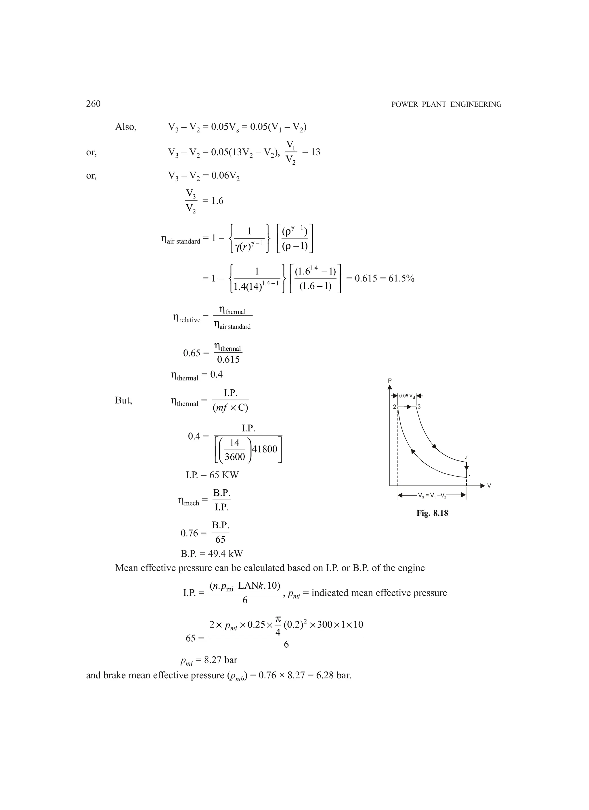 260 POWER PLANT ENGINEERING
Also, V3 – V2 = 0.05Vs = 0.05(V1 – V2)
or, V3 – V2 = 0.05(13V2 – V2), 1
2
V
V
= 13
or, V3 – V2 = 0.06V2
3
2
V
V
= 1.6
ηair standard = 1 – 1
1
( )γ −
 
 
γ
 
r
1
( )
( 1)
γ −
 
ρ
 
ρ −
 
= 1 – 1.4 1
1
1.4(14) −
 
 
 
1.4
(1.6 1)
(1.6 1)
 
−
 
−
 
= 0.615 = 61.5%
ηrelative =
thermal
air standard
η
η
0.65 =
thermal
0.615
η
ηthermal = 0.4
But, ηthermal =
I.P.
( C)
mf ×
0.4 =
I.P.
14
41800
3600
 
 
 
 
 
 
I.P. = 65 KW
ηmech =
B.P.
I.P.
0.76 =
B.P.
65
B.P. = 49.4 kW
Mean effective pressure can be calculated based on I.P. or B.P. of the engine
I.P. = mi.
( . LAN .10)
6
n p k
, pmi = indicated mean effective pressure
65 =
2
2 0.25 (0.2) 300 1 10
4
6
mi
p
π
× × × × × ×
pmi = 8.27 bar
and brake mean effective pressure (pmb) = 0.76 × 8.27 = 6.28 bar.
V = V –V2
S 1
1
4
3
2
0.05 VS
P
V
Fig. 8.18
 