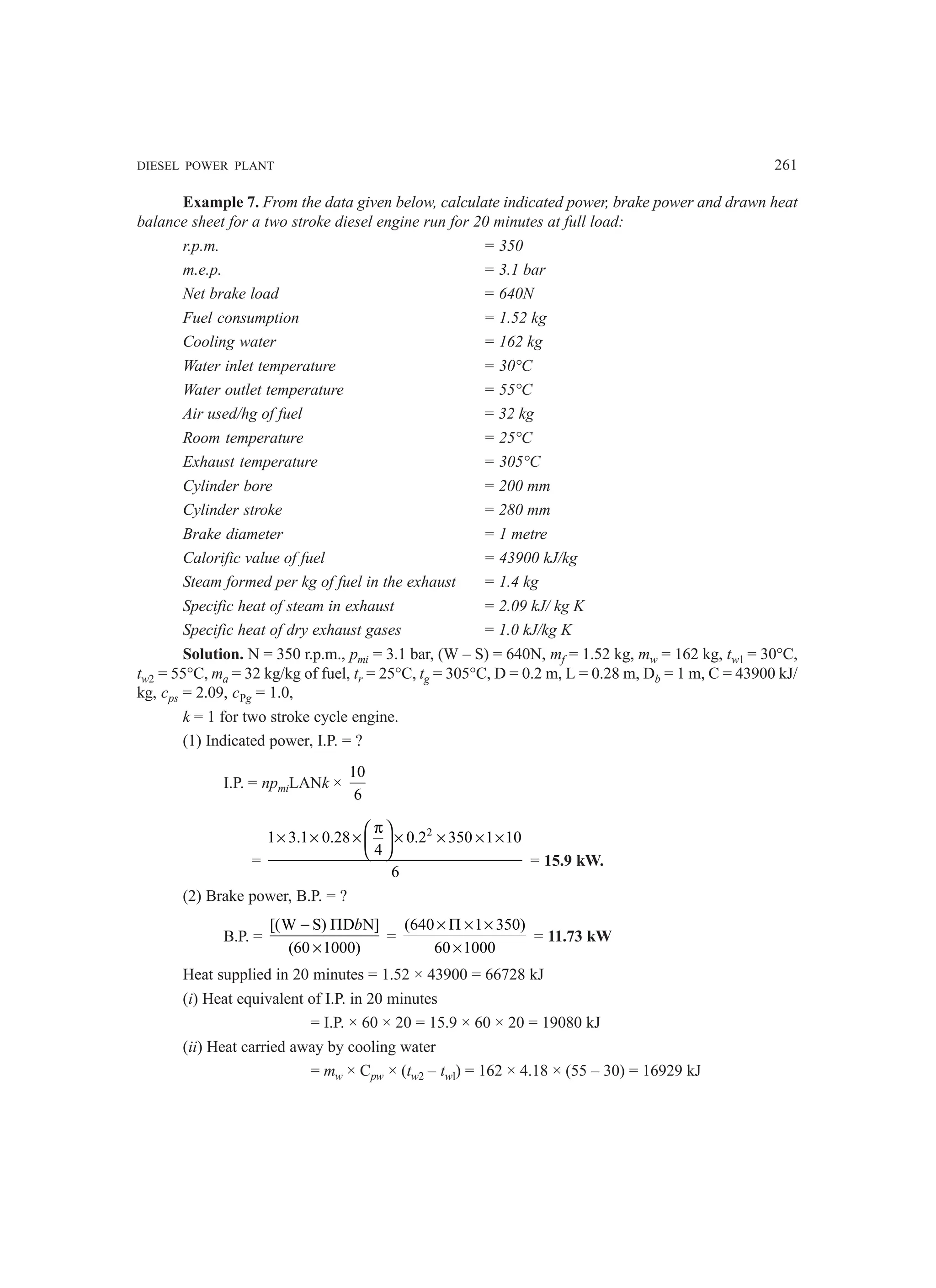 DIESEL POWER PLANT 261
Example 7. From the data given below, calculate indicated power, brake power and drawn heat
balance sheet for a two stroke diesel engine run for 20 minutes at full load:
r.p.m. = 350
m.e.p. = 3.1 bar
Net brake load = 640N
Fuel consumption = 1.52 kg
Cooling water = 162 kg
Water inlet temperature = 30°C
Water outlet temperature = 55°C
Air used/hg of fuel = 32 kg
Room temperature = 25°C
Exhaust temperature = 305°C
Cylinder bore = 200 mm
Cylinder stroke = 280 mm
Brake diameter = 1 metre
Calorific value of fuel = 43900 kJ/kg
Steam formed per kg of fuel in the exhaust = 1.4 kg
Specific heat of steam in exhaust = 2.09 kJ/ kg K
Specific heat of dry exhaust gases = 1.0 kJ/kg K
Solution. N = 350 r.p.m., pmi = 3.1 bar, (W – S) = 640N, mf = 1.52 kg, mw = 162 kg, tw1 = 30°C,
tw2 = 55°C, ma = 32 kg/kg of fuel, tr = 25°C, tg = 305°C, D = 0.2 m, L = 0.28 m, Db = 1 m, C = 43900 kJ/
kg, cps = 2.09, cPg = 1.0,
k = 1 for two stroke cycle engine.
(1) Indicated power, I.P. = ?
I.P. = npmiLANk ×
10
6
=
2
1 3.1 0.28 0.2 350 1 10
4
6
π
 
× × × × × × ×
 
 
= 15.9 kW.
(2) Brake power, B.P. = ?
B.P. =
[(W S) D N]
(60 1000)
b
− Π
×
=
(640 1 350)
60 1000
× Π × ×
×
= 11.73 kW
Heat supplied in 20 minutes = 1.52 × 43900 = 66728 kJ
(i) Heat equivalent of I.P. in 20 minutes
= I.P. × 60 × 20 = 15.9 × 60 × 20 = 19080 kJ
(ii) Heat carried away by cooling water
= mw × Cpw × (tw2 – twl) = 162 × 4.18 × (55 – 30) = 16929 kJ
 