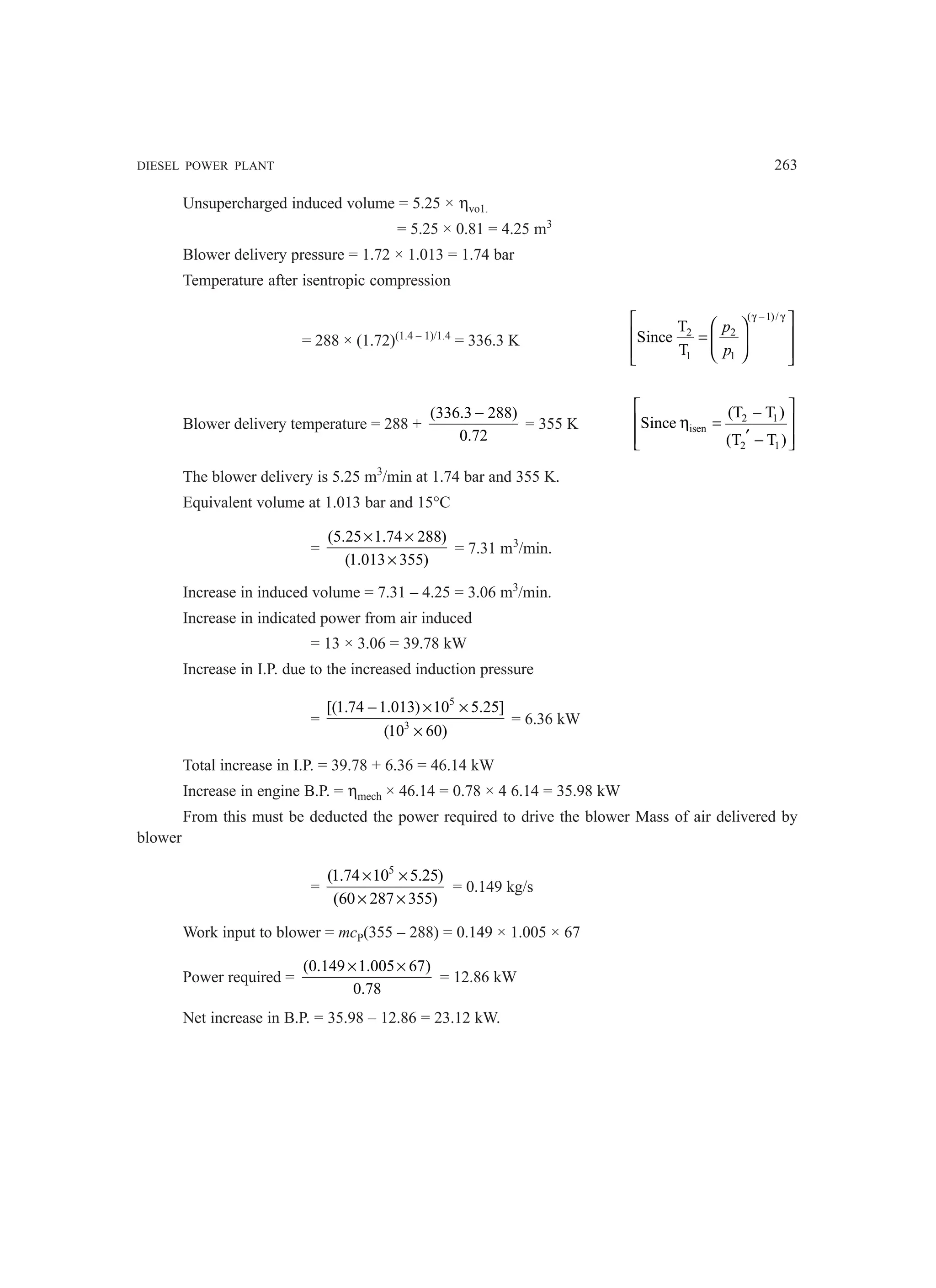 DIESEL POWER PLANT 263
Unsupercharged induced volume = 5.25 × ηvo1.
= 5.25 × 0.81 = 4.25 m3
Blower delivery pressure = 1.72 × 1.013 = 1.74 bar
Temperature after isentropic compression
= 288 × (1.72)(1.4 – 1)/1.4
= 336.3 K
( 1)/
2 2
1 1
T
Since
T
p
p
γ − γ
 
 
 
=  
 
 
 
Blower delivery temperature = 288 +
(336.3 288)
0.72
−
= 355 K 2 1
isen
2 1
(T T )
Since
(T T )
 
−
 
η =
′
 
−
 
The blower delivery is 5.25 m3
/min at 1.74 bar and 355 K.
Equivalent volume at 1.013 bar and 15°C
=
(5.25 1.74 288)
(1.013 355)
× ×
×
= 7.31 m3
/min.
Increase in induced volume = 7.31 – 4.25 = 3.06 m3
/min.
Increase in indicated power from air induced
= 13 × 3.06 = 39.78 kW
Increase in I.P. due to the increased induction pressure
=
5
3
[(1.74 1.013) 10 5.25]
(10 60)
− × ×
×
= 6.36 kW
Total increase in I.P. = 39.78 + 6.36 = 46.14 kW
Increase in engine B.P. = ηmech × 46.14 = 0.78 × 4 6.14 = 35.98 kW
From this must be deducted the power required to drive the blower Mass of air delivered by
blower
=
5
(1.74 10 5.25)
(60 287 355)
× ×
× ×
= 0.149 kg/s
Work input to blower = mcP(355 – 288) = 0.149 × 1.005 × 67
Power required =
(0.149 1.005 67)
0.78
× ×
= 12.86 kW
Net increase in B.P. = 35.98 – 12.86 = 23.12 kW.
 