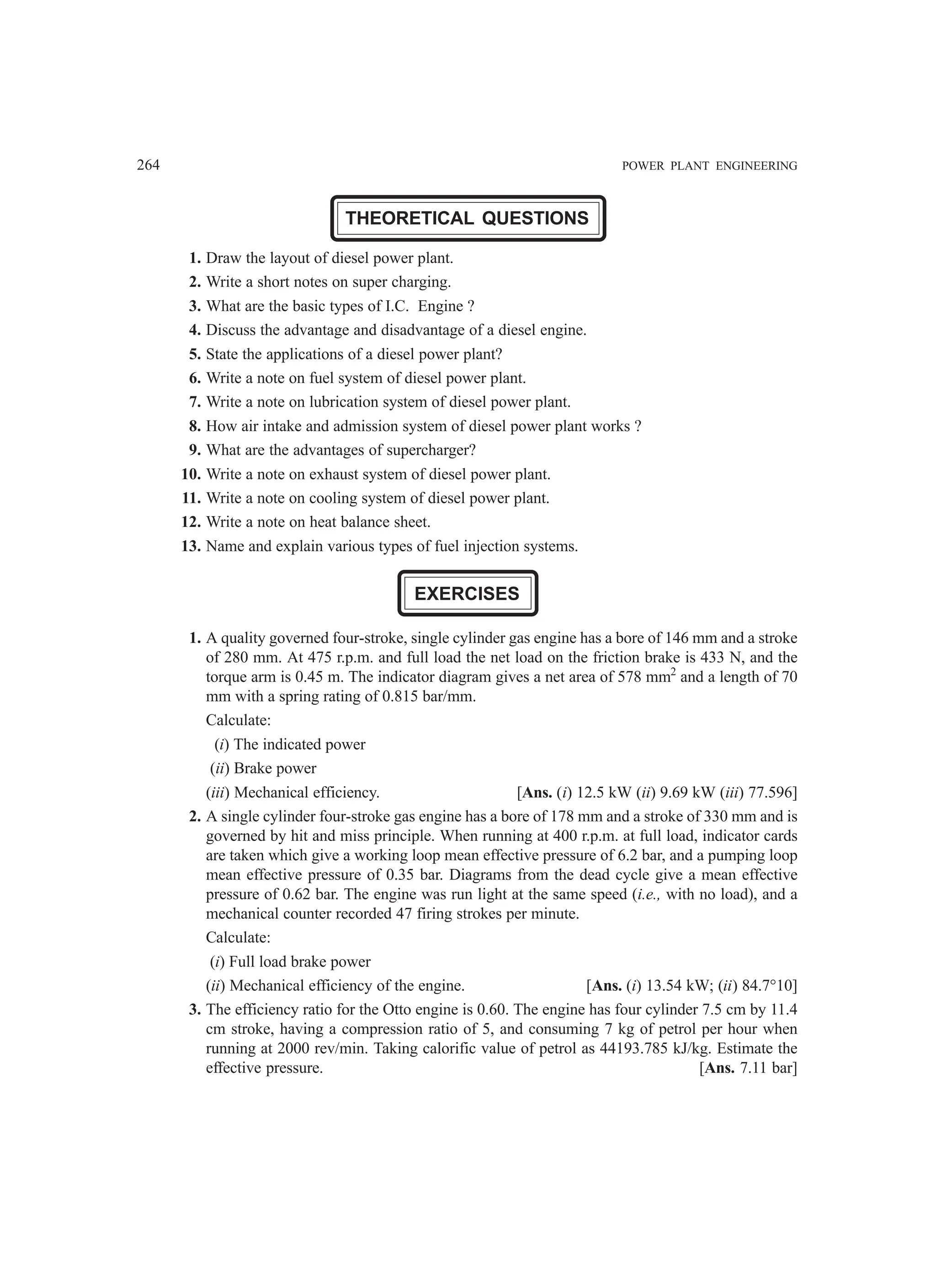 264 POWER PLANT ENGINEERING
THEORETICAL QUESTIONS
1. Draw the layout of diesel power plant.
2. Write a short notes on super charging.
3. What are the basic types of I.C. Engine ?
4. Discuss the advantage and disadvantage of a diesel engine.
5. State the applications of a diesel power plant?
6. Write a note on fuel system of diesel power plant.
7. Write a note on lubrication system of diesel power plant.
8. How air intake and admission system of diesel power plant works ?
9. What are the advantages of supercharger?
10. Write a note on exhaust system of diesel power plant.
11. Write a note on cooling system of diesel power plant.
12. Write a note on heat balance sheet.
13. Name and explain various types of fuel injection systems.
EXERCISES
1. A quality governed four-stroke, single cylinder gas engine has a bore of 146 mm and a stroke
of 280 mm. At 475 r.p.m. and full load the net load on the friction brake is 433 N, and the
torque arm is 0.45 m. The indicator diagram gives a net area of 578 mm2
and a length of 70
mm with a spring rating of 0.815 bar/mm.
Calculate:
(i) The indicated power
(ii) Brake power
(iii) Mechanical efficiency. [Ans. (i) 12.5 kW (ii) 9.69 kW (iii) 77.596]
2. A single cylinder four-stroke gas engine has a bore of 178 mm and a stroke of 330 mm and is
governed by hit and miss principle. When running at 400 r.p.m. at full load, indicator cards
are taken which give a working loop mean effective pressure of 6.2 bar, and a pumping loop
mean effective pressure of 0.35 bar. Diagrams from the dead cycle give a mean effective
pressure of 0.62 bar. The engine was run light at the same speed (i.e., with no load), and a
mechanical counter recorded 47 firing strokes per minute.
Calculate:
(i) Full load brake power
(ii) Mechanical efficiency of the engine. [Ans. (i) 13.54 kW; (ii) 84.7°10]
3. The efficiency ratio for the Otto engine is 0.60. The engine has four cylinder 7.5 cm by 11.4
cm stroke, having a compression ratio of 5, and consuming 7 kg of petrol per hour when
running at 2000 rev/min. Taking calorific value of petrol as 44193.785 kJ/kg. Estimate the
effective pressure. [Ans. 7.11 bar]
 