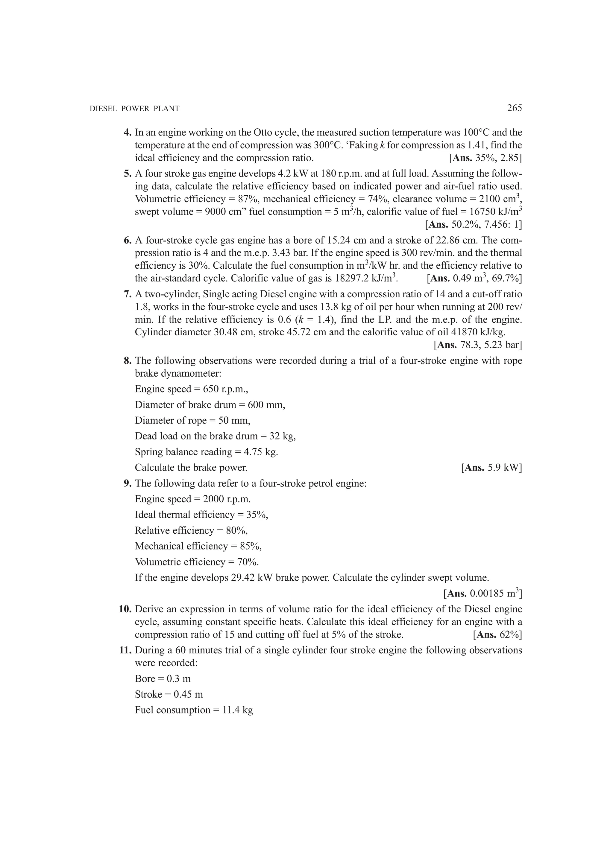 DIESEL POWER PLANT 265
4. In an engine working on the Otto cycle, the measured suction temperature was 100°C and the
temperature at the end of compression was 300°C. ‘Faking k for compression as 1.41, find the
ideal efficiency and the compression ratio. [Ans. 35%, 2.85]
5. A four stroke gas engine develops 4.2 kW at 180 r.p.m. and at full load. Assuming the follow-
ing data, calculate the relative efficiency based on indicated power and air-fuel ratio used.
Volumetric efficiency = 87%, mechanical efficiency = 74%, clearance volume = 2100 cm3
,
swept volume = 9000 cm” fuel consumption = 5 m3
/h, calorific value of fuel = 16750 kJ/m3
[Ans. 50.2%, 7.456: 1]
6. A four-stroke cycle gas engine has a bore of 15.24 cm and a stroke of 22.86 cm. The com-
pression ratio is 4 and the m.e.p. 3.43 bar. If the engine speed is 300 rev/min. and the thermal
efficiency is 30%. Calculate the fuel consumption in m3
/kW hr. and the efficiency relative to
the air-standard cycle. Calorific value of gas is 18297.2 kJ/m3
. [Ans. 0.49 m3
, 69.7%]
7. A two-cylinder, Single acting Diesel engine with a compression ratio of 14 and a cut-off ratio
1.8, works in the four-stroke cycle and uses 13.8 kg of oil per hour when running at 200 rev/
min. If the relative efficiency is 0.6 (k = 1.4), find the LP. and the m.e.p. of the engine.
Cylinder diameter 30.48 cm, stroke 45.72 cm and the calorific value of oil 41870 kJ/kg.
[Ans. 78.3, 5.23 bar]
8. The following observations were recorded during a trial of a four-stroke engine with rope
brake dynamometer:
Engine speed = 650 r.p.m.,
Diameter of brake drum = 600 mm,
Diameter of rope = 50 mm,
Dead load on the brake drum = 32 kg,
Spring balance reading = 4.75 kg.
Calculate the brake power. [Ans. 5.9 kW]
9. The following data refer to a four-stroke petrol engine:
Engine speed = 2000 r.p.m.
Ideal thermal efficiency = 35%,
Relative efficiency = 80%,
Mechanical efficiency = 85%,
Volumetric efficiency = 70%.
If the engine develops 29.42 kW brake power. Calculate the cylinder swept volume.
[Ans. 0.00185 m3
]
10. Derive an expression in terms of volume ratio for the ideal efficiency of the Diesel engine
cycle, assuming constant specific heats. Calculate this ideal efficiency for an engine with a
compression ratio of 15 and cutting off fuel at 5% of the stroke. [Ans. 62%]
11. During a 60 minutes trial of a single cylinder four stroke engine the following observations
were recorded:
Bore = 0.3 m
Stroke = 0.45 m
Fuel consumption = 11.4 kg
 