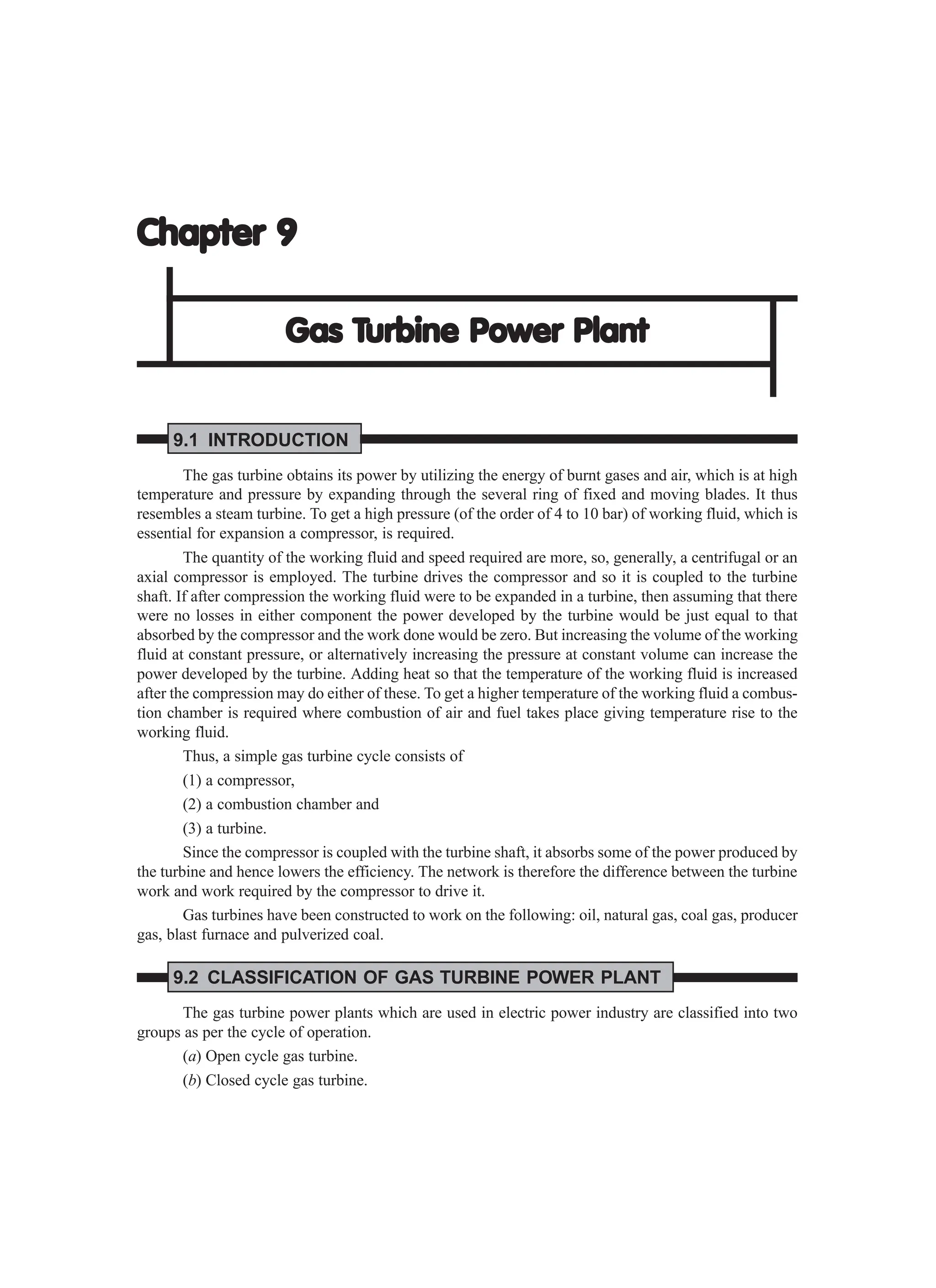 Chapter 9
Chapter 9
Chapter 9
Chapter 9
Chapter 9
Gas T
Gas T
Gas T
Gas T
Gas Turbine Power Plant
urbine Power Plant
urbine Power Plant
urbine Power Plant
urbine Power Plant
9.1 INTRODUCTION
The gas turbine obtains its power by utilizing the energy of burnt gases and air, which is at high
temperature and pressure by expanding through the several ring of fixed and moving blades. It thus
resembles a steam turbine. To get a high pressure (of the order of 4 to 10 bar) of working fluid, which is
essential for expansion a compressor, is required.
The quantity of the working fluid and speed required are more, so, generally, a centrifugal or an
axial compressor is employed. The turbine drives the compressor and so it is coupled to the turbine
shaft. If after compression the working fluid were to be expanded in a turbine, then assuming that there
were no losses in either component the power developed by the turbine would be just equal to that
absorbed by the compressor and the work done would be zero. But increasing the volume of the working
fluid at constant pressure, or alternatively increasing the pressure at constant volume can increase the
power developed by the turbine. Adding heat so that the temperature of the working fluid is increased
after the compression may do either of these. To get a higher temperature of the working fluid a combus-
tion chamber is required where combustion of air and fuel takes place giving temperature rise to the
working fluid.
Thus, a simple gas turbine cycle consists of
(1) a compressor,
(2) a combustion chamber and
(3) a turbine.
Since the compressor is coupled with the turbine shaft, it absorbs some of the power produced by
the turbine and hence lowers the efficiency. The network is therefore the difference between the turbine
work and work required by the compressor to drive it.
Gas turbines have been constructed to work on the following: oil, natural gas, coal gas, producer
gas, blast furnace and pulverized coal.
9.2 CLASSIFICATION OF GAS TURBINE POWER PLANT
The gas turbine power plants which are used in electric power industry are classified into two
groups as per the cycle of operation.
(a) Open cycle gas turbine.
(b) Closed cycle gas turbine.
 