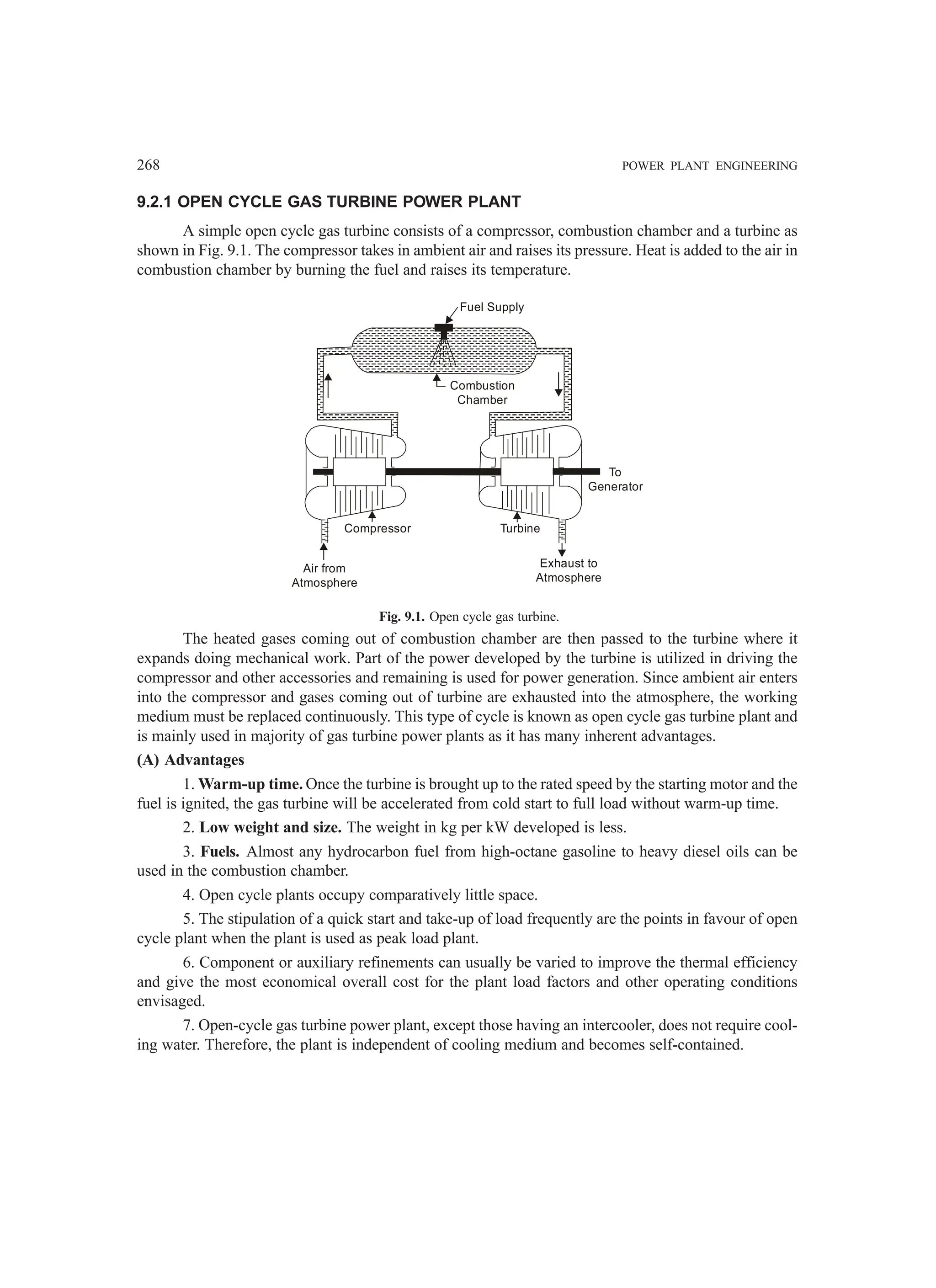 268 POWER PLANT ENGINEERING
9.2.1 OPEN CYCLE GAS TURBINE POWER PLANT
A simple open cycle gas turbine consists of a compressor, combustion chamber and a turbine as
shown in Fig. 9.1. The compressor takes in ambient air and raises its pressure. Heat is added to the air in
combustion chamber by burning the fuel and raises its temperature.
Fuel Supply
Combustion
Chamber
Compressor
Air from
Atmosphere
Exhaust to
Atmosphere
Turbine
To
Generator
Fig. 9.1. Open cycle gas turbine.
The heated gases coming out of combustion chamber are then passed to the turbine where it
expands doing mechanical work. Part of the power developed by the turbine is utilized in driving the
compressor and other accessories and remaining is used for power generation. Since ambient air enters
into the compressor and gases coming out of turbine are exhausted into the atmosphere, the working
medium must be replaced continuously. This type of cycle is known as open cycle gas turbine plant and
is mainly used in majority of gas turbine power plants as it has many inherent advantages.
(A) Advantages
1. Warm-up time. Once the turbine is brought up to the rated speed by the starting motor and the
fuel is ignited, the gas turbine will be accelerated from cold start to full load without warm-up time.
2. Low weight and size. The weight in kg per kW developed is less.
3. Fuels. Almost any hydrocarbon fuel from high-octane gasoline to heavy diesel oils can be
used in the combustion chamber.
4. Open cycle plants occupy comparatively little space.
5. The stipulation of a quick start and take-up of load frequently are the points in favour of open
cycle plant when the plant is used as peak load plant.
6. Component or auxiliary refinements can usually be varied to improve the thermal efficiency
and give the most economical overall cost for the plant load factors and other operating conditions
envisaged.
7. Open-cycle gas turbine power plant, except those having an intercooler, does not require cool-
ing water. Therefore, the plant is independent of cooling medium and becomes self-contained.
 