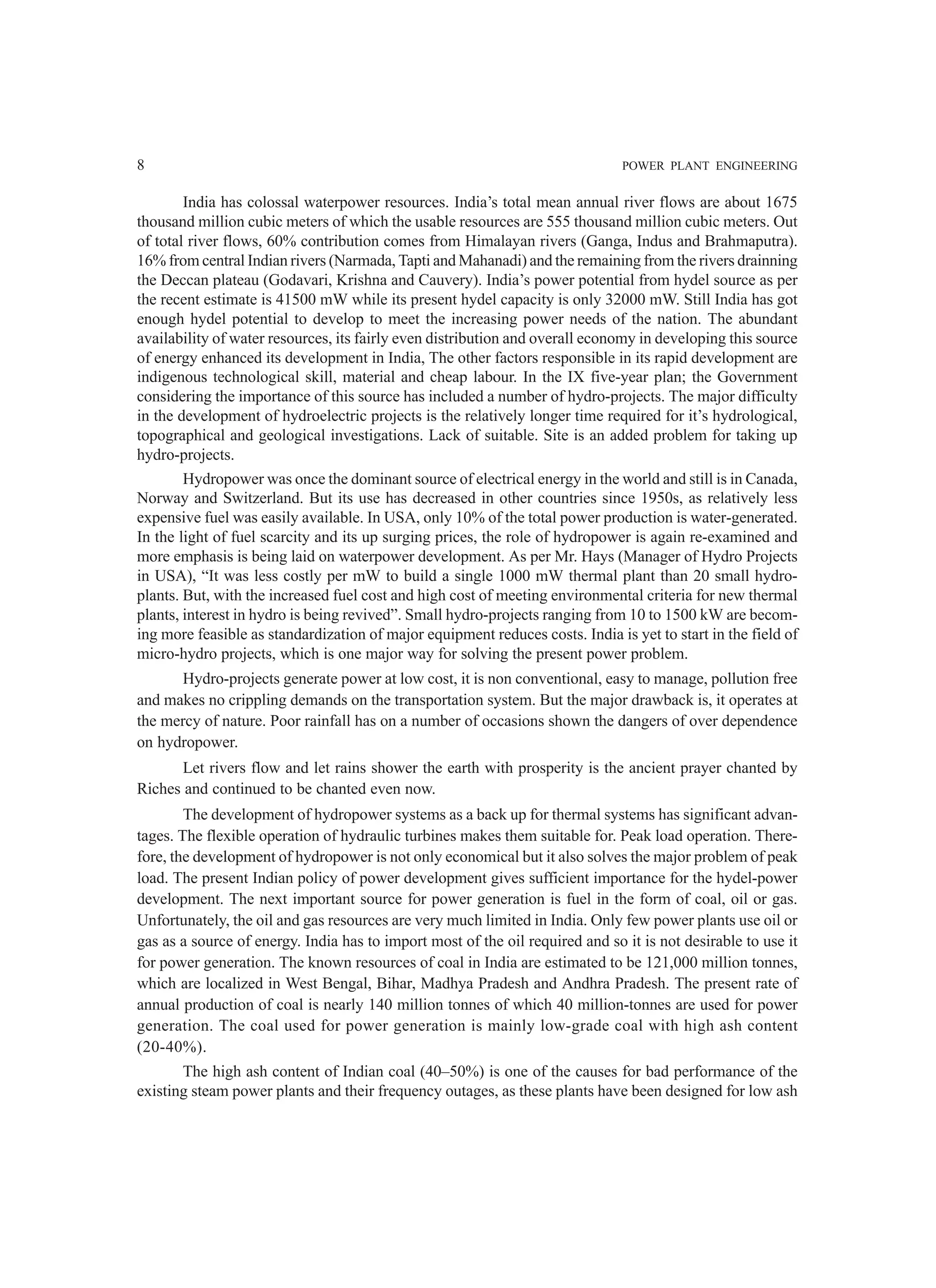 8 POWER PLANT ENGINEERING
India has colossal waterpower resources. India’s total mean annual river flows are about 1675
thousand million cubic meters of which the usable resources are 555 thousand million cubic meters. Out
of total river flows, 60% contribution comes from Himalayan rivers (Ganga, Indus and Brahmaputra).
16% from central Indian rivers (Narmada, Tapti and Mahanadi) and the remaining from the rivers drainning
the Deccan plateau (Godavari, Krishna and Cauvery). India’s power potential from hydel source as per
the recent estimate is 41500 mW while its present hydel capacity is only 32000 mW. Still India has got
enough hydel potential to develop to meet the increasing power needs of the nation. The abundant
availability of water resources, its fairly even distribution and overall economy in developing this source
of energy enhanced its development in India, The other factors responsible in its rapid development are
indigenous technological skill, material and cheap labour. In the IX five-year plan; the Government
considering the importance of this source has included a number of hydro-projects. The major difficulty
in the development of hydroelectric projects is the relatively longer time required for it’s hydrological,
topographical and geological investigations. Lack of suitable. Site is an added problem for taking up
hydro-projects.
Hydropower was once the dominant source of electrical energy in the world and still is in Canada,
Norway and Switzerland. But its use has decreased in other countries since 1950s, as relatively less
expensive fuel was easily available. In USA, only 10% of the total power production is water-generated.
In the light of fuel scarcity and its up surging prices, the role of hydropower is again re-examined and
more emphasis is being laid on waterpower development. As per Mr. Hays (Manager of Hydro Projects
in USA), “It was less costly per mW to build a single 1000 mW thermal plant than 20 small hydro-
plants. But, with the increased fuel cost and high cost of meeting environmental criteria for new thermal
plants, interest in hydro is being revived”. Small hydro-projects ranging from 10 to 1500 kW are becom-
ing more feasible as standardization of major equipment reduces costs. India is yet to start in the field of
micro-hydro projects, which is one major way for solving the present power problem.
Hydro-projects generate power at low cost, it is non conventional, easy to manage, pollution free
and makes no crippling demands on the transportation system. But the major drawback is, it operates at
the mercy of nature. Poor rainfall has on a number of occasions shown the dangers of over dependence
on hydropower.
Let rivers flow and let rains shower the earth with prosperity is the ancient prayer chanted by
Riches and continued to be chanted even now.
The development of hydropower systems as a back up for thermal systems has significant advan-
tages. The flexible operation of hydraulic turbines makes them suitable for. Peak load operation. There-
fore, the development of hydropower is not only economical but it also solves the major problem of peak
load. The present Indian policy of power development gives sufficient importance for the hydel-power
development. The next important source for power generation is fuel in the form of coal, oil or gas.
Unfortunately, the oil and gas resources are very much limited in India. Only few power plants use oil or
gas as a source of energy. India has to import most of the oil required and so it is not desirable to use it
for power generation. The known resources of coal in India are estimated to be 121,000 million tonnes,
which are localized in West Bengal, Bihar, Madhya Pradesh and Andhra Pradesh. The present rate of
annual production of coal is nearly 140 million tonnes of which 40 million-tonnes are used for power
generation. The coal used for power generation is mainly low-grade coal with high ash content
(20-40%).
The high ash content of Indian coal (40–50%) is one of the causes for bad performance of the
existing steam power plants and their frequency outages, as these plants have been designed for low ash
 