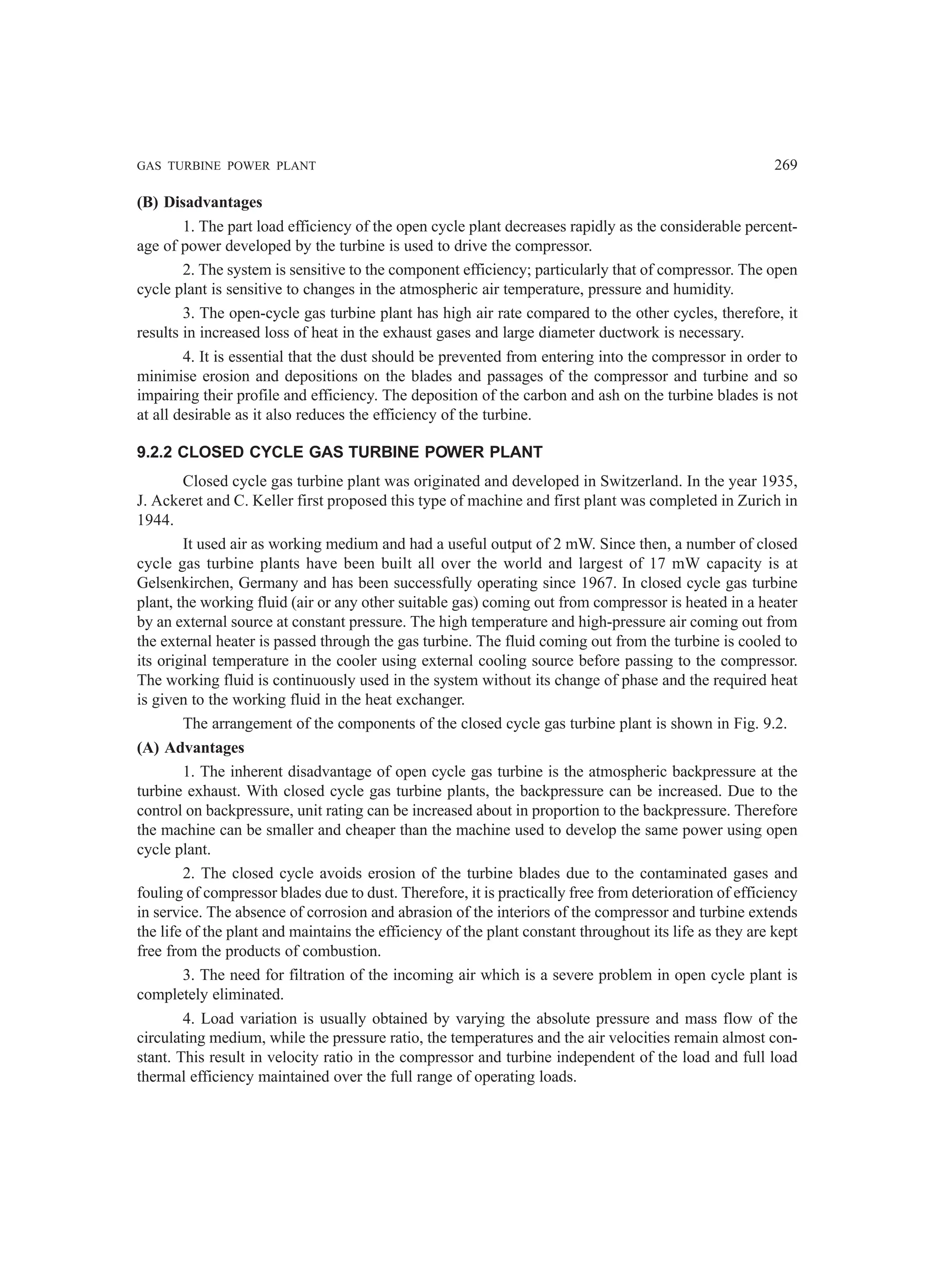 GAS TURBINE POWER PLANT 269
(B) Disadvantages
1. The part load efficiency of the open cycle plant decreases rapidly as the considerable percent-
age of power developed by the turbine is used to drive the compressor.
2. The system is sensitive to the component efficiency; particularly that of compressor. The open
cycle plant is sensitive to changes in the atmospheric air temperature, pressure and humidity.
3. The open-cycle gas turbine plant has high air rate compared to the other cycles, therefore, it
results in increased loss of heat in the exhaust gases and large diameter ductwork is necessary.
4. It is essential that the dust should be prevented from entering into the compressor in order to
minimise erosion and depositions on the blades and passages of the compressor and turbine and so
impairing their profile and efficiency. The deposition of the carbon and ash on the turbine blades is not
at all desirable as it also reduces the efficiency of the turbine.
9.2.2 CLOSED CYCLE GAS TURBINE POWER PLANT
Closed cycle gas turbine plant was originated and developed in Switzerland. In the year 1935,
J. Ackeret and C. Keller first proposed this type of machine and first plant was completed in Zurich in
1944.
It used air as working medium and had a useful output of 2 mW. Since then, a number of closed
cycle gas turbine plants have been built all over the world and largest of 17 mW capacity is at
Gelsenkirchen, Germany and has been successfully operating since 1967. In closed cycle gas turbine
plant, the working fluid (air or any other suitable gas) coming out from compressor is heated in a heater
by an external source at constant pressure. The high temperature and high-pressure air coming out from
the external heater is passed through the gas turbine. The fluid coming out from the turbine is cooled to
its original temperature in the cooler using external cooling source before passing to the compressor.
The working fluid is continuously used in the system without its change of phase and the required heat
is given to the working fluid in the heat exchanger.
The arrangement of the components of the closed cycle gas turbine plant is shown in Fig. 9.2.
(A) Advantages
1. The inherent disadvantage of open cycle gas turbine is the atmospheric backpressure at the
turbine exhaust. With closed cycle gas turbine plants, the backpressure can be increased. Due to the
control on backpressure, unit rating can be increased about in proportion to the backpressure. Therefore
the machine can be smaller and cheaper than the machine used to develop the same power using open
cycle plant.
2. The closed cycle avoids erosion of the turbine blades due to the contaminated gases and
fouling of compressor blades due to dust. Therefore, it is practically free from deterioration of efficiency
in service. The absence of corrosion and abrasion of the interiors of the compressor and turbine extends
the life of the plant and maintains the efficiency of the plant constant throughout its life as they are kept
free from the products of combustion.
3. The need for filtration of the incoming air which is a severe problem in open cycle plant is
completely eliminated.
4. Load variation is usually obtained by varying the absolute pressure and mass flow of the
circulating medium, while the pressure ratio, the temperatures and the air velocities remain almost con-
stant. This result in velocity ratio in the compressor and turbine independent of the load and full load
thermal efficiency maintained over the full range of operating loads.
 