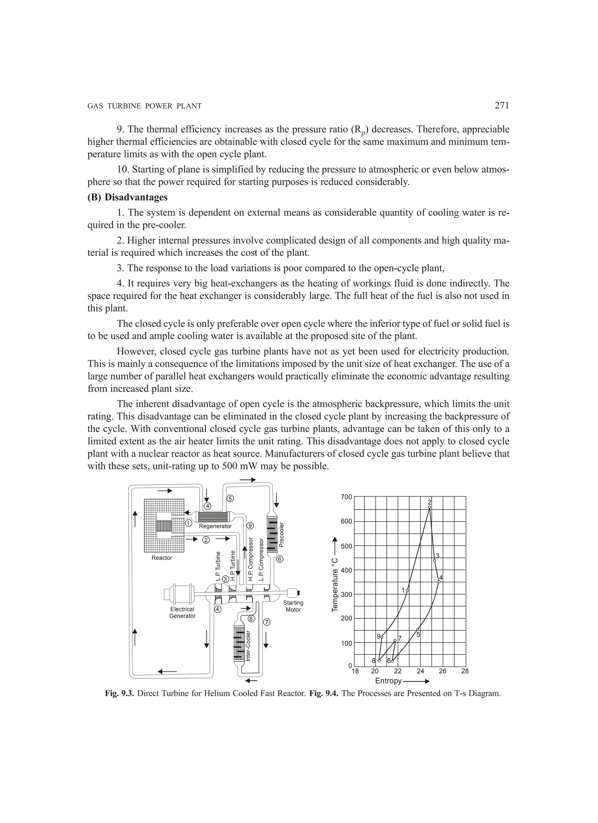 GAS TURBINE POWER PLANT 271
9. The thermal efficiency increases as the pressure ratio (Rp) decreases. Therefore, appreciable
higher thermal efficiencies are obtainable with closed cycle for the same maximum and minimum tem-
perature limits as with the open cycle plant.
10. Starting of plane is simplified by reducing the pressure to atmospheric or even below atmos-
phere so that the power required for starting purposes is reduced considerably.
(B) Disadvantages
1. The system is dependent on external means as considerable quantity of cooling water is re-
quired in the pre-cooler.
2. Higher internal pressures involve complicated design of all components and high quality ma-
terial is required which increases the cost of the plant.
3. The response to the load variations is poor compared to the open-cycle plant,
4. It requires very big heat-exchangers as the heating of workings fluid is done indirectly. The
space required for the heat exchanger is considerably large. The full heat of the fuel is also not used in
this plant.
The closed cycle is only preferable over open cycle where the inferior type of fuel or solid fuel is
to be used and ample cooling water is available at the proposed site of the plant.
However, closed cycle gas turbine plants have not as yet been used for electricity production.
This is mainly a consequence of the limitations imposed by the unit size of heat exchanger. The use of a
large number of parallel heat exchangers would practically eliminate the economic advantage resulting
from increased plant size.
The inherent disadvantage of open cycle is the atmospheric backpressure, which limits the unit
rating. This disadvantage can be eliminated in the closed cycle plant by increasing the backpressure of
the cycle. With conventional closed cycle gas turbine plants, advantage can be taken of this only to a
limited extent as the air heater limits the unit rating. This disadvantage does not apply to closed cycle
plant with a nuclear reactor as heat source. Manufacturers of closed cycle gas turbine plant believe that
with these sets, unit-rating up to 500 mW may be possible.
Regenerator
4
1
5
2
9
6
3
4
8
7
Starting
Motor
Reactor
L.P.
Turbine
H.P.
Turbine
H.P.
Compressor
L.P.
Compressor
Precooler
Inter-Cooler
Electrical
Generator
0
18 20 22 24 26 28
100
200
300
400
500
600
700
Temperature
°C
Entropy
8 6
9
1
5
4
3
2
7
Fig. 9.3. Direct Turbine for Helium Cooled Fast Reactor. Fig. 9.4. The Processes are Presented on T-s Diagram.
 