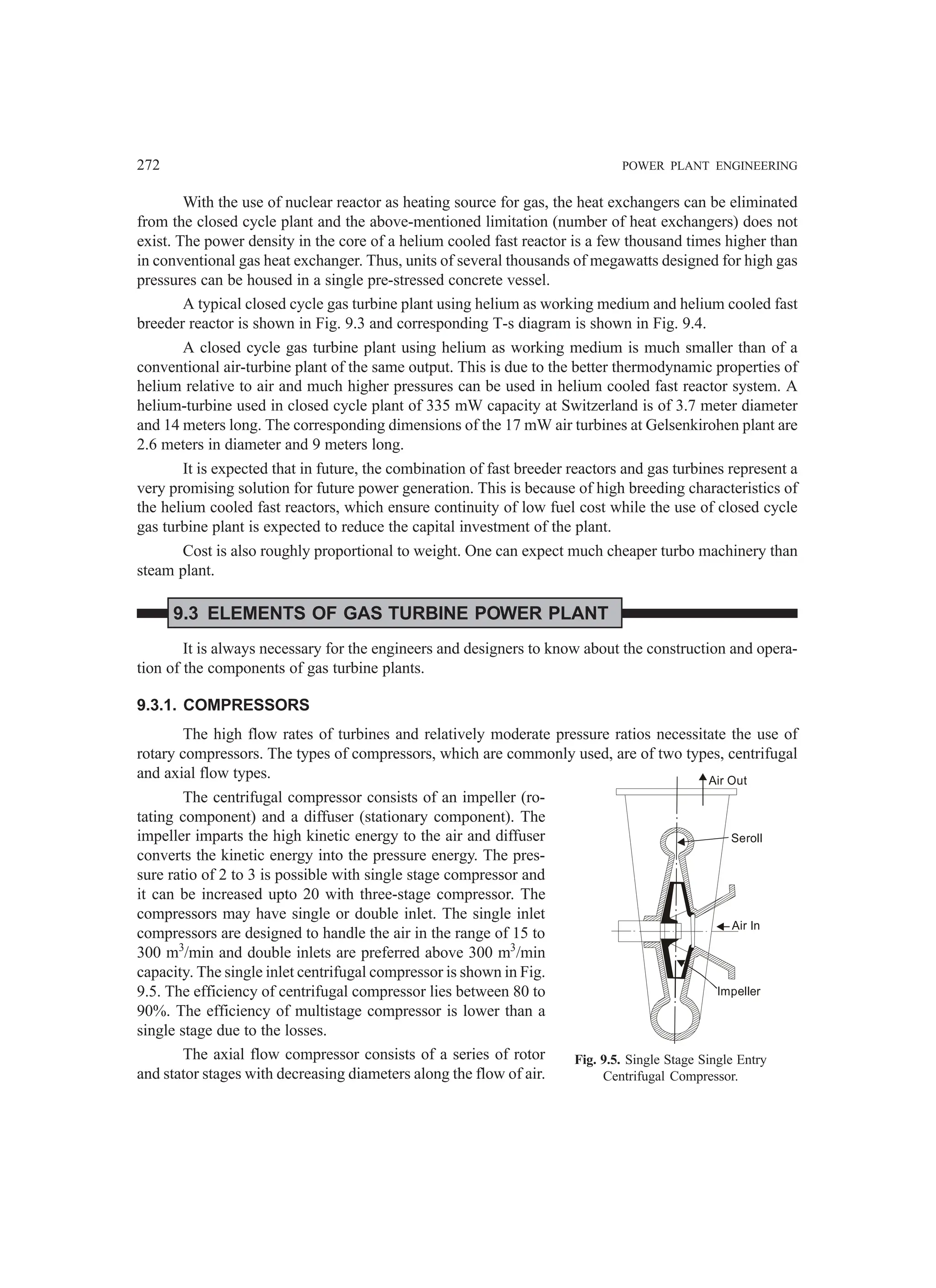 272 POWER PLANT ENGINEERING
With the use of nuclear reactor as heating source for gas, the heat exchangers can be eliminated
from the closed cycle plant and the above-mentioned limitation (number of heat exchangers) does not
exist. The power density in the core of a helium cooled fast reactor is a few thousand times higher than
in conventional gas heat exchanger. Thus, units of several thousands of megawatts designed for high gas
pressures can be housed in a single pre-stressed concrete vessel.
A typical closed cycle gas turbine plant using helium as working medium and helium cooled fast
breeder reactor is shown in Fig. 9.3 and corresponding T-s diagram is shown in Fig. 9.4.
A closed cycle gas turbine plant using helium as working medium is much smaller than of a
conventional air-turbine plant of the same output. This is due to the better thermodynamic properties of
helium relative to air and much higher pressures can be used in helium cooled fast reactor system. A
helium-turbine used in closed cycle plant of 335 mW capacity at Switzerland is of 3.7 meter diameter
and 14 meters long. The corresponding dimensions of the 17 mW air turbines at Gelsenkirohen plant are
2.6 meters in diameter and 9 meters long.
It is expected that in future, the combination of fast breeder reactors and gas turbines represent a
very promising solution for future power generation. This is because of high breeding characteristics of
the helium cooled fast reactors, which ensure continuity of low fuel cost while the use of closed cycle
gas turbine plant is expected to reduce the capital investment of the plant.
Cost is also roughly proportional to weight. One can expect much cheaper turbo machinery than
steam plant.
9.3 ELEMENTS OF GAS TURBINE POWER PLANT
It is always necessary for the engineers and designers to know about the construction and opera-
tion of the components of gas turbine plants.
9.3.1. COMPRESSORS
The high flow rates of turbines and relatively moderate pressure ratios necessitate the use of
rotary compressors. The types of compressors, which are commonly used, are of two types, centrifugal
and axial flow types.
The centrifugal compressor consists of an impeller (ro-
tating component) and a diffuser (stationary component). The
impeller imparts the high kinetic energy to the air and diffuser
converts the kinetic energy into the pressure energy. The pres-
sure ratio of 2 to 3 is possible with single stage compressor and
it can be increased upto 20 with three-stage compressor. The
compressors may have single or double inlet. The single inlet
compressors are designed to handle the air in the range of 15 to
300 m3
/min and double inlets are preferred above 300 m3
/min
capacity. The single inlet centrifugal compressor is shown in Fig.
9.5. The efficiency of centrifugal compressor lies between 80 to
90%. The efficiency of multistage compressor is lower than a
single stage due to the losses.
The axial flow compressor consists of a series of rotor
and stator stages with decreasing diameters along the flow of air.
Air Out
Seroll
Air In
Impeller
Fig. 9.5. Single Stage Single Entry
Centrifugal Compressor.
 