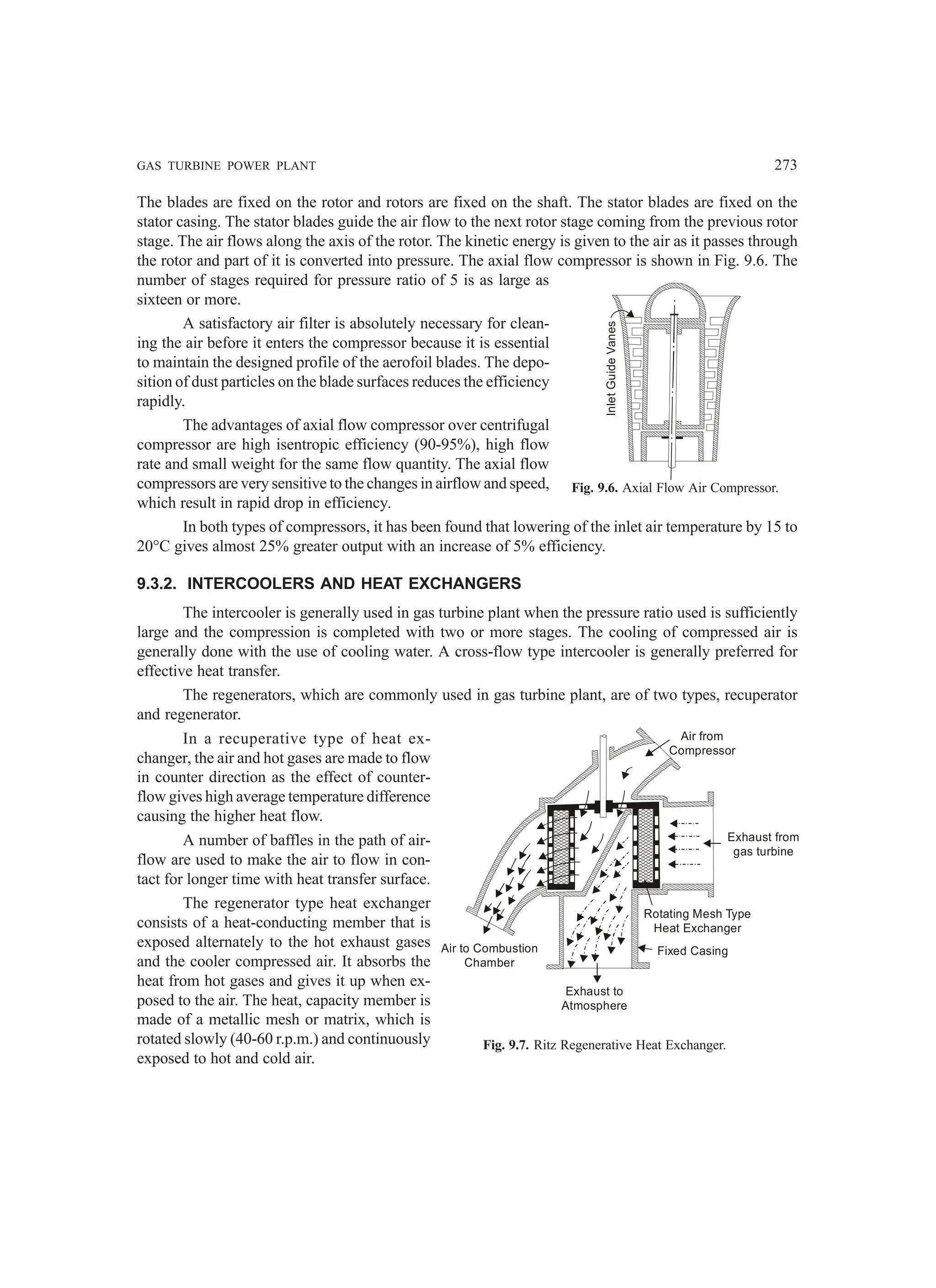 GAS TURBINE POWER PLANT 273
The blades are fixed on the rotor and rotors are fixed on the shaft. The stator blades are fixed on the
stator casing. The stator blades guide the air flow to the next rotor stage coming from the previous rotor
stage. The air flows along the axis of the rotor. The kinetic energy is given to the air as it passes through
the rotor and part of it is converted into pressure. The axial flow compressor is shown in Fig. 9.6. The
number of stages required for pressure ratio of 5 is as large as
sixteen or more.
A satisfactory air filter is absolutely necessary for clean-
ing the air before it enters the compressor because it is essential
to maintain the designed profile of the aerofoil blades. The depo-
sition of dust particles on the blade surfaces reduces the efficiency
rapidly.
The advantages of axial flow compressor over centrifugal
compressor are high isentropic efficiency (90-95%), high flow
rate and small weight for the same flow quantity. The axial flow
compressors are very sensitive to the changes in airflow and speed,
which result in rapid drop in efficiency.
In both types of compressors, it has been found that lowering of the inlet air temperature by 15 to
20°C gives almost 25% greater output with an increase of 5% efficiency.
9.3.2. INTERCOOLERS AND HEAT EXCHANGERS
The intercooler is generally used in gas turbine plant when the pressure ratio used is sufficiently
large and the compression is completed with two or more stages. The cooling of compressed air is
generally done with the use of cooling water. A cross-flow type intercooler is generally preferred for
effective heat transfer.
The regenerators, which are commonly used in gas turbine plant, are of two types, recuperator
and regenerator.
In a recuperative type of heat ex-
changer, the air and hot gases are made to flow
in counter direction as the effect of counter-
flow gives high average temperature difference
causing the higher heat flow.
A number of baffles in the path of air-
flow are used to make the air to flow in con-
tact for longer time with heat transfer surface.
The regenerator type heat exchanger
consists of a heat-conducting member that is
exposed alternately to the hot exhaust gases
and the cooler compressed air. It absorbs the
heat from hot gases and gives it up when ex-
posed to the air. The heat, capacity member is
made of a metallic mesh or matrix, which is
rotated slowly (40-60 r.p.m.) and continuously
exposed to hot and cold air.
Inlet
Guide
Vanes
Fig. 9.6. Axial Flow Air Compressor.
Fig. 9.7. Ritz Regenerative Heat Exchanger.
Exhaust to
Atmosphere
Rotating Mesh Type
Heat Exchanger
Fixed Casing
Air to Combustion
Chamber
Air from
Compressor
Exhaust from
gas turbine
 