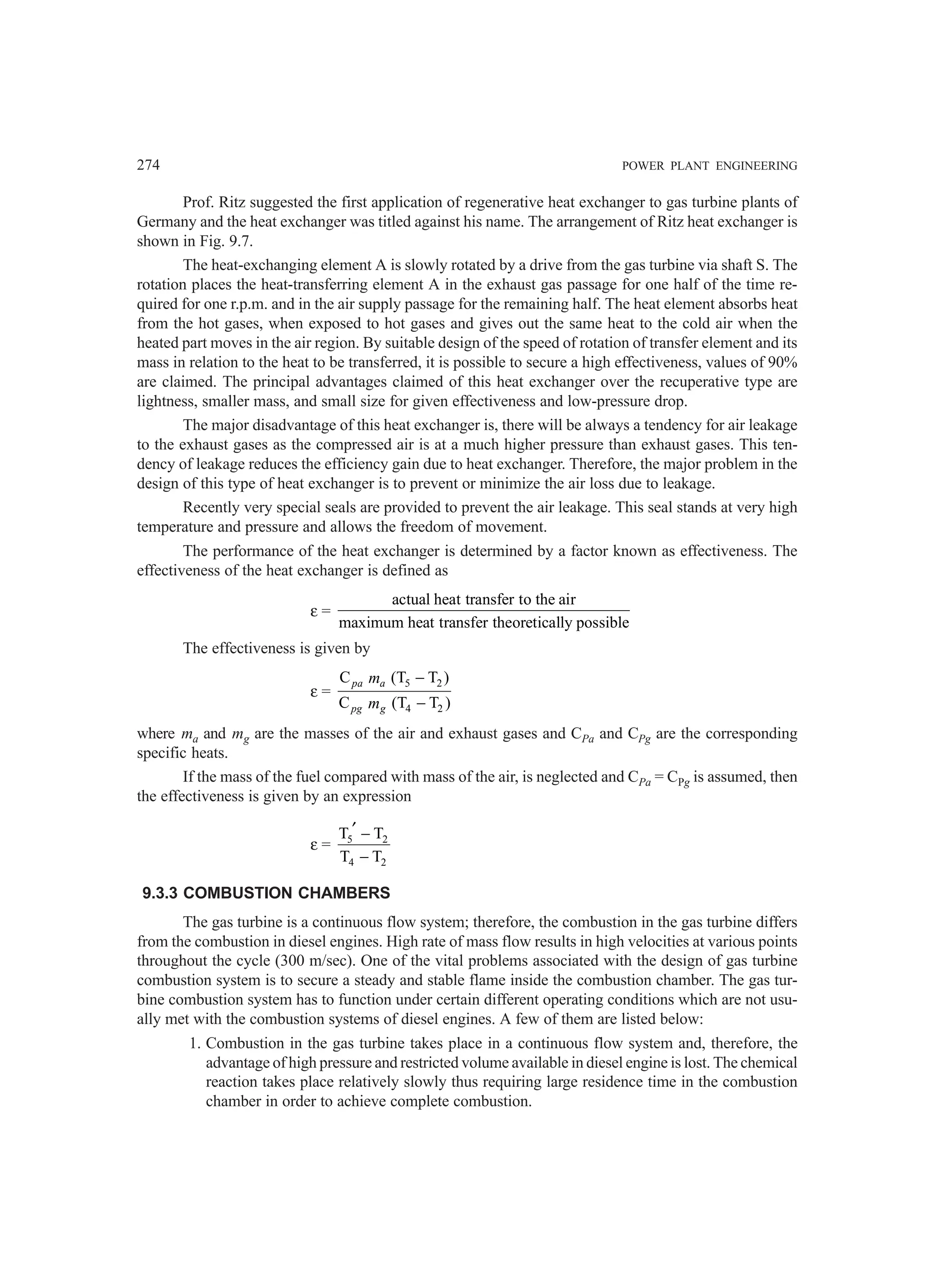 274 POWER PLANT ENGINEERING
Prof. Ritz suggested the first application of regenerative heat exchanger to gas turbine plants of
Germany and the heat exchanger was titled against his name. The arrangement of Ritz heat exchanger is
shown in Fig. 9.7.
The heat-exchanging element A is slowly rotated by a drive from the gas turbine via shaft S. The
rotation places the heat-transferring element A in the exhaust gas passage for one half of the time re-
quired for one r.p.m. and in the air supply passage for the remaining half. The heat element absorbs heat
from the hot gases, when exposed to hot gases and gives out the same heat to the cold air when the
heated part moves in the air region. By suitable design of the speed of rotation of transfer element and its
mass in relation to the heat to be transferred, it is possible to secure a high effectiveness, values of 90%
are claimed. The principal advantages claimed of this heat exchanger over the recuperative type are
lightness, smaller mass, and small size for given effectiveness and low-pressure drop.
The major disadvantage of this heat exchanger is, there will be always a tendency for air leakage
to the exhaust gases as the compressed air is at a much higher pressure than exhaust gases. This ten-
dency of leakage reduces the efficiency gain due to heat exchanger. Therefore, the major problem in the
design of this type of heat exchanger is to prevent or minimize the air loss due to leakage.
Recently very special seals are provided to prevent the air leakage. This seal stands at very high
temperature and pressure and allows the freedom of movement.
The performance of the heat exchanger is determined by a factor known as effectiveness. The
effectiveness of the heat exchanger is defined as
ε =
actual heat transfer to the air
maximum heat transfer theoretically possible
The effectiveness is given by
ε =
5 2
4 2
C (T T )
C (T T )
−
−
pa a
pg g
m
m
where ma and mg are the masses of the air and exhaust gases and CPa and CPg are the corresponding
specific heats.
If the mass of the fuel compared with mass of the air, is neglected and CPa = CPg is assumed, then
the effectiveness is given by an expression
ε = 5 2
4 2
T T
T T
′ −
−
9.3.3 COMBUSTION CHAMBERS
The gas turbine is a continuous flow system; therefore, the combustion in the gas turbine differs
from the combustion in diesel engines. High rate of mass flow results in high velocities at various points
throughout the cycle (300 m/sec). One of the vital problems associated with the design of gas turbine
combustion system is to secure a steady and stable flame inside the combustion chamber. The gas tur-
bine combustion system has to function under certain different operating conditions which are not usu-
ally met with the combustion systems of diesel engines. A few of them are listed below:
1. Combustion in the gas turbine takes place in a continuous flow system and, therefore, the
advantage of high pressure and restricted volume available in diesel engine is lost. The chemical
reaction takes place relatively slowly thus requiring large residence time in the combustion
chamber in order to achieve complete combustion.
 